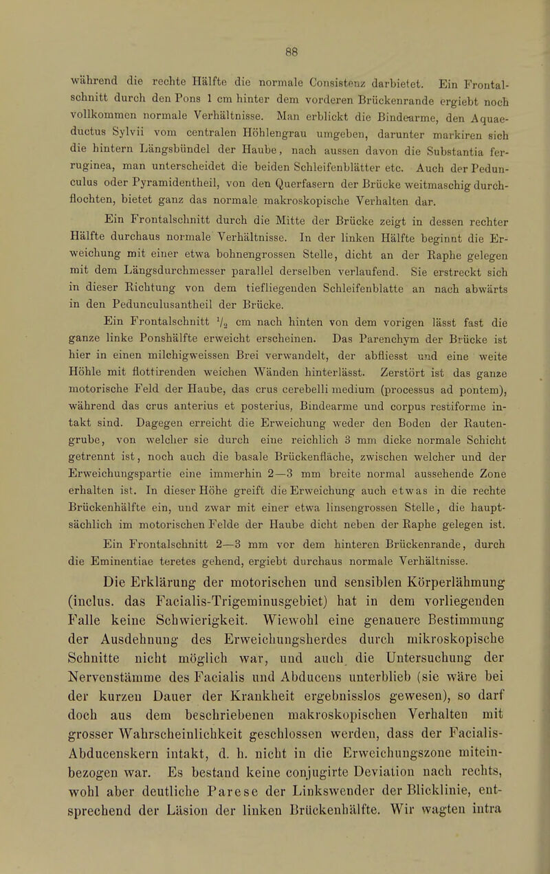 während die rechte Hälfte die normale Consistpnz darbietet. Ein Frontal- schnitt durch den Tons 1 cm hinter dem vorderen Brückenrande ergiebt noch vollkommen normale Verhältnisse. Man erblickt die Bindearme, den Aquae- ductus Sylvii vom centralen Höhlengrau umgeben, darunter markiren sich die hintern Längsbündel der Haube, nach aussen davon die Substantia fer- ruginea, man unterscheidet die beiden Schleifenblätter etc. Auch derPedun- culus oder Pyramidentheil, von den Querfasern der Brücke weitmaschig durch- flochten, bietet ganz das normale makroskopische Verhalten dar. Ein Frontalschnitt durch die Mitte der Brücke zeigt in dessen rechter Hälfte durchaus normale Verhältnisse. In der linken Hälfte beginnt die Er- weichung mit einer etwa bohnengrossen Stelle, dicht an der Raphe gelegen mit dem Längsdurchmesser parallel derselben verlaufend. Sie erstreckt sich in dieser Richtung von dem tiefliegenden Schleifeublatte an nach abwärts in den Pedunculusantheil der Brücke. Ein Frontalschnitt V» cm nach hinten von dem vorigen lässt fast die ganze linke Ponshälfte erweicht erscheinen. Das Parenchym der Brücke ist hier in einen milchigweissen Brei verwandelt, der abfliesst und eine weite Höhle mit flottirenden weichen Wänden hinterlässt. Zerstört ist das ganze motorische Feld der Haube, das crus cerebelli medium (processus ad pontem), während das crus anterius et posterius, Bindearme und corpus restiforme in- takt sind. Dagegen erreicht die Erweichung weder den Boden der Rauten- grube, von welcher sie durch eine reichlich 3 mm dicke normale Schicht getrennt ist, noch auch die basale Brückenfläche, zwischen welcher und der Erweichungspartie eine immerhin 2—3 mm breite normal aussehende Zone erhalten ist. In dieser Höhe greift die Erweichung auch etwas in die rechte Brückenhälfte ein, und zwar mit einer etwa linsengrossen Stelle, die haupt- sächlich im motorischen Felde der Haube dicht neben der Raphe gelegen ist. Ein Frontalschnitt 2—3 mm vor dem hinteren Brückenrande, durch die Eminentiae teretes gehend, ergiebt durchaus normale Verhältnisse. Die Erklärung der motorischen und sensiblen Körperlähmung (inclus. das Facialis-Trigeminusgebiet) hat in dem vorliegenden Falle keine Schwierigkeit. Wiewohl eine genauere Bestimmung der Ausdehnung des Erweichungsherdes durch mikroskopische Schnitte nicht möglich war, und auch_ die Untersuchung der Nervenstämme des Facialis und Abduceus unterblieb (sie wäre bei der kurzen Dauer der Krankheit ergebnisslos gewesen), so darf doch aus dem beschriebenen makroskopischen Verhalten mit grosser Wahrscheinlichkeit geschlossen werden, dass der Facialis- Abducenskern intakt, d. h. nicht in die Erweichuugszone mitein- bezogen war. Es bestand keine conjugirte Deviation nach rechts, wohl aber deutliche Parese der Linkswender der Blicklinie, ent- sprechend der Läsion der linken BrUckenhälfte. Wir wagten intra