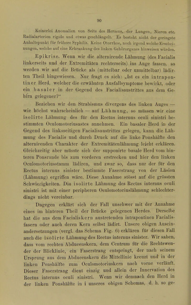 Keinerlei Anomalien von Seite des Herzens, der Lungen, Nieren etc. Radialarterien rigide und etwas geschlängelt. Es bestellt nicht der geringste Anhaltspunkt für frühere Syphilis. Keine Otorrhoe, noch irgend welche Erschei- nungen, welche auf eine Erkrankung des linken Gehörorgaues hinweisen würden. Epikrise. Wenn wir die alternirende Lähmung (des Facialis linkerseits und der Extremitäten rechterseits) ins Auge fassen, so werden wir auf die Brücke als (mittelbar oder unmittelbar) lädir- ten Theil hingeAviesen. Nur fragt es sich: „Ist es ein intrapon- tiuer Herd, welcher die erwähntep Ausfallsymptome bewirkt, oder ein basaler in der Gegend des Facialisaustrittes aus dem Ge- hirn gelegener? Beziehen wir den Strabismus divergens des linken Auges — wie höchst wahrscheinlich — auf Lähmung, so müssen wir eine isolirte Lähmung des für den Rectus internus oculi sinistri be- stimmten Oculomotoriusastes annehmen. Ein basaler Herd in der Gegend des linksseitigen Facialisaustrittes gelegen, kann die Läh- mung des Facialis und durch Druck auf die linke Ponshälfte den alternirenden Charakter der Extremitätenlähmung leicht erklären. Gleichzeitig aber müsste sich der supponirte basale Herd vom hin- teren Ponsrande bis zum vorderen erstrecken und hier den linken Oculomotoriusstamm lädiren, und zwar so, dass nur der für den Eectus internus sinister bestimmte Faserstrang von der Läsion (Lähmung) ergriffen wäre. Diese Annahme stösst auf die grössten Schwierigkeiten. Die isolirte Lähmung des Rectus internus oculi sinistri ist mit einer peripheren Oculomotoriuslähmung schlechter- dings nicht vereinbar. Dagegen erklärt sich der Fall unschwer mit der Annahme eines im hinteren Theil der Brücke gelegenen Herdes. Derselbe hat die aus dem Facialis kern austretenden intrapontinen Facialis- fasern oder auch deren Kern selbst lädirt. Unsere obigen Ausein- andersetzungen (vergl. das Schema Fig. 6) erklären für diesen Fall auch die isolirte Lähmung des Rectus internus sinister. Wir sahen, dass vom rechten Abducenskern, dem Centrum für die Rechtswen- der der Blicklinie, ein Faserstrang entspringt, der nach seinem Ursprung aus dem Abducenskern die Mittellinie kreuzt und in der linken Ponshälfte zum Oculomotoriuskern nach vorne verläuft. Dieser Faserstrang dient einzig und allein der Innervation des Rectus internus oculi sinistri. Wenn wir demnach den Herd in der linken Ponshälfte in i unseres obigen Schemas, d. h. so ge-