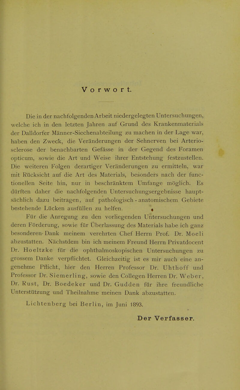 Vorwort. Die in der nachfolgenden Arbeit niedergelegten Untersuchungen, welche ich in den letzten Jahren auf Grund des Krankenmaterials der Dalldorfer Männer-Siechenabteilung zu machen in der Lage war, haben den Zweck, die Veränderungen der Sehnerven bei Arterio- sclerose der benachbarten Gefässe in der Gegend des Foramen opticum, sowie die Art und Weise ihrer Entstehung festzustellen. Die weiteren Folgen derartiger Veränderungen zu ermitteln, war mit Rücksicht auf die Art des Materials, besonders nach der func- tionellen Seite hin, nur in beschränktem Umfange möglich. Es dürften daher die nachfolgenden Untersuchungsergebnisse havipt- sächlich dazu beitragen, auf pathologisch - anatomischem Gebiete bestehende Lücken ausfüllen zu helfen. « Für die Anregung zu den vorliegenden Untersuchungen und deren Förderung, sowie für Überlassung des Materials habe ich ganz besonderen-Dank meinem verehrten Chef Herrn Prof. Dr. Moeli abzustatten. Nächstdem bin ich meinem Freund Herrn Privatdocent Dr. Hoeltzke für die ophthalmoskopischen Untersuchungen zu grossem Danke verpflichtet. Gleichzeitig ist es mir auch eine an- genehme Pflicht, hier den Herren Professor Dr. Uhthoff und Professor Dr. Siemerling, sowie den CoUegen Herren Dr. Weber, Dr. Rust, Dr. Boedeker und Dr. Gudden für ihre freundliche Unterstützung und Theilnahme meinen Dank abzustatten. Lichtenberg bei Berlin, im Juni 1893. Der Verfasser.