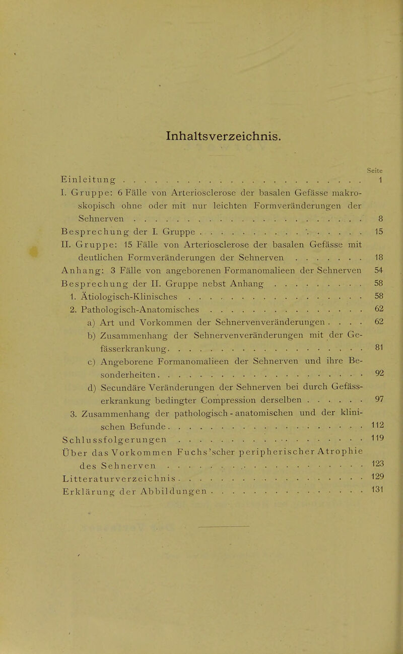 Inhaltsverzeichnis. Seite Einleitung 1 I. Gruppe: 6 Fälle von Arteriosclerose der basalen Gefässe makro- skopisch ohne oder mit nur leichten Formveränderungen der Sehnerven 8 Besprechung der I. Gruppe ' 15 II. Gruppe: 15 Fälle von Arteriosclerose der basalen Gefässe mit deutlichen Formveränderungen der Sehnerven 18 Anhang: 3 Fälle von angeborenen Formanomalieen der Sehnerven 54 Besprechung der II. Gruppe nebst Anhang 58 1. Ätiologisch-Klinisches 58 2. Pathologisch-Anatomisches 62 a) Art und Vorkommen der Sehnervenveränderungen .... 62 b) Zusammenhang der Sehnerven Veränderungen mit der Ge- fässerkrankung 81 c) Angeborene Formanomalieen der Sehnerven und ihre Be- sonderheiten 92 d) Secundäre Veränderungen der Sehnerven bei durch Gefäss- erkrankung bedingter Compression derselben 97 3. Zusammenhang der pathologisch - anatomischen und der klini- schen Befunde 112 Schlussfolgerungen Über dasVorkommen Fuchs'scher peripherischer Atrophie des Sehnerven 123 Litteraturverzeichnis 129 Erklärung der Abbildungen 131