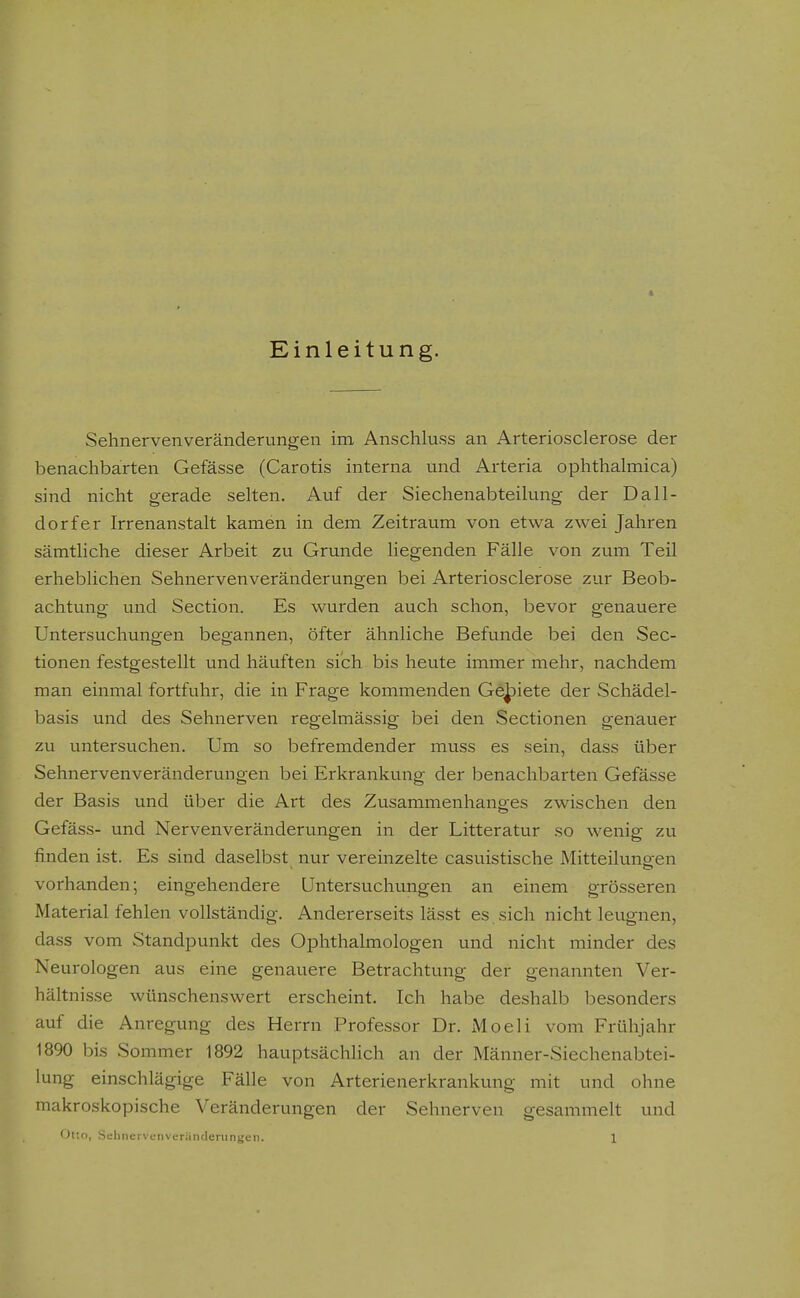 Einleitung. Sehnervenveränderungen ina Anschluss an Arteriosclerose der benachbarten Gefässe (Carotis interna und Arteria ophthalmica) sind nicht gerade selten. Auf der Siechenabteilung der Dall- dorfer Irrenanstalt kamen in dem Zeitraum von etwa zwei Jahren sämtliche dieser Arbeit zu Grunde liegenden Fälle von zum Teil erheblichen Sehnerven Veränderungen bei Arteriosclerose zur Beob- achtung und Section. Es wurden auch schon, bevor genauere Untersuchungen begannen, öfter ähnliche Befunde bei den Sec- tionen festgestellt und häuften sich bis heute immer mehr, nachdem man einmal fortfuhr, die in Frage kommenden Geriete der Schädel- basis und des Sehnerven regelmässig bei den Sectionen genauer zu untersuchen. Um so befremdender muss es sein, dass über Sehnervenveränderungen bei Erkrankung der benachbarten Gefässe der Basis und über die Art des Zusammenhanges zwischen den Gefäss- und Nervenveränderungen in der Litteratur so wenig zu finden ist. Es sind daselbst nur vereinzelte casuistische Mitteiluno-en vorhanden; eingehendere Untersuchungen an einem grösseren Material fehlen vollständig. Andererseits lässt es sich nicht leugnen, dass vom Standpunkt des Ophthalmologen und nicht minder des Neurologen aus eine genauere Betrachtung der genannten Ver- hältnisse wünschenswert erscheint. Ich habe deshalb besonders auf die Anregung des Herrn Professor Dr. xMoeli vom Frühjahr 1890 bis Sommer 1892 hauptsächlich an der Männer-Siechenabtei- lung einschlägige Fälle von Arterienerkrankung mit und ohne makroskopische Veränderungen der Sehnerven gesammelt und