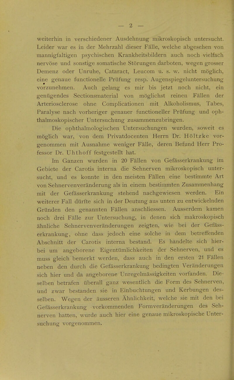 weiterhin in verschiedener Ausdehnung mikroskopisch untersucht. Leider war es in der Mehrzahl dieser Falle, welche abgesehen von mannigfaltigen psychischen Krankheitsbildern auch noch vielfach nervöse vmd sonstige somatische Störungen darboten, wegen grosser Demenz oder Unruhe, Cataract, Leucom u. s. w. nicht möglich, eine genaue functionelle Prüfung resp. Augenspiegeluntersuchung vorzvmehmen. Auch gelang es mir bis jetzt noch nicht, ein genügendes Sectionsmaterial von möglichst reinen Fällen der Arteriosclerose ohne Complicationen mit Alkoholismus, Tabes, Paralyse nach vorheriger genauer functioneller Prüfung und oph- thalmoskopischer Untersuchung zusammenzubringen. Die ophthalmologischen Untersuchungen wurden, soweit es möglich war, von dem Privatdocenten Herrn Dr. Höltzke vor- genommen mit Ausnahme weniger Fälle, deren Befund Herr Pro- fessor Dr. Uhthoff festgestellt hat. Im Ganzen wurden in 20 Fällen von Gefässerkrankung im Gebiete der Carotis interna die Sehnerven mikroskopisch unter- sucht, und es konnte in den meisten Fällen eine bestimmte Art von Sehnervenveränderung als in einem bestimmten Zusammenhang mit der Gefässerkrankung stehend nachgewiesen werden. Ein weiterer Fall dürfte sich in der Deutung aus unten zu entwickelnden Gründen den genannten Fällen anschliessen. Ausserdem kamen noch drei Fälle zur Untersuchung, in denen sich makroskopisch ähnliche Sehnervenveränderungen zeigten, wie bei der Gefäss- erkrankung, ohne dass jedoch eine solche in dem betreifenden Abschnitt der Carotis interna bestand. Es handelte sich hier- bei um angeborene Eigentümlichkeiten der Sehnerven, und es muss gleich bemerkt werden, dass auch in den ersten 21 Fällen neben den durch die Gefässerkrankung bedingten Veränderungen sich hier und da angeborene Unregelmässigkeiten vorfanden. Die- selben betrafen überall ganz wesenthch die Form des Sehnerven, und zwar bestanden sie in Einbuchtungen und Kerbungen des- selben. Wep-en der äusseren Ähnlichkeit, welche sie mit den bei Gefässerkrankung vorkommenden Formveränderungen des Seh- nerven hatten, wurde auch hier eine genaue mikroskopische Unter- suchung vorgenommen.