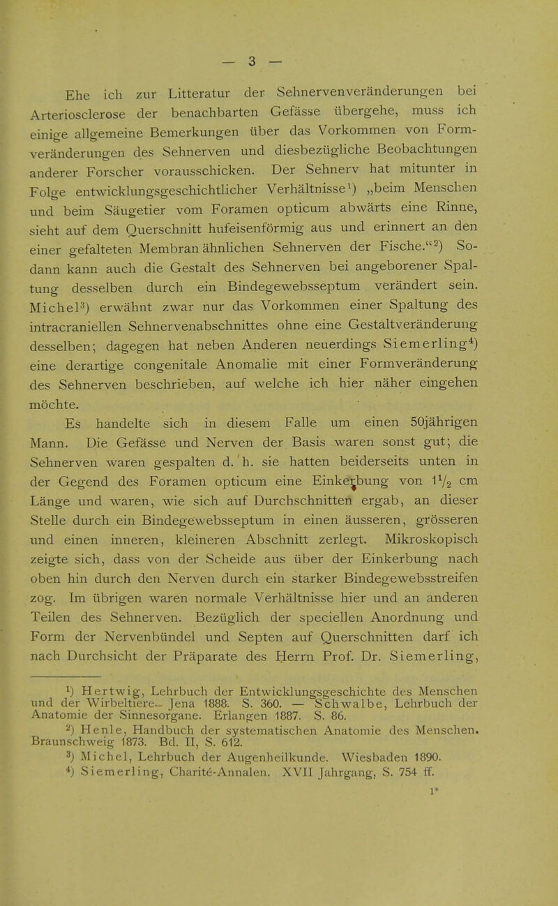 Ehe ich zur Litteratur der Sehnervenveränderungen bei Arteriosclerose der benachbarten Gefässe übergehe, muss ich einige allgemeine Bemerkungen über das Vorkommen von Form- veränderungen des Sehnerven und diesbezügliche Beobachtungen anderer Forscher vorausschicken. Der Sehnerv hat mitunter in Folge entwicklungsgeschichtlicher Verhältnisse ^) „beim Menschen und beim Säugetier vom Foramen opticum abwärts eine Rinne, sieht atif dem Querschnitt hufeisenförmig aus und erinnert an den einer gefalteten Membran ähnhchen Sehnerven der Fische.2) So- dann kann auch die Gestalt des Sehnerven bei angeborener Spal- tung desselben durch ein Bindegewebsseptum verändert sein. MicheP) erwähnt zwar nur das Vorkommen einer Spaltung des intracraniellen Sehnervenabschnittes ohne eine Gestaltveränderung desselben; dagegen hat neben Anderen neuerdings Siemerling*) eine derartige congenitale Anomalie mit einer Formveränderung des Sehnerven beschrieben, auf welche ich hier näher eingehen möchte. Es handelte sich in diesem Falle um einen 50jährigen Mann. Die Gefässe und Nerven der Basis waren sonst gut; die Sehnerven waren gespalten d. h. sie hatten beiderseits unten in der Gegend des Foramen opticum eine Einkei^bung von IV2 cm Länge und waren, wie sich auf Durchschnitten ergab, an dieser Stelle durch ein Bindegewebsseptum in einen äusseren, grösseren und einen inneren, kleineren Abschnitt zerlegt. Mikroskopisch zeigte sich, dass von der Scheide aus über der Einkerbung nach oben hin durch den Nerven durch ein starker Bindegewebsstreifen zog. Im übrigen waren normale Verhältnisse hier und an anderen Teilen des Sehnerven. Bezüglich der speciellen Anordnung und Form der Nervenbündel und Septen auf Querschnitten darf ich nach Durchsicht der Präparate des Herrn Prof. Dr. Siemerling, 1) Hertwig, Lehrbuch der Entwicklungsgeschichte des Menschen und der Wirbeltiere.- Jena 1888. S. 360. — Schwalbe, Lehrbuch der Anatomie der Sinnesorgane. Erlangen 1887. S. 86. 2) Henle, Handbuch der systematischen Anatomie des Menschen. Braunschweig 1873. Bd. II, S. 612. 3) Michel, Lehrbuch der Augenheilkunde. Wiesbaden 1890. *) Siemerling, Charite-Annalen. XVII Jahrgang, S. 754 ff. 1*