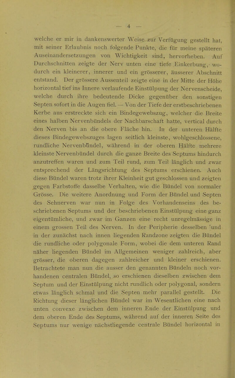 welche er mir in dankenswerter Weise zur Verfügung gestellt hat, mit seiner Erlaubnis noch folgende Punkte, die für meine späteren Auseinandersetzungen von Wichtigkeit sind, hervorheben. Auf Durchschnitten zeigte der Nerv unten eine tiefe .Einkerbung,-wo- durch ein kleinerer, innerer und ein grösserer, äusserer Abschnitt entstand. Der grössere Aussenteil zeigte eine in der Mitte der Höhe horizontal tief ins Innere verlaufende Einstülpung der Nervenscheide, welche durch ihre bedeutende Dicke gegenüber den sonstigen Septen sofort in die Augen fiel. — Von der Tiefe der erstbeschriebenen Kerbe aus erstreckte sich ein Bindegewebszug, welcher die Breite eines halben Nervenbündels der Nachbarschaft hatte, vertical durch den Nerven bis an die obere Fläche hin. In der unteren Hälfte dieses Bindegewebszuges lagen seitlich kleinste, wohlgeschlossene, rundliche Nervenbündel, während in der oberen Hälfte mehrere kleinste Nervenbündel durch die ganze Breite des Septums hindurch anzutreffen waren und zum Teil rund, zum Teil länglich und zwar entsprechend der Längsrichtung des Septums erschienen. Auch diese Bündel waren trotz ihrer Kleinheit gut geschlossen und zeigten gegen Farbstoffe dasselbe Verhalten, wie die Bündel von normaler Grösse. Die weitere Anordnung und Form der Bündel und Septen des Sehnerven war nun in Folge des Vorhandenseins des be- schriebenen Septums und der beschriebenen Einstülpung eine ganz eigentümliche, und zwar im Ganzen eine recht unregelmässige in einem grossen Teil des Nerven. In der Peripherie desselben 'und in der zunächst nach innen liegenden Randzone zeigten die Bündel die rundliche oder polygonale Form, wobei die dem unteren Rand näher liegenden Bündel im Allgemeinen weniger zahlreich, aber grösser, die oberen dagegen zahlreicher und kleiner erschienen. Betrachtete man nun die ausser den genannten Bündeln noch vor- handenen centralen Bündel, so erschienen dieselben zwischen dem Septum und der Einstülpung nicht rundlich oder polygonal, sondern etwas länglich schmal und die Septen mehr parallel gestellt. Die Richtvmg dieser länglichen Bündel war im Wesentlichen eine nach unten convexe zwischen dem inneren Ende der Einstülpung und dem oberen Ende des Septums, während auf der inneren Seite des Septums nur wenige nächstliegende centrale Bündel horizontal in