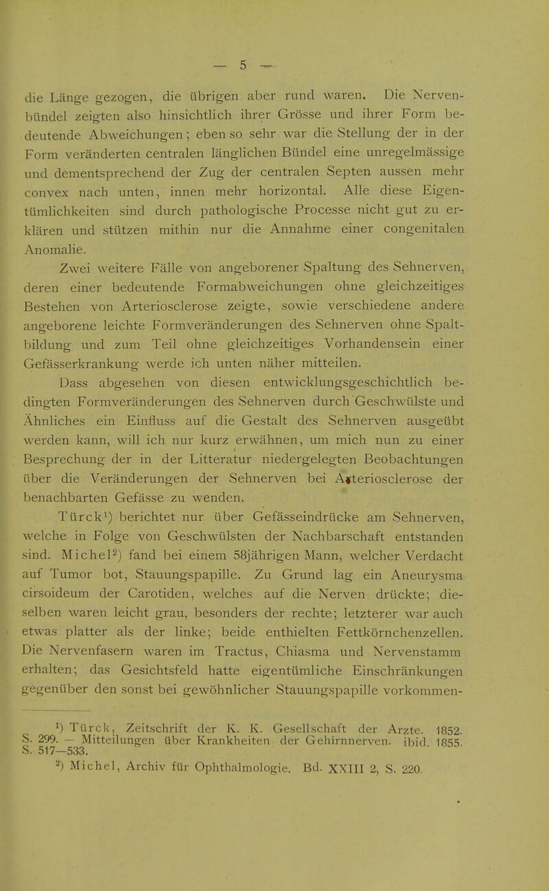 die Länge gezogen, die übrigen aber rund waren. Die Nerven- bündel zeigten also hinsichtlich ihrer Grösse und ihrer Form be- deutende Abweichungen; eben so sehr war die Stellung der in der Form veränderten centralen länglichen Bündel eine unregelmässige und dementsprechend der Zug der centralen Septen aussen mehr convex nach unten, innen mehr horizontal. Alle diese Eigen- tümlichkeiten sind durch pathologische Processe nicht gut zu er- klären und stützen mithin nur die Annahme einer congenitalen Anomalie. Zwei weitere Fälle von angeborener Spaltung des Sehnerven, deren einer bedeutende Formabweichungen ohne gleichzeitiges Bestehen von Arteriosclerose zeigte, sowie verschiedene andere angeborene leichte Formveränderungen des Sehnerven ohne Spalt- bildung und zum Teil ohne gleichzeitiges Vorhandensein einer Gefässerkrankung werde ich unten näher mitteilen. Dass abgesehen von diesen entwicklungsgeschichtlich be- dingten Formveränderungen des Sehnerven durch Geschwülste und Ähnliches ein Einfluss auf die Gestalt des Sehnerven ausgeübt werden kann, will ich nur kurz erwähnen, um mich nun zu einer Besprechung der in der Litteratur niedergelegten Beobachtungen über die Veränderungen der Sehnerven bei Arteriosclerose der benachbarten Gefässe zu wenden. Türck^) berichtet nur über Gefässeindrücke am Sehnerven, welche in Folge von Geschwülsten der Nachbarschaft entstanden sind. Michel^) fand bei einem 58jährigen Mann, welcher Verdacht auf Tumor bot, Stauungspapille. Zu Grund lag ein Aneurysma cirsoideum der Carotiden, welches auf die Nerven drückte; die- selben waren leicht grau, besonders der rechte; letzterer war auch etwas platter als der linke; beide enthielten Fettkörnchenzellen. Die Nervenfasern waren im Tractus, Chiasma und Nervenstamm erhalten; das Gesichtsfeld hatte eigentümliche Einschränkungen gegenüber den sonst bei gewöhnlicher Stauungspapille vorkommen- 1) Türck, Zeitschrift der K. K. Gesellschaft der Arzte. 1852. S. 299. — Mitteilungen über Krankheiten der Gehirnnerven, ibid 18'=iS S. 517—533. ■ Michel, Archiv für Ophthalmologie. Bd. XX.III 2, S. 220.