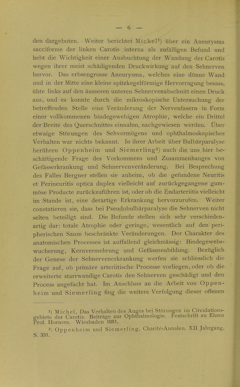 den dargeboten. Weiter berichtet Michel') über ein Aneurysma sacciforme der linken Carotis interna als zufälligen Befund und hebt die Wichtigkeit einer Ausbuchtung der Wandung der Carotis wegen ihrer meist schädigenden Druckwirkung auf den Sehnerven hervor. Das erbsengrosse Aneurysma, welches eine dünne Wand und in der Mitte eine kleine spitzkegelförmige Hervorragung besass, übte links auf den äusseren unteren Sehnervenabschnitt einen Druck aus, uiid es konnte durch die mikroskopische Untersuchung der betreffenden Stelle eine Veränderung der Nervenfasern in Form einer vollkommenen bindegewebigen Atrophie, welche ein Drittel der Breite des Querschnittes einnahm, nachgewiesen werden. Über etwaige Störungen des Sehvermögens und ophthalmoskopisches Verhalten war nichts bekannt. In ihrer Arbeit über Bulbärparalyse berühren Oppenheim und Siemerling^) auch die uns hier be- schäftigende Frage des Vorkommens und Zusammenhanges von Gefässerkrankung und Sehnervenveränderung. Bei Besprechung des Falles Bergner stellen sie anheim, ob die gefundene Neuritis et Perineuritis optica duplex vielleicht auf zurückgegangene gum- möse Producte zurückzuführen ist, oder ob die Endarteriitis vielleicht im Stande ist, eine derartige Erkrankung hervorzurufen. Weiter constatieren sie, dass bei Pseudobulbärparalyse die Sehnerven nicht selten beteiligt sind. Die Befunde stellen sich sehr verschieden- artig dar: totale Atrophie oder geringe, wesentlich auf den peri- pherischen Saum beschränkte Veränderungen. Der Charakter des anatomischen Processes ist auffallend gleichmässig: Bindegewebs- wucherung. Kern Vermehrung und Gefässneubildung. Bezüglich der Genese der Sehnervenerkrankung werfen sie schliesslich die Frage auf, ob primäre arteriitische Processe vorliegen, oder ob die erweiterte starrwandige Carotis den Sehnerven geschädigt und den Process angefacht hat. Im Anschluss an die Arbeit von Oppen- heim und Siemerling fing die weitere Verfolgung dieser oifenen 1) Michel, Das Verhalten des Au^es bei Störungen im Circulations- gebiete der Carotis. Beiträge zur Ophthalmologie. Festschrift zu Ehren Prof. Horners. Wiesbaden 1881. 2) Oppenheim und Siemerling, Charit(5-Annalen. XII Jahrgang, S. 331.