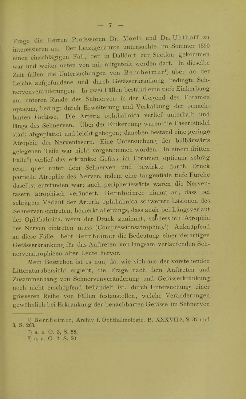 Frage die Herren Professoren Dr. Moeli und Dr. Uhthoff zu interessieren an. Der Letztgenannte untersuchte im Sommer 1890 einen einschlägigen Fall, der in Dalldorf zur. Section gekommen ^^•ar und weiter unten von mir mitgeteilt werden darf. In dieselbe Zeit fallen die Untersuchungen von Bernheimer^) über an der Leiche aufgefundene und durch Gefässerkrankung bedingte Seh- nervenveränderungen. In zwei Fällen bestand eine tiefe Einkerbung am unteren Rande des Sehnerven in der Gegend des Foramen opticum, bedingt durch Erweiterung und Verkalkung der benach- barten Gefässe. Die Arteria ophthalmica verlief unterhalb und längs des Sehnerven. Über der Einkerbung waren die Faserbündel stark abgeplattet und leicht gebogen; daneben bestand eine geringe Atrophie der Nervenfasern, Eine Untersuchung der bulbärwärts gelegenen Teile war nicht vorgenommen worden. In einem dritten Fallet) verlief das erkrankte Gefäss im Foramen opticum schräg resp. quer unter dem Sehnerven und bewirkte durch Druck partielle Atrophie des Nerven, indem eine tangentiale tiefe Furche daselbst entstanden war; auch peripheriewärts waren die Nerven- fasern atrophisch verändert. Bernheimer nimmt an, dass bei schrägem Verlauf der Arteria ophthalmica schwerere Läsionen des Sehnerven eintreten, bemerkt allerdings, dass auch bei Längsverlauf der Ophthalmica, wenn der Druck zunimmt, sc^Hesslich Atrophie des Nerven eintreten muss (Compressionsatrophie).''') Anknüpfend an diese Fälle, hebt Bernheimer die Bedeutung einer-derartigen Gefässerkrankung für das Auftreten von langsam verlaufenden Seh- nervenatrophieen alter Leute hervor. Mein Bestreben ist es nun, da, wie sich aus der vorstehenden Litteraturübersicht ergiebt, die Frage nach dem Auftreten und Zusammenhang von Sehnervenveränderung und Gefässerkrankung noch nicht erschöpfend behandelt ist, durch Untersuchung einer grösseren Reihe von Fällen festzustellen, welche Veränderungen gewöhnlich bei Erkrankung der benachbarten Gefässe im Sehnerven i) Bernheimer, Archiv f. Ophthalmologie. B. XXXVII 2, S. 37 und 3, S. 263. •'') a. a. O. 2, S. 55. 3) a. a. O. 2, S. 50.