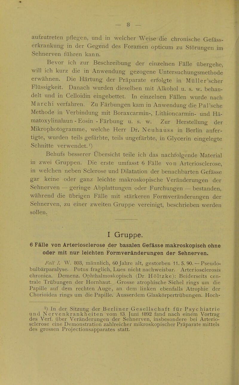 aufzutreten pflejren, und in welcher Weise die chronische Gefäss- erkrankung in der Gegend des Foramen opticum zu Störungen im Sehnerven führen kann. Bevor ich zur Beschreibung der einzelnen Fälle übergehe, will ich kurz die in Anwendung gezogene Untersuchungsmethode erwähnen. Die Härtung der Präparate erfolgte in Müll er'scher Flüssigkeit. Danach wurden dieselben mit Alkohol u. s. w. behan- delt und in Celloidin eingebettet. In einzelnen Fällen wurde nach Marchi verfahren. Zu Färbungen kam in Anwendung die Pal'sche Methode in Verbindung mit Boraxcarmin-, Lithioncarmin- und Hä- matoxyHnalaun - Eosin - Färbung u. s. w. Zur Herstellung der Mikrophotogramme, welche Herr Dr. Neu haus s in Berlin anfer- tigte, wurden teils gefärbte, teils ungefärbte, in Glycerin eingelegte Schnitte verwendet.') Behufs besserer Übersicht teile ich das nachfolgende Material in zwei Gruppen. Die erste umfasst 6 Fälle von Arteriosclerose, in welchen neben Sclerose und Dilatation der benachbarten Gefässe gar keine oder ganz leichte makroskopische Veränderungen der Sehnerven — geringe Abplattungen oder Furchungen — bestanden, während die übrigen Fälle mit stärkeren Formveränderungen der Sehnerven, zu einer zweiten Gruppe vereinigt, beschrieben werden sollen. I Gruppe. 6 Fälle von Apterioselepose der basalen Gefässe makposkoplseh ohne odep mit nur leichten Fopmvepänderungen der Sehnerven. Fall I. W. 803, männlich, 60 Jahre alt, gestorben 11. 5. 90. — Pseudo- bulbärparalyse. Potus fraglich, Lues nicht nachweisbar. Arteriosclerosis chronica. Demenz. Ophthalmoskopisch (Dr. Höltzke): Beiderseits cen- trale Trübungen der Hornhaut. Grosse atrophische Sichel rings um die Papille auf dem rechten Auge, an dem linken ebenfalls Atrophie der Chorioidea rings um die Papille. Ausserdem Glaskörpertrübungen. Hoch- 1) In der Sitzung der Berliner Gesellschaft für Psychiatrie und Nervenkrankheiten vom 13. Juni 1892 fand nach einem Vortrag des Verf. über Veränderungen der Sehnerven, insbesondere bei Arterio- sclerose eine Demonstration zahlreicher mikroskopischer Präparate mittels des grossen Projectionsapparates statt.