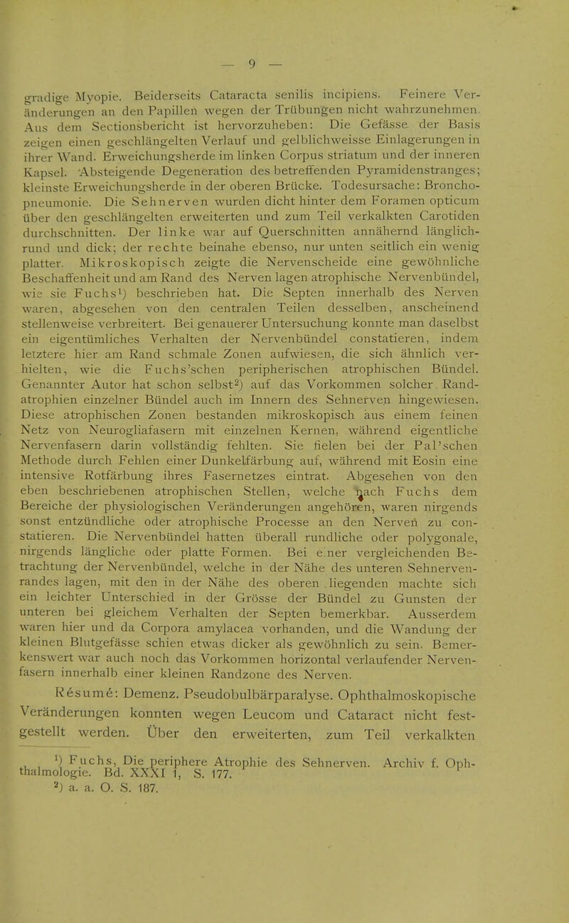 gradige M5'opie. Beiderseits Cataracta senilis incipiens. Feinere Ver- änderungen an den Papillen wegen der Trübungen nicht wahrzunehmen. Aus dem Sectionsbericht ist hervorzuheben: Die Gefässe der Basis zeigen einen geschlängelten Verlauf und gelblichweisse Einlagerungen in ihrer Wand. Erweichungsherde im linken Corpus striatum und der inneren Kapsel. -Absteigende Degeneration des betreffenden Pyramidenstranges; kleinste Erweichungsherde in der oberen Brücke. Todesursache: Broncho- pneumonie. Die Sehnerven wurden dicht hinter dem Foramen opticum über den geschlängelten erweiterten und zum Teil verkalkten Carotiden durchschnitten. Der linke war auf Querschnitten annähernd länglich- rund und dick; der rechte beinahe ebenso, nur unten seitlich ein wenig platter. Mikroskopisch zeigte die Nervenscheide eine gewöhnliche Beschaffenheit und am Rand des Nerven lagen atrophische Nervenbündel, wie sie Fuchs^) beschrieben hat. Die Septen innerhalb des Nerven waren, abgesehen von den centralen Teilen desselben, anscheinend stellenweise verbreitert. Bei genauerer Untersuchung konnte man daselbst ein eigentümliches Verhalten der Nervenbündel constatieren, indem letztere hier am Rand schmale Zonen aufwiesen, die sich ähnlich ver- hielten, wie die Fuchs'schen peripherischen atrophischen Bündel. Genannter Autor hat schon selbst2) auf das Vorkommen solcher Rand- atrophien einzelner Bündel auch im Innern des Sehnerven hingewiesen. Diese atrophischen Zonen bestanden mikroskopisch aus einem feinen Netz von Neurogliafasern mit einzelnen Kernen, während eigentliche Nervenfasern darin vollständig fehlten. Sie fielen bei der Pal'sehen Methode durch Fehlen einer Dunkelfärbung auf, während mit Eosin eine intensive Rotfärbung ihres Fasernetzes eintrat. Abgesehen von den eben beschriebenen atrophischen Stellen, welche i^ach Fuchs dem Bereiche der physiologischen Veränderungen angehören, waren nirgends sonst entzündliche oder atrophische Processe an den Nerven zu con- statieren. Die Nervenbündel hatten überall rundliche oder polygonale, nirgends längliche oder platte Formen. Bei e'.ner vergleichenden Be- trachtung der Nervenbündel, welche in der Nähe des unteren Sehnerven- randes lagen, mit den in der Nähe des oberen liegenden machte sich ein leichter Unterschied in der Grösse der Bündel zu Gunsten der unteren bei gleichem Verhalten der Septen bemerkbar. Ausserdem waren hier und da Corpora amylacea vorhanden, und die Wandung der kleinen Blutgefässe schien etwas dicker als gewöhnlich zu sein. Bemer- kenswert war auch noch das Vorkommen horizontal verlaufender Nerven- fasern innerhalb einer kleinen Randzone des Nerven. Kesume: Demenz. Pseudobulbärparalyse. Ophthalmoskopische Veränderungen konnten wegen Leucom und Cataract nicht fest- gestellt werden. Über den erweiterten, zum Teil verkalkten 'j Fuchs, Die periphere Atrophie des Sehnerven. Archiv f. Oph- thalmologie. Bd. XXXI 1, S. 177. a. a. O. S. 187.