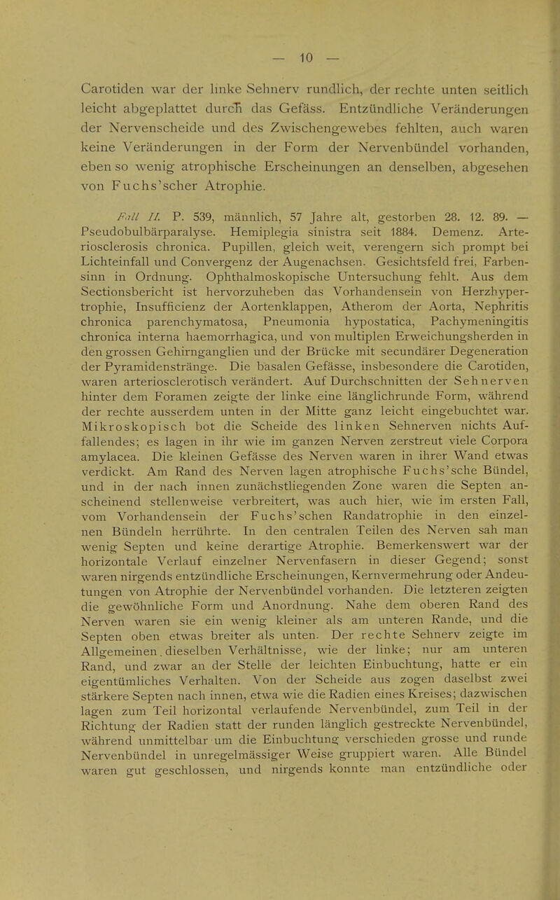 Carotiden war der linke Sehnerv rundlich, der rechte unten seitlich leicht abgeplattet durcB das Gefäss. Entzündliche Veränderungen der Nervenscheide und des Zwischengewebes fehlten, auch waren keine Veränderungen in der Form der Nervenbündel vorhanden, eben so wenig atrophische Erscheinungen an denselben, abgesehen von Fuchs'scher Atrophie. F,ill II. P. 539, männlich, 57 Jahre alt, gestorben 28. 12. 89. — Pseudobulbärparalyse. Hemii^legia sinistra seit 1884. Demenz. Arte- riosclerosis chronica. Pupillen, gleich weit, verengern sich prompt bei Lichteinfall vind Convergenz der Augenachsen. Gesichtsfeld frei, Farben- sinn in Ordnung. Ophthalmoskopische Untersuchung fehlt. Aus dem Sectionsbericht ist hervorzuheben das Vorhandensein von Herzhyper- trophie, Insufficienz der Aortenklappen, Atherom der Aorta, Nephritis chronica parenchymatosa, Pneumonia hypostatica, Pachymeningitis chronica interna haemorrhagica, und von multiplen Erweichungsherden in den grossen Gehirnganglien und der Brücke mit secundärer Degeneration der Pyramidenstränge. Die basalen Gefässe, insbesondere die Carotiden, waren arteriosclerotisch verändert. Auf Durchschnitten der Sehnerven hinter dem Foramen zeigte der linke eine länglichrunde Form, während der rechte ausserdem unten in der Mitte ganz leicht eingebuchtet war. Mikroskopisch bot die Scheide des linken Sehnerven nichts Auf- fallendes; es lagen in ihr wie im ganzen Nerven zerstreut viele Corpora amylacea. Die kleinen Gefässe des Nerven waren in ihrer Wand etwas verdickt. Am Rand des Nerven lagen atrophische Fuchs'sehe Bündel, und in der nach innen zunächstliegenden Zone waren die Septen an- scheinend stellenweise verbreitert, was auch hier, wie im ersten Fall, vom Vorhandensein der Fuchs'sehen Randatrophie in den einzel- nen Bündeln herrührte. In den centralen Teilen des Nerven sah man wenig Septen und keine derartige Atrophie. Bemerkenswert war der horizontale Verlauf einzelner Nervenfasern in dieser Gegend; sonst waren nirgends entzündliche Erscheinungen, Kernvermehrung oder Andeu- tungen von Atrophie der Nervenbündel vorhanden. Die letzteren zeigten die gewöhnliche Form und Anordnung. Nahe dem oberen Rand des Nerven waren sie ein wenig kleiner als am unteren Rande, und die Septen oben etwas breiter als unten. Der rechte Sehnerv zeigte im Allgemeinen. dieselben Verhältnisse, wie der linke; nur am unteren Rand, und zwar an der Stelle der leichten Einbuchtung, hatte er ein eigentümliches Verhalten. Von der Scheide aus zogen daselbst zwei stärkere Septen nach innen, etwa wie die Radien eines Kreises; dazwischen lagen zum Teil horizontal verlaufende Nervenbündel, zum Teil in der Richtung der Radien statt der runden länglich gestreckte Nervenbündel, während unmittelbar um die Einbuchtung verschieden grosse und runde Nervenbündel in unregelmässiger Weise gruppiert waren. Alle Bündel waren gut geschlossen, und nirgends konnte man entzündliche oder