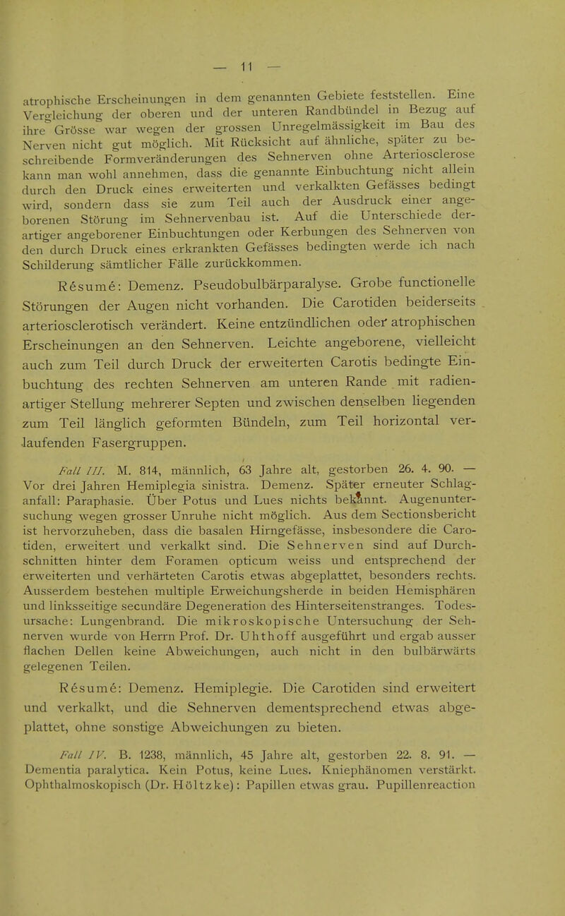 atrophische Erscheinung;en in dem genannten Gebiete feststellen. Eine Vergleichung der oberen und der unteren Randbündel in Bezug auf ihre* Grösse war wegen der grossen Unregelmässigkeit im Bau des Nerven nicht gut möglich. Mit Rücksicht auf ähnliche, später zu be- schreibende Formveränderungen des Sehnerven ohne Arteriosclerose kann man wohl annehmen, dass die genannte Einbuchtung nicht allein durch den Druck eines erweiterten und verkalkten Gefässes bedingt wird, sondern dass sie zum Teil auch der Ausdruck einer ange- borenen Störung im Sehnervenbau ist. Auf die Unterschiede der- artiger angeborener Einbuchtungen oder Kerbungen des Sehnerven von den'^durch Druck eines erkrankten Gefässes bedingten werde ich nach Schilderung sämtlicher Fälle zurückkommen. Resume: Demenz. Pseudobulbärparalyse. Grobe functionelle Störuno-en der Aup-en nicht vorhanden. Die Carotiden beiderseits arteriosclerotisch verändert. Keine entzündlichen odef atrophischen Erscheinungen an den Sehnerven. Leichte angeborene, vielleicht auch zum Teil durch Druck der erweiterten Carotis bedingte Ein- buchtung des rechten Sehnerven am unteren Rande mit radien- artiger Stellung mehrerer Septen und zwischen denselben liegenden zum Teil länglich geformten Bündeln, zum Teil horizontal ver- laufenden Fasergruppen. Fall HJ. M. 814, männlich, 63 Jahre alt, gestorben 26. 4. 90. — Vor drei Jahren Hemiplegia sinistra. Demenz. Später erneuter Schlag- anfall: Paraphasie. Über Potus und Lues nichts bekannt. Augenunter- suchung wegen grosser Unruhe nicht möglich. Aus dem Sectionsbericht ist hervorzuheben, dass die basalen Hirngefässe, insbesondere die Caro- tiden, erweitert und verkalkt sind. Die Sehnerven sind auf Durch- schnitten hinter dem Foramen opticum weiss und entsprechend der erweiterten und verhärteten Carotis etwas abgeplattet, besonders rechts. Ausserdem bestehen multiple Erweichungsherde in beiden Hemisphären und linksseitige secundäre Degeneration des Hinterseitenstranges. Todes- ursache: Lungenbrand. Die mikroskopische Untersuchung der Seh- nerven wurde von Herrn Prof. Dr. Uhthoff ausgeführt und ergab ausser flachen Dellen keine Abweichungen, auch nicht in den bulbärwärts gelegenen Teilen. Resume: Demenz. Hemiplegie. Die Carotiden sind erweitert und verkalkt, und die Sehnerven dementsprechend etwas abge- plattet, ohne sonstige Abweichungen zu bieten. Fall IV. B. 1238, männlich, 45 Jahre alt, gestorben 22. 8. 91. — Dementia paralytica. Kein Potus, keine Lues. Kniephänomen verstärkt. Ophthalmoskopisch (Dr. Höltzke): Papillen etwas grau. Pupillenreaction