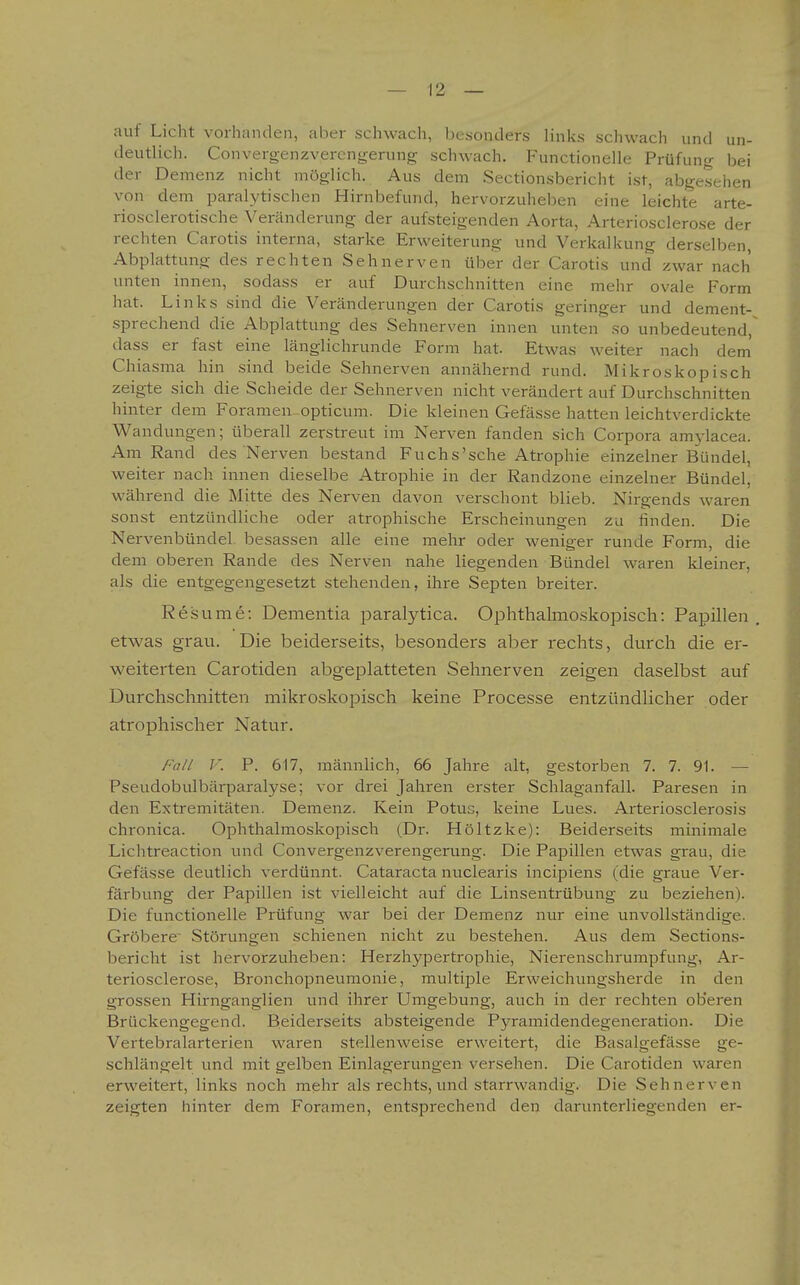 auf Licht vorhanden, aber schwach, besonders links schwach und un- deutlich. Convergenzvercngerung schwach. Functionelle Prüfung bei der Demenz nicht möglich. Aus dem Sectionsbericht ist, abgesehen von dem paralytischen Hirnbefund, hervorzuheben eine leichte arte- riosclerotische Veränderung der aufsteigenden Aorta, Arteriosclerose der rechten Carotis interna, starke Erweiterung und Verkalkung derselben Abplattung des rechten Sehnerven über der Carotis und zwar nach unten innen, sodass er auf Durchschnitten eine mehr ovale Form hat. Links sind die Veränderungen der Carotis geringer und dement- sprechend die Abplattung des Sehnerven innen unten so unbedeutend,^ dass er fast eine länglichrunde Form hat. Etwas weiter nach dem' Chiasma hin sind beide Sehnerven annähernd rund. Mikroskopisch zeigte sich die Scheide der Sehnerven nicht verändert auf Durchschnitten hinter dem Forameu-opticum. Die kleinen Gefässe hatten leichtverdickte Wandungen; überall zerstreut im Nerven fanden sich Corpora amylacea. Am Rand des Nerven bestand Fuchs'sche Atrophie einzelner Bündel, weiter nach innen dieselbe Atrophie in der Randzone einzelner Bündel, während die Mitte des Nerven davon verschont blieb. Nirgends waren sonst entzündliche oder atrophische Erscheinungen zu finden. Die Nervenbündel besassen alle eine mehr oder weniger runde Form, die dem oberen Rande des Nerven nahe liegenden Bündel waren kleiner, als die entgegengesetzt stehenden, ihre Septen breiter. Resume: Dementia paralytica. Ophthalmoskopisch: Papillen . etwas grau. Die beiderseits, besonders aber rechts, durch die er- weiterten Carotiden abgeplatteten Sehnerven zeigen daselbst auf Durchschnitten mikroskoiDisch keine Processe entzündlicher oder atrophischer Natur. Fall V. P. 617, männlich, 66 Jahre alt, gestorben 7. 7. 91. — Pseudobulbärparalyse; vor drei Jahren erster Schlaganfall. Paresen in den Extremitäten. Demenz. Kein Potus, keine Lues. Arteriosclerosis chronica. Ophthalmoskopisch (Dr. Höltzke): Beiderseits minimale Lichtreaction und Convergenzverengerung. Die Papillen etwas grau, die Gefässe deutlich verdünnt. Cataracta nuclearis incipiens (die graue Ver- färbung der Papillen ist vielleicht auf die Linsentrübung zu beziehen). Die functionelle Prüfung war bei der Demenz nur eine unvollständige. Gröbere Störungen schienen nicht zu bestehen. Aus dem Sections- bericht ist hervorzuheben: Herzhypertrophie, Nierenschrumpfung, Ar- teriosclerose, Bronchopneumonie, multiiDle Erweichungsherde in den grossen Hirnganglien und ihrer Umgebung, auch in der rechten oberen Brückengegend. Beiderseits absteigende Pyramidendegeneration. Die Vertebralarterien waren stellenweise erweitert, die Basalgefässe ge- schlängelt und mit gelben Einlagerungen versehen. Die Carotiden waren erweitert, links noch mehr als rechts, und starrwandig. Die Sehnerven zeigten hinter dem Foramen, entsprechend den darunterliegenden er-