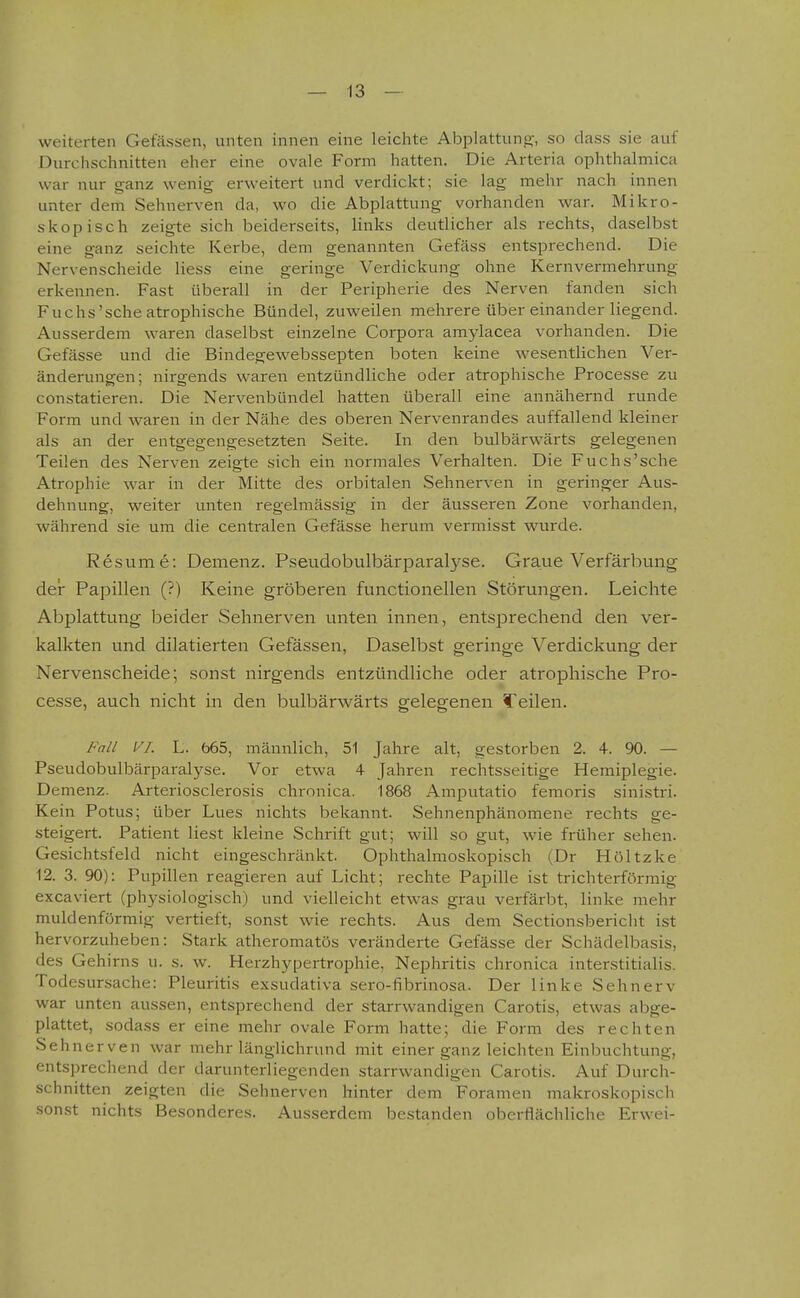 weiterten Gelassen, unten innen eine leichte Abplattung;, so dass sie auf Durchschnitten eher eine ovale Form hatten. Die Arteria Ophthalmien war nur ganz wenig erweitert und verdickt; sie lag mehr nach innen unter dem Sehnerven da, wo die Abplattung vorhanden war. Mikro- skopisch zeigte sich beiderseits, links deutlicher als rechts, daselbst eine ganz seichte Kerbe, dem genannten Gefäss entsprechend. Die Nervenscheide Hess eine geringe Verdickung ohne Kernvermehrung erkennen. Fast überall in der Peripherie des Nerven fanden sich Fuchs'sehe atrophische Bündel, zuweilen mehrere über einander liegend. Ausserdem waren daselbst einzelne Corpora amylacea vorhanden. Die Gefässe und die Bindegewebssepten boten keine wesentlichen Ver- änderungen; nirgends waren entzündliche oder atrophische Processe zu constatieren. Die Nervenbündel hatten überall eine annähernd runde Form und waren in der Nähe des oberen Nervenrandes auffallend kleiner als an der entgegengesetzten Seite. In den bulbärwärts gelegenen Teilen des Nerven zeigte sich ein normales Verhalten. Die Fuchs'sehe Atrophie war in der Mitte des orbitalen Sehnerven in geringer Aus- dehnung, weiter unten regelmässig in der äusseren Zone vorhanden, während sie um die centralen Gefässe herum vermisst wurde. Resume: Demenz. Pseudobulbärparalyse. Graue Verfärbung der Papillen (?) Keine gröberen functionellen Störungen. Leichte Abplattung beider Sehnerven unten innen, entsprechend den ver- kalkten und dilatierten Gefässen, Daselbst geringe Verdickung der Nervenscheide; sonst nirgends entzündliche oder atrophische Pro- cesse, auch nicht in den bulbärwärts gelegenen feilen. Fall VI. L. 665, männlich, 51 Jahre alt, gestorben 2. 4. 90. — Pseudobulbärparalyse. Vor etwa 4 Jahren rechtsseitige Hemiplegie. Demenz. Arteriosclerosis chronica. 1868 Amputatio femoris sinistri. Kein Potus; über Lues nichts bekannt. Sehnenphänomene rechts ge- steigert. Patient liest kleine Schrift gut; will so gut, wie früher sehen. Gesichtsfeld nicht eingeschränkt. Ophthalmoskopisch (Dr Höltzke 12. 3. 90): Pupillen reagieren auf Licht; rechte Papille ist trichterförmig excaviert (physiologisch) und vielleicht etwas grau verfärbt, linke mehr muldenförmig vertieft, sonst wie rechts. Aus dem Sectionsbericht ist hervorzuheben: Stark atheromatös veränderte Gefässe der Schädelbasis, des Gehirns u. s. w. Hei'zhypertrophie, Nephritis chronica interstitialis. Todesursache: Pleuritis exsudativa sero-fibrinosa. Der linke Sehnerv war unten aussen, entsprechend der starrwandigen Carotis, etwas abge- plattet, sodass er eine mehr ovale Form hatte; die Form des rechten Sehnerven war mehr länglichrund mit einer ganz leichten Einbuchtung, entsprechend der darunterliegenden starrwandigen Carotis. Auf Durch- schnitten zeigten die Sehnerven hinter dem Foramen makroskopisch sonst nichts Besonderes. Ausserdem bestanden oberflächliche Erwei-