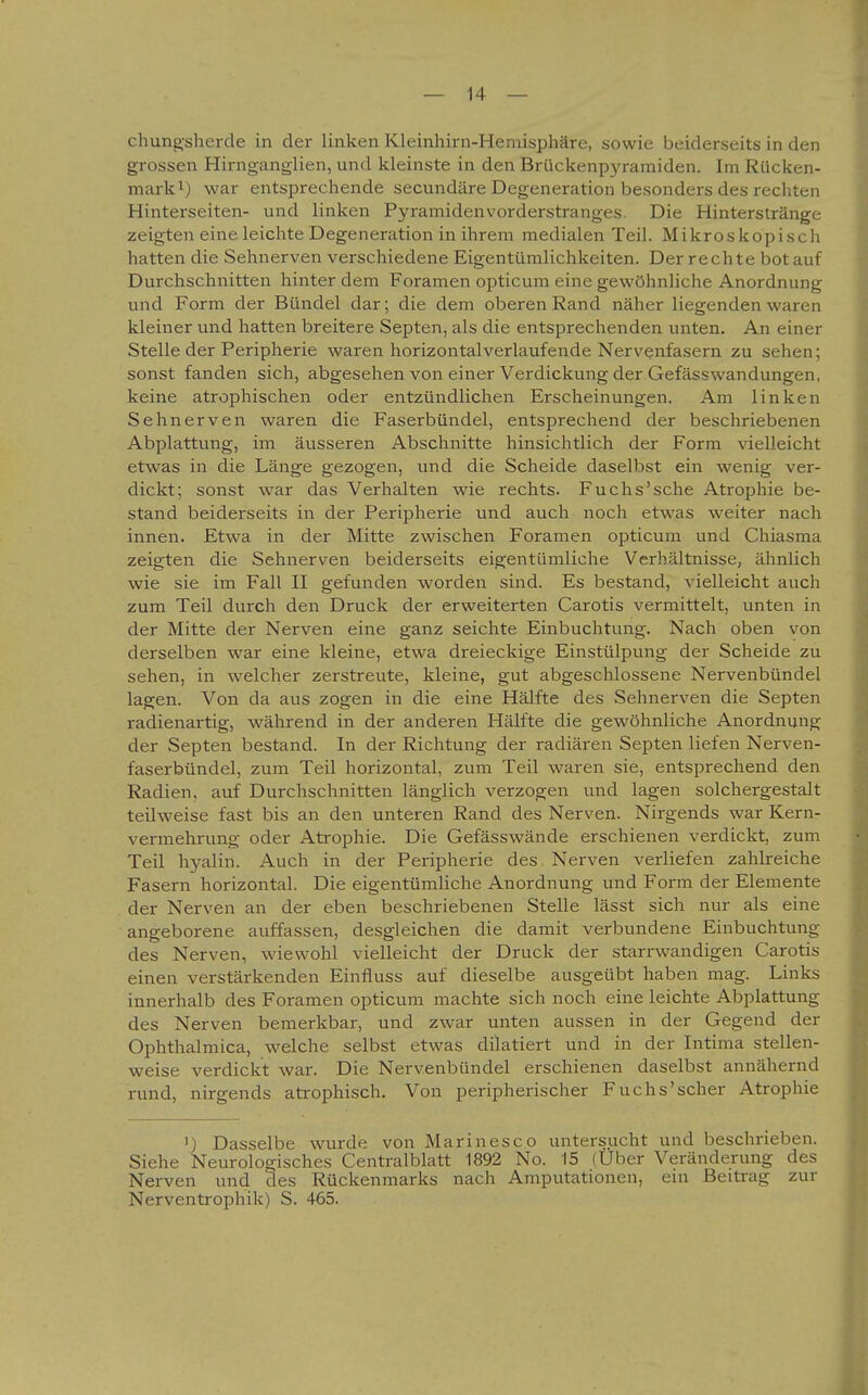 chung'sherde in der linken Kleinhirn-Hemisphäre, sowie beiderseits in den grossen Hirnganglien, und kleinste in den Brückenpyramiden. Im Rücken- mark^) war entsprechende secundäre Degeneration besonders des rechten Hinterseiten- und linken Pyramidenvorderstranges. Die Hinterstränge zeigten eine leichte Degeneration in ihrem medialen Teil. Mikroskopisch hatten die Sehnerven verschiedene Eigentümlichkeiten. Der rechte bot auf Durchschnitten hinter dem Foramen opticum eine gewöhnliche Anordnung und Form der Bündel dar; die dem oberen Rand näher liegenden waren kleiner und hatten breitere Septen, als die entsprechenden unten. An einer Stelle der Peripherie waren horizontalverlaufende Nervenfasern zu sehen; sonst fanden sich, abgesehen von einer Verdickung der Gefässwandungen, keine atrophischen oder entzündlichen Erscheinungen. Am linken Sehnerven waren die Faserbündel, entsprechend der beschriebenen Abplattung, im äusseren Abschnitte hinsichtlich der Form vielleicht etwas in die Länge gezogen, und die Scheide daselbst ein wenig ver- dickt; sonst war das Verhalten wie rechts. Fuchs'sehe Atrophie be- stand beiderseits in der Peripherie und auch noch etwas weiter nach innen. Etwa in der Mitte zwischen Foramen opticum und Chiasma zeigten die Sehnerven beiderseits eigentümliche Verhältnisse, ähnlich wie sie im Fall II gefunden worden sind. Es bestand, vielleicht auch zum Teil durch den Druck der erweiterten Carotis vermittelt, unten in der Mitte der Nerven eine ganz seichte Einbuchtung. Nach oben von derselben war eine kleine, etwa dreieckige Einstülpung der Scheide zu sehen, in welcher zerstreute, kleine, gut abgeschlossene Nervenbündel lagen. Von da aus zogen in die eine Hälfte des Sehnerven die Septen radienartig, während in der anderen Hälfte die gewöhnliche Anordnung der Septen bestand. In der Richtung der radiären Septen liefen Nerven- faserbündel, zum Teil horizontal, zum Teil waren sie, entsprechend den Radien, auf Durchschnitten länglich verzogen und lagen solchergestalt teilweise fast bis an den unteren Rand des Nerven. Nirgends war Kern- vermehrung oder Atrophie. Die Gefässwände erschienen verdickt, zum Teil hyalin. Auch in der Peripherie des Nerven verliefen zahlreiche Fasern horizontal. Die eigentümliche Anordnung und Form der Elemente der Nerven an der eben beschriebenen Stelle lässt sich nur als eine angeborene auffassen, desgleichen die damit verbundene Einbuchtung des Nerven, wiewohl vielleicht der Druck der starrwandigen Carotis einen verstärkenden Einfluss auf dieselbe ausgeübt haben mag. Links innerhalb des Foramen opticum machte sich noch eine leichte Abplattung des Nerven bemerkbar, und zwar unten aussen in der Gegend der Ophthalmica, welche selbst etwas diktiert und in der Intima stellen- weise verdickt war. Die Nervenbündel erschienen daselbst annähernd rund, nirgends atrophisch. Von peripherischer Fuchs'scher Atrophie ') Dasselbe wurde von Marinesco untersucht und beschrieben. Siehe Neurologisches Centraiblatt 1892 No. 15 (Uber Veränderung des Nerven und des Rückenmarks nach Amputationen, em Beitrag zur Nerventrophik) S. 465.