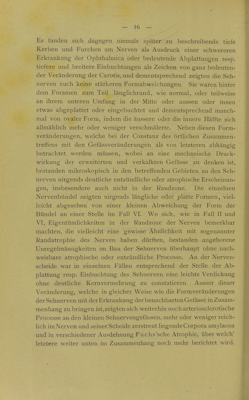 Es fanden sich dagegen niemals später zu beschreibende tiefe Kerben und Furchen am Nerven als Ausdruck einer schwereren Erkrankung der Ophthalmica oder bedeutende Abplattungen resp. tiefere und breitere Einbuchtungen als Zeichen von ganz bedeuten- der Veränderung der Carotis, und dementsprechend zeigten die Seh- nerven auch keine stärkeren Formabweichungen. Sie waren hinter dem Foramen zum Teil länglichrund, wie normal, oder teilweise an ihrem unteren Umfang in der Mitte oder aussen oder innen etwas abgeplattet oder eingebuchtet und dementsprechend manch- mal von ovaler Form, indem die äussere oder die innere Hälfte sich allmählich mehr oder weniger verschmälerte. Neben diesen Form- veränderungen, welche bei der Constanz des örtlichen Zusammen- treffens mit den Gefässveränderungen als von letzteren abhängig betrachtet werden müssen, wobei an eine mechanische Druck- wirkung der erweiterten und verkalkten Gefässe zu denken ist, bestanden mikroskopisch in den betreffenden Gebieten an den Seh- nerven nirgends deutliche entzündliche oder atrophische Erscheinun- gen, insbesondere auch nicht in der Randzone. Die einzelnen Nervenbündel zeigten nirgends längliche oder platte Formen, viel- leicht abgesehen von einer kleinen Abweichung der Form der Bündel an einer Stelle im Fall VI. Wo sich, wie in Fall II und VI, Eigentümlichkeiten in der Randzqne der Nerven bemerkbar machten, die vielleicht eine gewisse Ähnlichkeit mit sogenannter Randatrophie des Nerven haben dürften, bestanden angeborene Unregelmässigkeiten im Bau der Sehnerven überhaupt ohne nach- weisbare atrophische oder entzündliche Processe. An der Nerven- scheide war in einzelnen Fällen entsprechend der Stelle der Ab- plattung resp. Einbuchtung des Sehnerven eine leichte Verdickung ohne deutliche Kernvermehrung zu constatieren. Ausser dieser Veränderung, welche in gleicher Weise wie die Formveränderungen der Sehnerven mit der Erkrankung der benachbarten Gefässe in Zusam- menhang zu bringen ist, zeigten sich weiterhin nocharteriosclerotische Processe an den kleinen Sehnervengefässen, mehr oder weniger reich- lich im Nerven und seiner Scheide zerstreut hegende Corpora amylacea und in verschiedener Ausdehnung Fuchs'sehe Atrophie, über welch' letztere weiter unten im Zusammenhang noch mehr berichtet wird. i