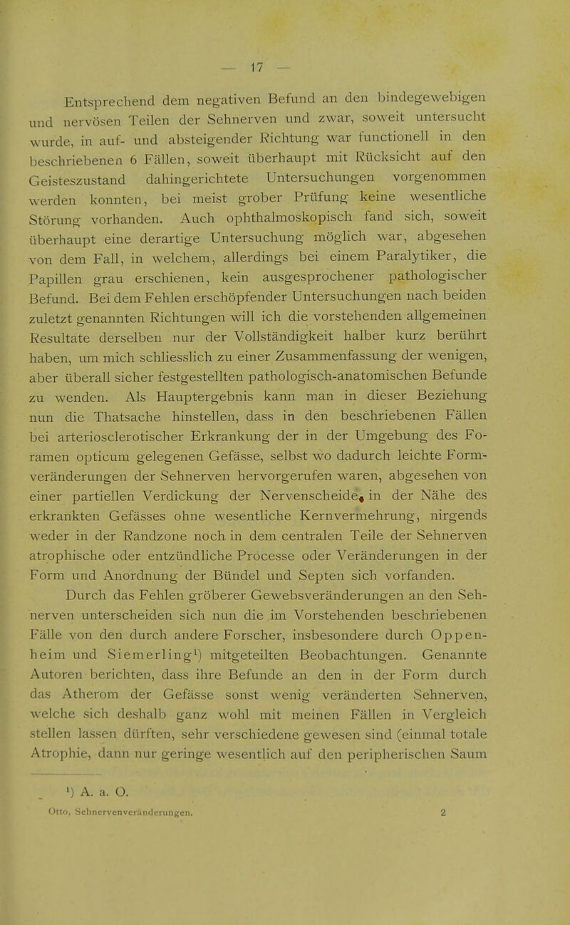 Entsprechend dem negativen Befund an den bindegewebigen und nervösen Teilen der Sehnerven und zwar, soweit untersucht wurde, in auf- und absteigender Richtung war functionell in den beschriebenen 6 Fällen, soweit überhaupt mit Rücksicht auf den Geisteszustand dahingerichtete Untersuchungen vorgenommen werden konnten, bei meist grober Prüfung keine wesentliche Störung vorhanden. Auch ophthalmoskopisch fand sich, soweit überhaupt eine derartige Untersuchung möglich war, abgesehen von dem Fah, in welchem, allerdings bei einem Paralytiker, die Papillen grau erschienen, kein ausgesprochener pathologischer Befund. Bei dem Fehlen erschöpfender Untersuchungen nach beiden zuletzt genannten Richtungen will ich die vorstehenden allgemeinen Resultate derselben nur der Vollständigkeit halber kurz berührt haben, um mich schliesslich zu einer Zusammenfassung der wenigen, aber überall sicher festgestellten pathologisch-anatomischen Befunde zu wenden. Als Hauptergebnis kann man in dieser Beziehung nun die Thatsache hinstellen, dass in den beschriebenen Fällen bei arteriosclerotischer Erkrankung der in der Umgebung des Fo- ramen opticum gelegenen Gefässe, selbst wo dadurch leichte Form- veränderungen der Sehnerven hervorgerufen waren, abgesehen von einer partiellen Verdickung der Nervenscheide^ in der Nähe des erkrankten Gefässes ohne wesentliche Kern Vermehrung, nirgends weder in der Randzone noch, in dem centralen Teile der Sehnerven atrophische oder entzündliche Processe oder Veränderungen in der Form und Anordnung der Bündel und Septen sich vorfanden. Durch das Fehlen gröberer Gewebsveränderungen an den Seh- nerven unterscheiden sich nun die im Vorstehenden beschriebenen Fälle von den durch andere Forscher, insbesondere durch Oppen- heim und Siemerling^) mitgeteilten Beobachtungen. Genannte Autoren berichten, dass ihre Befunde an den in der Form durch das Atherom der Gefässe sonst wenig veränderten Sehnerven, welche sich deshalb ganz wohl mit meinen Fällen in Vergleich stellen lassen dürften, sehr verschiedene gewesen sind (einmal totale Atrophie, dann nur geringe wesentlich auf den peripherischen Saum ') A. a. O. Otto, Sehnerven Veränderungen. 2