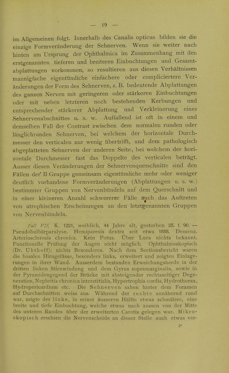 im Allgemeinen folgt. Innerhalb des Canalis opticus bilden sie die einzige Formveränderung der Sehnerven. Wenn sie weiter nach hinten am Ursprung der Ophthalmica im Zusammenhang mit den erstgenannten tieferen und breiteren Einbuchtungen und Gesamt- abplattungen vorkommen, so resultieren aus diesen Verhältnissen mannigfache eigentümliche einfachere oder compliciertere Ver- änderungen der Form des Sehnerven, z. B. bedeutende Abplattungen des ganzen Nerven mit geringeren oder stärkeren Einbuchtungen oder mit neben letzteren noch bestehenden Kerbungen und entsprechender stärkerer Abplattung und Verkleinerung eines Sehnervenabschnittes u. s. w. Auffallend ist oft in einem und demselben Fall der Contrast zwischen dem normalen runden oder länglichrunden Sehnerven, bei welchem der horizontale Durch- messer den verticalen nur wenig übertrifft, und dem pathologisch abgeplatteten Sehnerven der anderen Seite, bei welchem der hori- zontale Durchmesser fast das Doppelte des verticalen beträgt. Ausser diesen Veränderungen der Sehnervenquerschnitte sind den Fällen der II Gruppe gemeinsam eigentümliche mehr oder weniger deutlich vorhandene Formveränderungen (Abplattungen u. s. w.) bestimmter Gruppen von Nervenbündeln auf dem Querschnitt und in einer kleineren Anzahl schwererer Fälle auch das Auftreten von atrophischen Erscheinungen an den letztgenannten Gruppen von Nervenbündeln. Fall VII. K. 1221, weiblich, 44 Jahre' alt, gestorben 25. 1. 90. — Pseudobulbärparalyse. Hemiparesis dextra seit etwa 1888. Demenz. Arteriosclerosis chronica. Kein Potus. Über Lues nichts bekannt. Functionelle Prüfung der Augen nicht möglich. Ophthalmoskopisch (Dr. Uhthoff): nichts Besonderes. Nach dem Sectionsbericht waren- die basalen Hirngefässe, besonders links, erweitert und zeigten Einlage- rungen in ihrer Wand. Ausserdem bestanden Erweichungsherde in der dritten linken Stirnwindung und dem Gyrus supramarginalis, sowie in der Pyramidengegend der Brücke mit absteigender rechtsseitiger Dege- neration, Nephritis chronica interstitialis, Hypertrophia cordis, Hydrothorax, Hydropericardium etc. Die Sehnerven sahen hinter dem Foramen auf Durchschnitten weiss aus. Während der rechte annähernd rund war, zeigte der linke, in seiner äusseren Hälfte etwas schmälere, eine breite und tiefe Einbuchtung, welche etwas nach aussen von der Mitte des unteren Randes über der erweiterten Carotis gelegen war. Mikro- skopisch erschien die Nervenscheide an dieser Stelle auch etwas ver- 2*