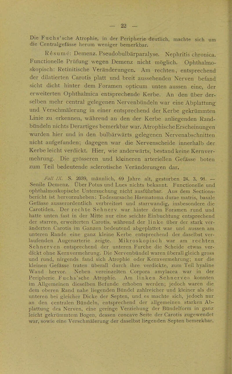 Die Fuchs'sehe Atrophie, in der Peripherie deutlich, machte sich um die Centralgefässe herum weniger bemerkbar. R6sume: Demenz. Pseudobulbärparalyse. Nephritis chronica. Functionelle Prüfung wegen Demenz nicht möglich. Ophthalmo- skopisch: Retinitische Veränderungen. Am rechten, entsprechend der dilatierten Carotis platt und breit aussehenden Nerven l^efand sieht dicht hinter dem Foramen opticum unten aussen eine, der erweiterten Ophthalmica entsprechende Kerbe. An den über der- selben mehr central gelegenen Nervenbündeln war eine Abplattung und Verschmälerung in einer entsprechend der Kerbe gekrümmten Linie zu erkennen, während an den der Kerbe anliegenden Rand- bündeln nichts Derartiges bemerkbar war. Atrophische Erscheinungen wurden hier und in den bulbärwärts gelegenen Nervenabschnitten nicht aufgefunden; dagegen war die Nervenscheide innerhalb der Kerbe leicht verdickt. Hier, wie anderwärts, bestand keine Kernver- mehrung. Die grösseren und kleineren arteriellen Gefässe boten zum Teil bedeutende sclerotische Veränderungen dar. Fall IX. S. 2039, männlich, 69 Jahre alt, gestorben 24. 3, 91. — Senile Demenz. Über Potus und Lues nichts bekannt. Functionelle und ophthalmoskopische Untersuchung nicht ausführbar. Aus dem Sections- bericht ist hervorzuheben: Todesursache Haematoma durae matris, basale Gefässe ausserordentlich verbreitert und starrwandig, insbesondere die Carotiden. Der rechte Sehnerv war hinter dem Foramen rund und hatte unten fast in der Mitte nur eine seichte Einbuchtung entsprechend der starren, erweiterten Carotis, während der linke über der stark ver- änderten Carotis im Ganzen bedeutend abgeplattet war und aussen am unteren Rande eine ganz kleine Kerbe entsprechend der daselbst ver- laufenden Augenarterie zeigte. Mikroskopisch war am rechten Sehnerven entsprechend der unteren Furche die Scheide etwas ver- dickt ohne Kernvermehrung. Die Nervenbündel waren überall gleich gross und rund, nirgends fand sich Atrophie oder Kernvermehrung; nur die kleinen Gefässe traten überall durch ihre verdickte, zum Teil hyaline Wand hervor. Neben vereinzelten Corpora amylacea war in der Peripherie Fuchs'sehe Atrophie. Am linken Sehnerven konnten im Allgemeinen dieselben Befunde erhoben werden; jedoch waren die dem oberen Rand nahe liegenden Bündel zahlreicher und kleiner als die unteren bei gleicher Dicke der Septen, und es machte sich, jedoch nur an den centralen Bündeln, entsprechend der allgemeinen starken Ab- plattung des Nerven, eine geringe Verziehung der Bündelform in ganz leicht gekrümmtem Bogen, dessen coneave Seite der Carotis zugewendet war, sowie eine Verschmälerung der daselbst liegenden Septen bemerkbar,