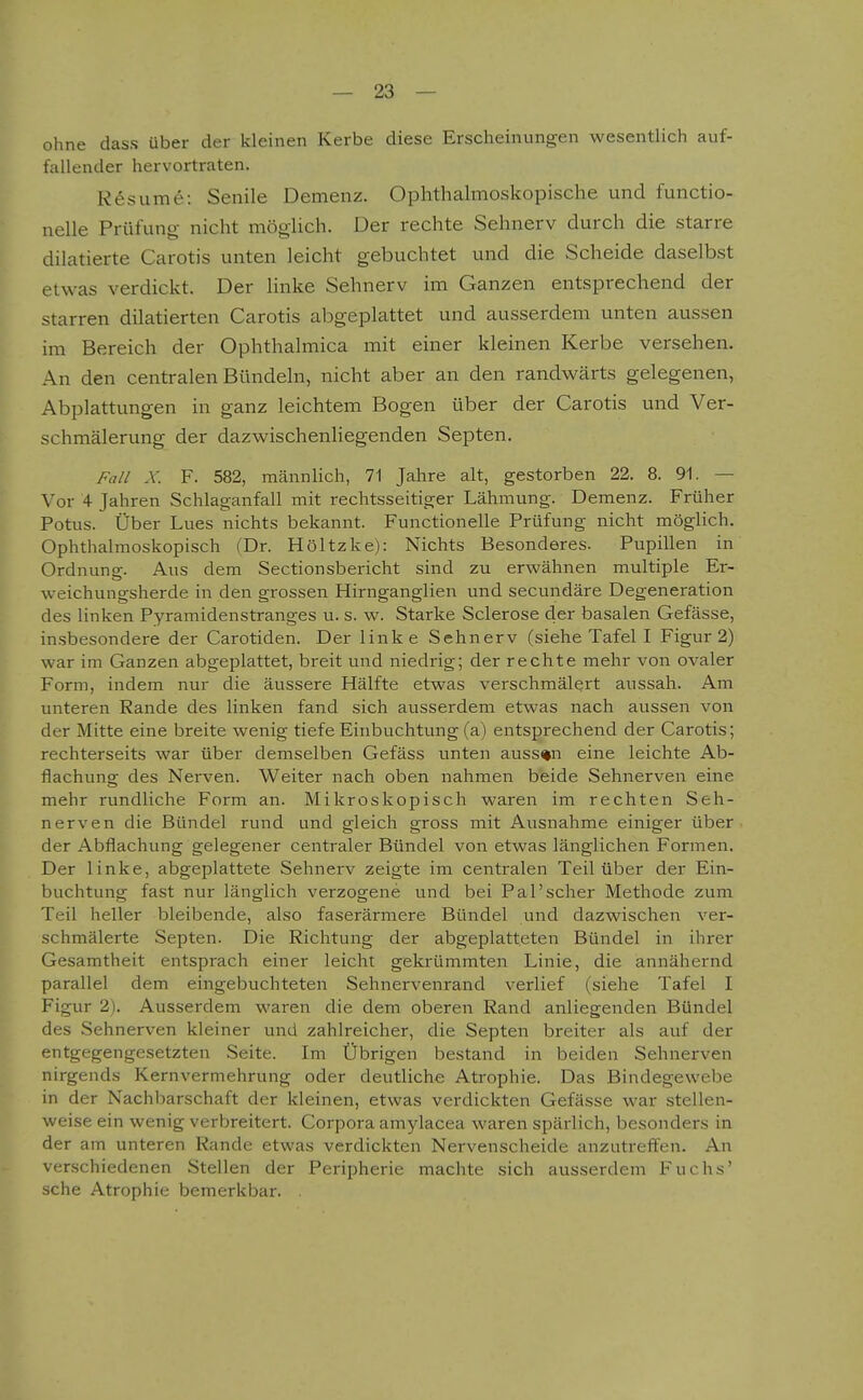 ohne dass über der kleinen Kerbe diese Erscheinungen wesentlich auf- fallender hervortraten. R6sume: Senile Demenz. Ophthalmo.skopische und functio- nelle Prüfung- nicht möglich. Der rechte Sehnerv durch die starre dilatierte Carotis unten leicht gebuchtet und die Scheide daselbst etwas verdickt. Der linke Sehnerv im Ganzen entsprechend der starren dilatierten Carotis abgeplattet und ausserdem unten aussen im Bereich der Ophthalmica mit einer kleinen Kerbe versehen. An den centralen Bündeln, nicht aber an den randwärts gelegenen, Abplattungen in ganz leichtem Bogen über der Carotis und Ver- schmälerung der dazvv^ischenliegenden Septen. Fall X. F. 582, männlich, 71 Jahre alt, gestorben 22. 8. 91. — Vor 4 Jahren Schlaganfall mit rechtsseitiger Lähmung. Demenz. Früher Potus. Über Lues nichts bekannt. Functionelle Prüfung nicht möglich. Ophthalmoskopisch (Dr. Höltzke): Nichts Besonderes. Pupillen in Ordnung. Aus dem Sectionsbericht sind zu erwähnen multiple Er- weichungsherde in den grossen Hirnganglien und secundäre Degeneration des linken Pyramidenstranges u. s. w. Starke Sclerose der basalen Gefässe, insbesondere der Carotiden. Der linke Sehnerv (siehe Tafel I Figur 2) war im Ganzen abgeplattet, breit und niedrig; der rechte mehr von ovaler Form, indem nur die äussere Hälfte etwas verschmälert aussah. Am unteren Rande des linken fand sich ausserdem etwas nach aussen von der Mitte eine breite wenig tiefe Einbuchtung (a) entsprechend der Carotis; rechterseits war über demselben Gefäss unten aussen eine leichte Ab- flachung des Nerven. Weiter nach oben nahmen beide Sehnerven eine mehr rundliche Form an. Mikroskopisch waren im rechten Seh- nerven die Bündel rund und gleich gross mit Ausnahme einiger über der Abflachung gelegener centraler Bündel von etwas länglichen Formen, Der linke, abgeplattete Sehnerv zeigte im centralen Teil über der Ein- buchtung fast nur länglich verzogene und bei Pal'scher Methode zum Teil heller bleibende, also faserärmere Bündel und dazwischen ver- schmälerte Septen. Die Richtung der abgeplatteten Bündel in ihrer Gesamtheit entsprach einer leicht gekrümmten Linie, die annähernd parallel dem eingebuchteten Sehnervenrand verlief (siehe Tafel I Figur 2), Ausserdem waren die dem oberen Rand anliegenden Bündel des Sehnerven kleiner und zahlreicher, die Septen breiter als auf der entgegengesetzten Seite. Im Übrigen bestand in beiden Sehnerven nirgends Kernvermehrung oder deutliche Atrophie. Das Bindegewebe in der Nachbarschaft der kleinen, etwas verdickten Gefässe war stellen- weise ein wenig verbreitert. Corpora amylacea waren spärlich, besonders in der am unteren Rande etwas verdickten Nervenscheide anzutrefl:en. An verschiedenen Stellen der Peripherie machte sich ausserdem Fuchs' sehe Atrophie bemerkbar.