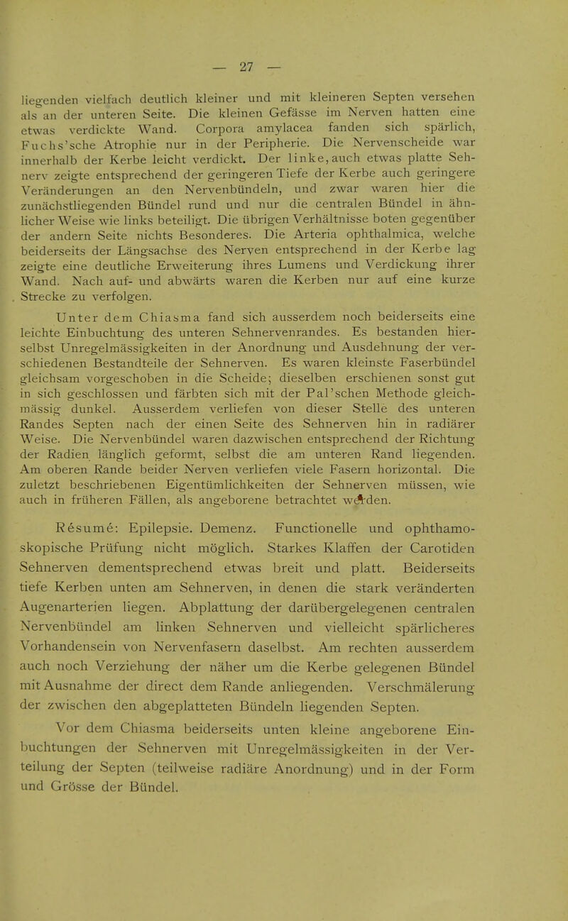 liegenden vielfach deutlich kleiner und mit kleineren Septen versehen als an der unteren Seite. Die kleinen Gefässe im Nerven hatten eine etwas verdickte Wand. Corpora amylacea fanden sich spärlich, Fuchs'sche Atrophie nur in der Peripherie. Die Nervenscheide war innerhalb der Kerbe leicht verdickt. Der linke, auch etwas platte Seh- nerv zeigte entsprechend der geringeren Tiefe der Kerbe auch geringere Veränderungen an den Nervenbündeln, und zwar waren hier die zunäch.stliegenden Bündel rund und nur die centralen Bündel in ähn- licher Weise wie links beteiligt. Die übrigen Verhältnisse boten gegenüber der andern Seite nichts Besonderes. Die Arteria ophthalmica, welche beiderseits der Längsachse des Nerven entsprechend in der Kerbe lag zeigte eine deutliche Erweiterung ihres Lumens und Verdickung ihrer Wand. Nach auf- und abwärts waren die Kerben nur auf eine kurze Strecke zu verfolgen. Unter dem Chiasma fand sich ausserdem noch beiderseits eine leichte Einbuchtung des unteren Sehnervenrandes. Es bestanden hier- selbst Unregelmässigkeiten in der Anordnung und Ausdehnung der ver- schiedenen Bestandteile der Sehnerven. Es waren kleinste Faserbündel gleichsam vorgeschoben in die Scheide; dieselben erschienen sonst gut in sich geschlossen und färbten sich mit der Pal'schen Methode gleich- mässig dunkel. Ausserdem verliefen von dieser Stelle des unteren Randes Septen nach der einen Seite des Sehnerven hin in radiärer Weise. Die Nervenbündel waren dazwischen entsprechend der Richtung der Radien länglich geformt, selbst die am unteren Rand liegenden. Am oberen Rande beider Nerven verliefen viele Fasern horizontal. Die zuletzt beschriebenen Eigentümlichkeiten der Sehnerven müssen, wie auch in früheren Fällen, als angeborene betrachtet wAden. Resume: Epilepsie. Demenz. Functionelle und ophthamo- skopische Prüfung nicht möglich. Starkes Klaffen der Carotideii Sehnerven dementsprechend etwas breit und platt. Beiderseits tiefe Kerben unten am Sehnerven, in denen die stark veränderten Augenarterien liegen. Abplattung der darübergeiegenen centralen Nervenbündel am linken Sehnerven und vielleicht spärlicheres Vorhandensein von Nervenfasern daselbst. Am rechten ausserdem auch noch Verziehung der näher um die Kerbe gelegenen Bündel mit Ausnahme der direct dem Rande anliegenden. Verschmälerung der zwischen den abgeplatteten Bündeln liegenden Septen. Vor dem Chiasma beiderseits unten kleine angeborene Ein- Ijuchtungen der Sehnerven mit Unregelmässigkeiten in der Ver- teilung der Septen (teilweise radiäre Anordnung) und in der Form und Grösse der Bündel.