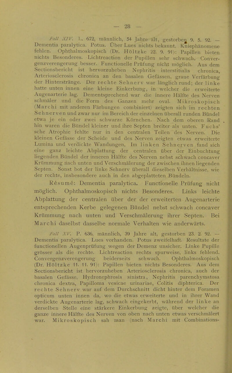 Fall XIV. I,. 672, männlich, 54 Jahre alt, gestorbei^ 9. 5. 92. — Dementia paralytica. Potus. Über Lues nichts bekannt. Kniephänomene fehlen. Ophthalmoskopisch (Dr. Höltzke 22. 9. 91): Papillen bieten nichts Besonderes. Lichtreaction der Pupillen sehr schwach. Conver- genzverengerung besser. Functionelle Prüfung nicht möglich. Aus dem Sectionsbericht ist hervorzuheben Nephritis interstitialis chronica, Arteriosclerosis chronica an den basalen Gefässen, graue Verfärbung der Hinterstränge. Der rechte Sehnerv war länglichrund; der linke hatte unten innen eine kleine Einkerbung, in welcher die erweiterte Augenarterie lag. Dementsprechend war die innere Hälfte des Nerven schmäler und die Form des Ganzen mehr oval. Mikroskopisch (Marchi mit anderen Färbungen combiniert) zeigten sich im rechten Sehnerven und zwar nur im Bereich der einzelnen überall runden Bündel etwa je ein oder zwei schwarze Körnchen. Nach dem oberen Rand hin waren die Bündel kleiner und ihre Septen breiter als unten. Fuchs' sehe Atrophie fehlte nur in den centralen Teilen des Nerven. Die kleinen Gefässe der Scheide und des Nerven zeigten etwas erweiterte Lumina und verdickte Wandungen, Im linken Sehnerven fand sich eine ganz leichte Abplattung der centralen über der Einbuchtung liegenden Bündel der inneren Hälfte des Nerven nebst schwach concaver Krümmung nach unten und Verschmälerung der zwischen ihnen liegenden Septen. Sonst bot der linke Sehnerv überall dieselben Verhältnisse, wie der rechte, insbesondere auch in den abgeplatteten Bündeln. Resume: Dementia paralytica. Functionelle Prüfung nicht möglich. Ophthalmoskopisch nichts Besonderes. Links leichte Abplattung der centralen über der der erweiterten Augenarterie entsprechenden Kerbe gelegenen Bündel nebst schwach concaver Krümmung nach unten und Verschmälerung ihrer Septen. Bei Marchi daselbst dasselbe normale Verhalten wie anderwärts. Fall XV. P. 636, männlich, 39 Jahre alt, gestorben 23. 2. 92. — Dementia paralytica. Lues vorhanden. Potus zweifelhaft. Resultate der functionellen Augenprüfung wegen der Demenz unsicher. Linke Pupille grösser als die rechte. Lichtreaction rechts spurweise, links fehlend. Convergenzverengerung beiderseits schwach. Ophthalmoskopisch (Dr. Höltzke 11. 11. 91): Papillen bieten nichts Besonderes. Aus dem Sectionsbericht ist hervorzuheben Arteriosclerosis chronica, auch der basalen Gefässe, Hydronephrosis sinistra, Nephritis parenchymatosa chronica dextra, Papilloma vesicae urinariae, Colitis diphterica. Der rechte Sehnerv war auf dem Durchschnitt dicht hinter dem Foramen opticum unten innen da, wo die etwas erweiterte und in ihrer Wand verdickte Augenarterie lag, schwach eingekerbt, während der linke an derselben Stelle eine stärkere Einkerbung zeigte, über welcher die ganze innere Hälfte des Nerven von oben nach unten etwas verschmälert war. Mikroskopisch sah man (nach Marchi mit Combinations-