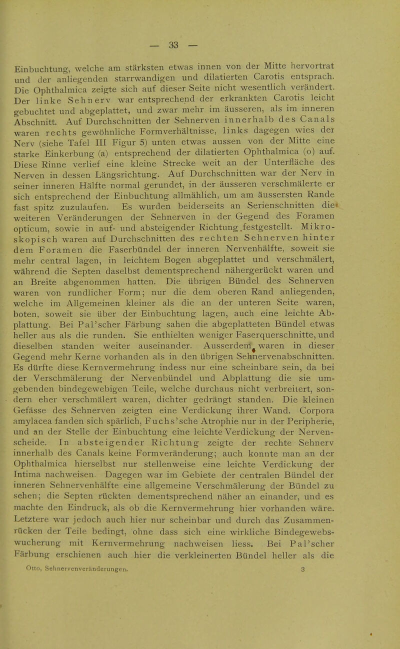 Einbuchtung, welche am stärksten etwas innen von der Mitte hervortrat und der anliegenden starrwandigen und dilatierten Carotis entsprach. Die Ophthalmica zeigte sich auf dieser Seite nicht wesentlich verändert. Der linke Sehiierv war entsprechend der erkrankten Carotis leicht gebuchtet und abgeplattet, und zwar mehr im äusseren, als im inneren Abschnitt. Auf Durchschnitten der Sehnerven innerhalb des Canals waren rechts gewöhnliche Formverhältnisse, links dagegen wies der Nerv (siehe Tafel III Figur 5) unten etwas aussen von der Mitte eine starke Einkerbung (a) entsprechend der dilatierten Ophthalmica (o) auf. Diese Rinne verlief eine kleine Strecke weit an der Unterfläche des Nerven in dessen Längsrichtung. Auf Durchschnitten war der Nerv in seiner inneren Hälfte normal gerundet, in der äusseren verschmälerte er sich entsprechend der Einbuchtung allmählich, um am äussersten Rande fast spitz zuzulaufen. Es wurden beiderseits an Serienschnitten die« weiteren Veränderungen der Sehnerven in der Gegend des Foramen opticum, sowie in auf- und absteigender Richtung.festgestellt. Mikro- skopisch waren auf Durchschnitten des rechten Sehnerven hinter dem Foramen die Faserbündel der inneren Nervenhälfte, soweit .sie mehr central lagen, in leichtem Bogen abgeplattet und verschmälert, während die Septen daselbst dementsprechend nähergerückt waren und an Breite abgenommen hatten. Die übrigen Bündel des Sehnerven waren von rundlicher Form; nur die dem oberen Rand anliegenden, welche im Allgemeinen kleiner als die an der unteren Seite waren, boten, soweit sie über der Einbuchtung lagen, auch eine leichte Ab- plattung. Bei Pal'scher Färbung sahen die abgeplatteten Bündel etwas heller aus als die runden. Sie enthielten weniger Faserquerschnitte, und dieselben standen weiter auseinander. Ausserdem^ waren in dieser Gegend mehr Kerne vorhanden als in den übrigen Sehnervenabschnitten. Es dürfte diese Kernvermehrung indess nur eine scheinbare sein, da bei der Verschmälerung der Nervenbündel und Abplattung die sie um- Lcebenden bindegewebigen Teile, welche durchaus nicht verbreitert, son- dern eher verschmälert waren, dichter gedrängt standen. Die kleinen Gefässe des Sehnerven zeigten eine Verdickung ihrer Wand. Corpora iimylacea fanden sich spärlich, Fuchs'sche Atrophie nur in der Peripherie, und an der Stelle der Einbuchtung eine leichte Verdickung der Nerven- scheide. In absteigender Richtung zeigte der rechte Sehnerv innerhalb des Canals keine Formveränderung; auch konnte man an der Ophthalmica hierselbst nur stellenweise eine leichte Verdickung der Intima nachweisen. Dagegen war im Gebiete der centralen Bündel der inneren Sehnervenhälfte eine allgemeine Verschmälerung der Bündel zu .sehen; die Septen rückten dementsprechend näher an einander, und es machte den Eindruck, als ob die Kernvermehrung hier vorhanden wäre. Letztere war jedoch auch hier nur scheinbar und durch das Zusammen- rücken der Teile bedingt, ohne dass sich eine wirkliche Bindegewebs- wucherung mit Kernvermehrung nachweisen Hess. Bei Pal'scher Färbung erschienen auch hier die verkleinerten Bündel heller als die Otto, Sehnervenveränderungen. 3