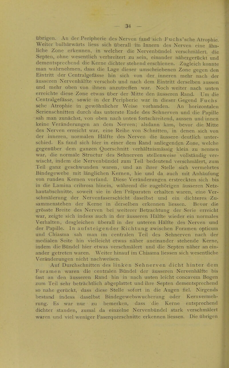 übrigen. An der Peripherie des Nerven fand sich Fuchs'sche Atrophie. Weiler bulbärwärts liess sich überall im Innern des Nerven eine ähn- liche Zone erkennen, in welcher die Nervenbündel verschmälert, die Septen, ohne wesentlich verbreitert zu sein, einander nähergerückt und dementsprechend die Kerne dichter stehend erschienen. Zugleich konnte man wahrnehmen, dass die Lage dieser umschriebenen Zone gegen den Eintritt der Centralgefässe hin sich von der inneren mehr nach der äusseren Nervenhälfte verschob und nach dem Eintritt derselben aussen und mehr oben von ihnen anzutreffen war. Noch weiter nach unten erreichte diese Zone etwas über der Mitte den äusseren Rand. Um die Centralgefässe, sowie in der Peripherie war in dieser Gegend Fuchs sehe Atrophie in gewöhnlicher Weise vorhanden. An horizontalen Serienschnitten durch das unterste Ende des Sehnerven und die Papille sah man zunächst, von oben nach unten fortschreitend, aussen und innen keine Veränderungen an dem Nerven; alsdann kam, bevor die Mitte des Nerven erreicht war, eine Reihe von Schnitten, in denen sich von der inneren, normalen Hälfte des Nerven die äussere deutlich unter- schied. Es fand sich hier in einer dem Rand anliegenden Zone, welche gegenüber dem ganzen Querschnitt verhältnismässig klein zu nennen war, die normale Structur des Sehnerven stellenweise vollständig ver- wischt, indem die Nervenbündel zum Teil bedeutend verschmälert, zum Teil ganz geschwunden waren, und an ihrer Stelle sich vermehrtes Bindegewebe mit länglichen Kernen, hie und da auch mit Anhäufung von runden Kernen vorfand. Diese Veränderungen erstreckten sich bis in die Lamina cribrosa hinein, während die zugehörigen äusseren Netz- hautabschnitte, soweit sie in den Präparaten erhalten waren, eine Ver- schmälerung der Nervenfaserschicht daselbst und ein dichteres Zu- sammenstehen der Kerne in derselben erkennen Hessen. Bevor die grösste Breite des Nerven bei weiterer Betrachtung der Serie erreicht war, zeigte sich indess auch in der äusseren Hälfte wieder ein normales Verhalten, desgleichen überall in der unteren Hälfte des Nerven und der Papille. In aufsteigender Richtung zwischen Foramen opticum und Chiasma sah man im centralen Teil des Sehnerven nach der medialen Seite hin vielleicht etwas näher aneinander stehende Kerne, indem die Bündel hier etwas verschmälert und die Septen näher an ein- ander getreten waren. Weiter hinauf im Chiasma Hessen sich wesentliche Veränderungen nicht nachweisen. Auf Durchschnitten des linken Sehnerven dicht hinter dem Foramen waren die centralen Bündel der äusseren Nervenhälfte bis fast an den äusseren Rand hin in nach unten leicht concavem Bogen zum Teil sehr beträchtlich abgeplattet und ihre Septen dementsprechend so nahe gerückt, dass diese Stelle sofort in die Augen fiel. Nirgends bestand indess daselbst Bindegewebswucherung oder Kernvermeh- rung. Es war nur • zu bemerken, dass die Kerne entsprechend dichter standen, zumal da einzelne Nervenbündel stark verschmälert waren und viel weniger Faserquerschnitte erkennen Hessen. Die übrigen