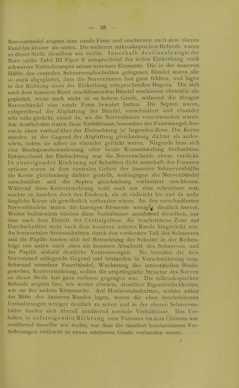 Nervenbündel zeigten eine runde Form und erschienen nach dein oberen Kand hin kleiner als unten. Die weiteren mikroskopischen Befunde waren an dieser Stelle dieselben wie rechts. Innerhalb des Canals zeigte der Nerv (siehe Tafel III Figur 5) entsprechend der tiefen Einkerbung noch schwerere Veränderungen seiner nervösen Elemente. Die in der äusseren Hälfte des centralen Sehnervenabschnittes gelegenen Bündel waren alle so stark abgeplattet, dass die Nervenfasern fast ganz fehlten, und lagen in der Richtung eines der Einkerbung entsprechenden Bogens. Die sich nach dem äusseren Rand anschliessenden Bündel erschienen ebenfalls ab- geplattet, wenn auch nicht in so hohem Grade, während die übrigen Nervenbündel eine runde Form bewahrt hatten. Die Septen waren, entsprechend der Abplattung der Bündel, verschmälert und einander sehr nahe gerückt, zumal da, wo die Nervenfasern verschwunden waren. Am deutlichsten traten diese Verhältnisse, besonders der Fasermangel, her- vor in einer vertical über der Einbuchtung (a) liegenden Zone. Die Kerne standen in der Gegend der Abplattung gleichmässig dichter als ander- wärts, indem sie näher an einander gerückt waren. Nirgends Hess sich eine Bindegewebswucherung oder locale Kernanhäufung beobachten. Entsprechend der Einbuchtung war die Nervenscheide etwas verdickt. In absteigender Richtung auf Schnitten dicht unterhalb des Foramen opticum waren in dem centralen Gebiet der äusseren Sehnervenhälfte die Kerne gleichmässig dichter gestellt, wohingegen die Nervenbündel verschmälert und die Septen gleichmässig verbreitert erschienen. Während diese Kern Vermehrung wohl auch nur eine scheinbare war, machte es daneben doch den Eindruck, als ob vielleicht hie und da mehr längliche Kerne als gewöhnlich vorhanden wären. An den verschmälerten Nervenbündeln traten die faserigen Elernente wenige deutlich hervor. Weiter bulbärwärts blieben diese Verhältnisse annähernd dieselben, nur dass nach dem Eintritt der Centralgefässe die beschriebene Zone auf Durchschnitten mehr nach dem äusseren vniteren Rande hingerückt war. An horizontalen Serienschnitten durch den vordersten Teil des Sehnerven und die Papille fanden sich bei Betrachtung der Schnitte in der Reihen- folge von unten nach oben am äusseren Abschnitt des Sehnerven und der Papille alsbald deutliche Veränderungen. Sie betrafen die dem Nervenrand anliegende Gegend und bestanden in Verschmälerung resp. Schwund einzelner Faserbündel, Wucherung des interstitiellen Binde- gewebes, Kernvermehrung, sodass die ursprüngliche Structur des Nerven an dieser Stelle fast ganz verloren gegangen war. Die mikroskopischen Befunde zeigten hier, wie weiter abwärts, dieselben Eigentümlichkeiten, wie an der andern Körperseite. Auf Horizontalschnitten, welche näher rler Mitte des äusseren Randes lagen, waren die eben beschriebenen Veränderungen weniger deutlich zu sehen und in der oberen Sehnerven- hältte fanden sich überall annähernd normale Verhältnisse. Das Ver- halten in aufsteigender Richtung vom Foramen bis zum Chiasma war annähernd dasselbe wie rechts, nur dass die daselbst beschriebenen Ver- änderungen vielleicht in etwas stärkerem Grade vorhanden waren. 3