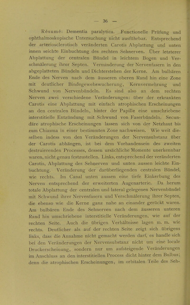 R6sum6: Dementia paralytica. Functionelle Prüfung und ophthalmoskopische Untersuchung nicht ausführbar. Entsprechend der arteriosclerotisch veränderten Carotis Abplattung und unten innen seichte Einbuchtung des rechten Sehnerven. Über letzterer Abplattung der centralen Bündel in leichtem Bogen und Ver- schmälerung ihrer Septen. Verminderung der Nervenfasern in den abgeplatteten Bündeln und Dichterstehen der Kerne. Am bulbären Ende des Nerven nach dem äusseren oberen Rand hin eine Zone mit deutlicher Bindegewebswucherung, Kern Vermehrung und Schwund von Nervenbündeln. Es sind also an dem rechten Nerven zwei verschiedene Veränderungen: über der erkrankten Carotis eine Abplattung mit einfach atrophischen Erscheinungen an den centralen Bündeln, hinter der Papille eine umschriebene interstitielle Entzündung mit vSchwund von Faserbündelu. Secun- däre atrophische Erscheinungen lassen sich von der Netzhaut bis zum Chiasma in einer bestimmten Zone nachweisen. Wie weit die- selben indess von den Veränderungen der Nervensubstanz über der Carotis abhängen, ist bei dem Vorhandensein des zweiten destruierenden Processes, dessen ursächliche Momente unerkennbar waren, nicht genau festzustellen. Links, entsprechend der veränderten Carotis, Abplattung des Sehnerven und unten aussen leichte Ein- buchtung. Veränderung der darüberliegenden centralen Bündel, wie rechts. Im Canal unten aussen eine tiefe Einkerbung des Nerven entsprechend der erweiterten Augenarterie. Da herum totale Abplattung der centralen und lateral gelegenen Nervenbündel mit Schwund ihrer Nervenfasern und Verschmälerung ihrer Septen, die ebenso wie die Kerne ganz nahe an einander gerückt waren. Am bulbären Ende des Sehnerven nach dem äusseren unteren Rand hin umschriebene interstitielle Veränderungen, wie auf der rechten Seite. Auch die übrigen Verhältnisse lagen m. m. wie rechts. Deutlicher als auf der rechten Seite zeigt sich übrigens links, dass die Annahme nicht gemacht werden darf, es handle sich bei den Veränderungen der Nervensubstanz nicht um eine locale Druckerscheinung,, sondern nur um aufsteigende Veränderungen im Anschluss an den interstitiellen Process dicht hinter dem Bulbus; denn die atrophischen Erscheinungen, im orbitalen Teile des Seh-