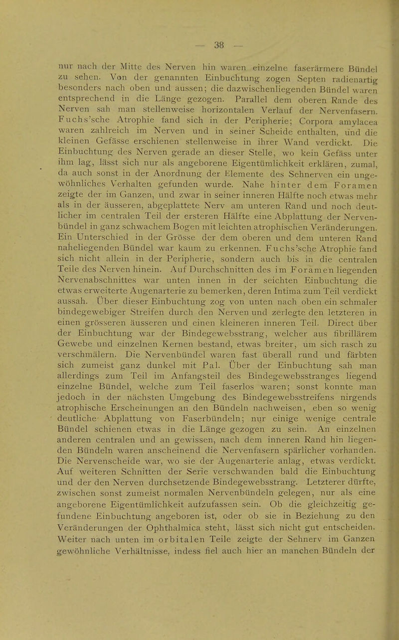 nur nach der Mitte des Nerven hin waren einzelne faserärniere Bündel zu sehen. Von der genannten Einbuchtung zogen Septen radienartig besonders nach oben und aussen; die dazwischenliegenden Bündel waren entsprechend in die Länge gezogen. Parallel dem oberen Rande des Nerven sah man stellenvi^eise horizontalen Verlauf der Nervenfasern. Fuchs'sche Atrophie fand sich in der Peripherie; Corpora amylacea waren zahlreich im Nerven und in seiner Scheide enthalten, und die kleinen Gefässe erschienen stellenweise in ihrer Wand verdickt. Die Einbuchtung des Nerven gerade an dieser Stelle, wo kein Gefäss unter ihm lag, lässt sich nur als angeborene Eigentümlichkeit erklären, zumal, da auch sonst in der Anordnung der Elemente des Sehnerven ein unge- wöhnliches Verhalten gefunden wurde. Nahe hinter dem Foramen zeigte der im Ganzen, und zwar in seiner inneren Hälfte noch etwas mehr als in der äusseren, abgeplattete Nerv am unteren Rand und noch deut- licher im centralen Teil der ersteren Hälfte eine Abplattung der Nerven- bündel in ganz schwachem Bogen mit leichten atrophischen Veränderungen. Ein Unterschied in der Grösse der dem oberen und dem unteren Rand naheliegenden Bündel war kaum zu erkennen. Fuchs'sche Atrophie fand sich nicht allein in der Peripherie, sondern auch bis in die centralen Teile des Nerven hinein. Auf Durchschnitten des im Foramen liegenden Nervenabschnittes war unten innen in der seichten Einbuchtung die etwas erweiterte Augenarterie zu bemerken, deren Intima zum Teil verdickt aussah. Uber dieser Einbuchtung zog von unten nach oben ein schmaler bindegewebiger Streifen durch den Nerven und zerlegte den letzteren in einen grösseren äusseren und einen kleineren inneren Teil. Direct über der Einbuchtung war der Bindegewebsstrang, welcher aus fibrillärem Gewebe und einzelnen Kernen bestand, etwas breiter, um sich rasch zu verschmälern. Die Nervenbündel waren fast überall rund und färbten sich zumeist ganz dunkel mit Pal. Über der Einbuchtung sah man allerdings zum Teil im Anfangsteil des Bindegewebsstranges liegend einzelne Bündel, welche zum Teil faserlos waren; sonst konnte man jedoch in der nächsten Umgebung des Bindegewebsstreifens nirgends atrophische Erscheinungen an den Bündeln nachweisen, eben so wenig deutliche Abplattung von Faserbündeln; nur einige wenige centrale Bündel schienen etwas in die Länge gezogen zu sein. An einzelnen anderen centralen und an gewissen, nach dem inneren Rand hin liegen- den Bündeln waren anscheinend die Nervenfasern spärlicher vorhanden. Die Nervenscheide war, wo sie der Augenarterie anlag, etwas verdickt. Auf weiteren Schnitten der Serie verschwanden bald die Einbuchtung und der den Nerven durchsetzende Bindegewebsstrang. Letzterer dürfte, zwischen sonst zumeist normalen Nervenbündeln gelegen, nur als eine angeborene Eigentümlichkeit aufzufassen sein. Ob die gleichzeitig ge- fundene Einbuchtung angeboren ist, oder ob sie in Beziehung zu den Veränderungen der Ophthalmica steht, lässt sich nicht gut entscheiden. Weiter nach unten im orbitalen Teile zeigte der Sehnerv im Ganzen gewöhnliche Verhältnisse, indess fiel auch hier an manchen Bündeln der