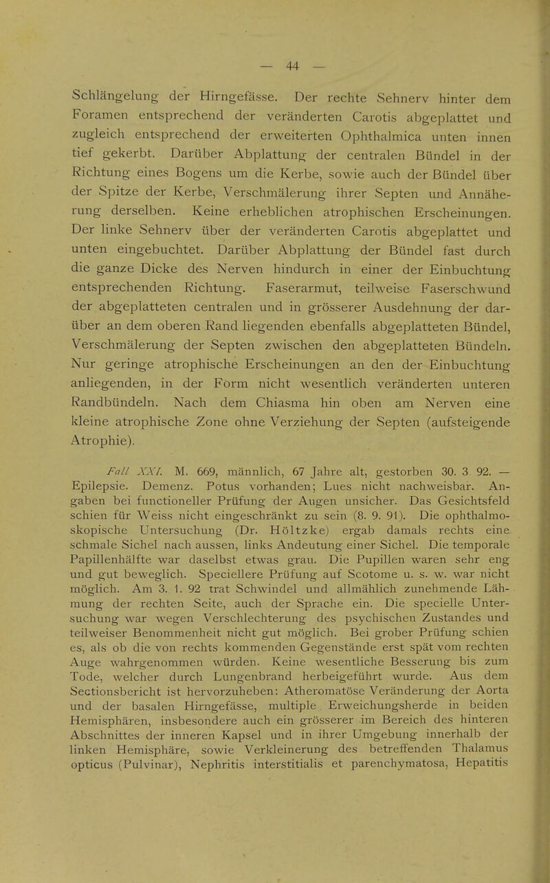 Schlängelung der Hirngefässe. Der rechte Sehnerv hinter dem Foramen entsprechend der veränderten Carotis abgeplattet und zugleich entsprechend der erweiterten Ophthalmica unten innen tief gekerbt. Darüber Abplattung der centralen Bündel in der Richtung eines Bogens um die Kerbe, sowie auch der Bündel über der Spitze der Kerbe, Verschmälerung ihrer Septen und Annähe- rung derselben. Keine erheblichen atrophischen Erscheinungen. Der linke Sehnerv über der veränderten Carotis abgeplattet und unten eingebuchtet. Darüber Abplattung der Bündel fast durch die ganze Dicke des Nerven hindurch in einer der Einbuchtung entsprechenden Richtung. Faserarmut, teilweise Faserschwund der abgeplatteten centralen und in grösserer Ausdehnung der dar- über an dem oberen Rand liegenden ebenfalls abgeplatteten Bündel, Verschmälerung der Septen zwischen den abgeplatteten Bündeln. Nur geringe atrophische Erscheinungen an den der Einbuchtung anliegenden, in der Form nicht wesentlich veränderten unteren Randbündeln. Nach dem Chiasma hin oben am Nerven eine kleine atrophische Zone ohne Verziehung der Septen (aufsteigende Atrophie). Fall XXL M. 669, männlich, 67 Jahre alt, gestorben 30. 3 92. — Epilepsie. Demenz. Potus vorhanden; Lues nicht nachweisbar. An- gaben bei functioneller Prüfung der Augen unsicher. Das Gesichtsfeld schien für Weiss nicht eingeschränkt zu sein (8. 9. 91). Die ophthalmo- skopische Untersuchung (Dr. Höltzke) ergab damals rechts eine schmale Sichel nach aussen, links Andeutung einer Sichel. Die temporale Papillenhälfte war daselbst etwas grau. Die Pupillen waren sehr eng und gut beweglich. Speciellere Prüfung auf Scotome u. s. w. war nicht möglich. Am 3. 1. 92 trat Schwindel und allmählich zunehmende Läh- mung der rechten Seite, auch der Sprache ein. Die specielle Unter- suchung war wegen Verschlechterung des psychischen Zustandes und teilweiser Benommenheit nicht gut möglich. Bei grober Prüfung schien es, als ob die von rechts kommenden Gegenstände erst spät vom rechten Auge wahrgenommen würden. Keine wesentliche Besserung bis zum Tode, welcher durch Lungenbrand herbeigeführt wurde. Aus dem Sectionsbericht ist hervorzuheben: Atheromatöse Veränderung der Aorta und der basalen Hirngefässe, multiple Erweichungsherde in beiden Hemisphären, insbesondere auch ein grösserer im Bereich des hinteren Abschnittes der inneren Kapsel und in ihrer Umgebung innerhalb der linken Hemisphäre, sowie Verkleinerung des betreifenden Thalamus opticus (Pulvinar), Nephritis interstitialis et parenchymatosa, Hepatitis