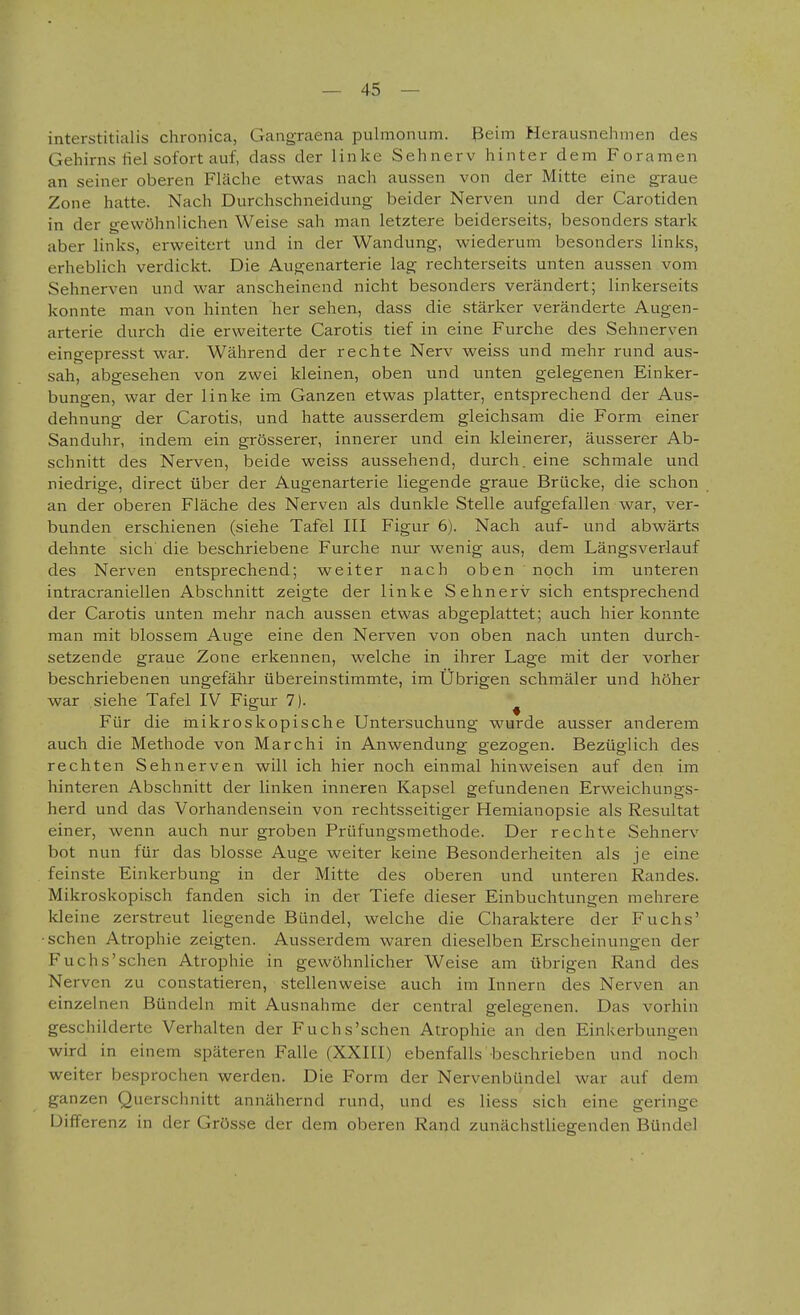 interstitialis chronica, Gangraena pulmonum, ßeim Herausnehmen des Gehirns hei sofort auf, dass der linke Sehnerv hinter dem Foramen an seiner oberen Fläche etwas nach aussen von der Mitte eine graue Zone hatte. Nach Durchschneidung beider Nerven und der Carotiden in der gewöhnlichen Weise sah man letztere beiderseits, besonders stark aber links, erweitert und in der Wandung, wiederum besonders links, erheblich verdickt. Die Augenarterie lag rechterseits unten aussen vom Sehnerven und war anscheinend nicht besonders verändert; linkerseits konnte man von hinten her sehen, dass die stärker veränderte Augen- arterie durch die erweiterte Carotis tief in eine Furche des Sehnerven eingepresst war. Während der rechte Nerv weiss und mehr rund aus- sah, abgesehen von zwei kleinen, oben und unten gelegenen Einker- bungen, war der linke im Ganzen etwas platter, entsprechend der Aus- dehnung der Carotis, und hatte ausserdem gleichsam die Form einer Sanduhr, indem ein grösserer, innerer und ein kleinerer, äusserer Ab- schnitt des Nerven, beide weiss aussehend, durch, eine schmale und niedrige, direct über der Augenarterie liegende graue Brücke, die schon an der oberen Fläche des Nerven als dunkle Stelle aufgefallen war, ver- bunden erschienen (siehe Tafel III Figur 6). Nach auf- und abwärts dehnte sich die beschriebene Furche nur wenig aus, dem Längsverlauf des Nerven entsprechend; weiter nach oben noch im unteren intracraniellen Abschnitt zeigte der linke Sehnerv sich entsprechend der Carotis unten mehr nach aussen etwas abgeplattet; auch hier konnte man mit blossem Auge eine den Nerven von oben nach unten durch- setzende graue Zone erkennen, welche in ihrer Lage mit der vorher beschriebenen ungefähr übereinstimmte, im Übrigen schmäler und höher war siehe Tafel IV Figur 7). ^ Für die niikroskopische Untersuchung wurde ausser anderem auch die Methode von Marchi in Anwendung gezogen. Bezüglich des rechten Sehnerven will ich hier noch einmal hinweisen auf den im hinteren Abschnitt der linken inneren Kapsel gefundenen Erweichungs- herd und das Vorhandensein von rechtsseitiger Hemianopsie als Resultat einer, wenn auch nur groben Prüfungsmethode. Der rechte Sehnerv bot nun für das blosse Auge weiter keine Besonderheiten als je eine feinste Einkerbung in der Mitte des oberen und unteren Randes. Mikroskopisch fanden sich in der Tiefe dieser Einbuchtungen mehrere Ideine zerstreut liegende Bündel, welche die Charaktere der Fuchs' ■sehen Atrophie zeigten. Ausserdem waren dieselben Erscheinungen der Fuchs'schen Atrophie in gewöhnlicher Weise am übrigen Rand des Nerven zu constatieren, stellenweise auch im Innern des Nerven an einzelnen Bündeln mit Ausnahme der central gelegenen. Das vorhin geschilderte Verhalten der Fuchs'schen Atrophie an den Einkerbungen wird in einem späteren Falle (XXIII) ebenfalls beschrieben und noch weiter besprochen werden. Die Form der Nervenbündel war auf dem ganzen Querschnitt annähernd rund, und es Hess sich eine geringe Differenz in der Grösse der dem oberen Rand zunächstliegenden Bündel