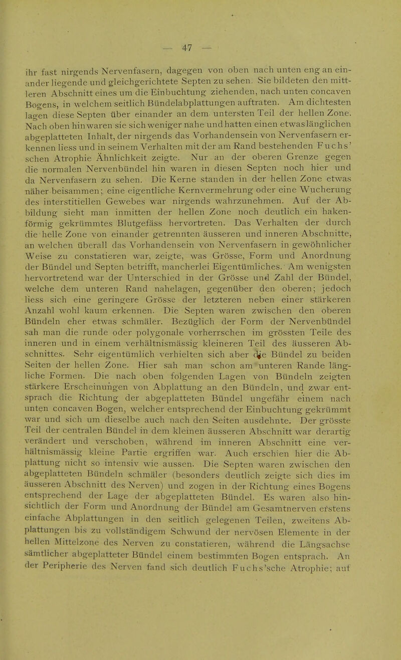 ihr fast nirgends Nervenfasern, dagegen von oben nach unten eng an ein- ander liegende und gleichgerichtete Septen zu sehen. Sie bildeten den mitt- leren Abschnitt eines um die Einbuchtung ziehenden, nach unten concaven Bogens, in welchem seitlich Bündelabplattungen auftraten. Am dichtesten lagen diese Septen über einander an dem untersten Teil der hellen Zone. Nach oben hinwaren sie sich weniger nahe undhatten einen etwas länglichen abgeplatteten Inhalt, der nirgends das Vorhandensein von Nervenfasern er- kennen Hess und in seinem Verhalten mit der am Rand bestehenden Fuchs' sehen Atrophie Ähnlichkeit zeigte. Nur an der oberen Grenze gegen die normalen Nervenbündel hin waren in diesen Septen noch hier und da Nervenfasern zu sehen. Die Kerne standen in der hellen Zone etwas näher beisammen; eine eigentliche Kernvermehrung oder eine Wucherung des interstitiellen Gewebes war nirgends wahrzunehmen. Auf der Ab- bildung sieht man inmitten der hellen Zone noch deutlich ein haken- förmig gekrümmtes Blutgefäss hervortreten. Das Verhalten der durch die helle Zone von einander getrennten äusseren und inneren Abschnitte, an welchen überall das Vorhandensein von Nervenfasern in gewöhnlicher Weise zu constatieren war, zeigte, was Grösse, Form und Anordnung der Bündel und Septen betriift, mancherlei Eigentümliches. Am wenigsten hervortretend war der Unterschied in der Grösse und Zahl der Bündel, welche dem unteren Rand nahelagen, gegenüber den oberen; jedoch Hess sich eine geringere Grösse der letzteren neben einer stärkeren Anzahl wohl kaum erkennen. Die Septen waren zwischen den oberen Bündeln eher etwas schmäler. Bezüglich der Form der Nervenbündel sah man die runde oder polygonale vorherrschen im grössten Teile des inneren und in einem verhältnismässig kleineren Teil des äusseren Ab- schnittes. Sehr eigentümlich verhielten sich aber d^e Bündel zu beiden Seiten der hellen Zone. Hier sah man schon am unteren Rande läng- liche Formen. Die nach oben folgenden Lagen von Bündeln zeigten .stärkere Erscheinungen von Abplattung an den Bündeln, und zwar ent- sprach die Richtung der abgeplatteten Bündel ungefähr einem nach unten concaven Bogen, welcher entsprechend der Einbuchtung gekrümmt war und sich um dieselbe auch nach den Seiten ausdehnte. Der grösste Teil der centralen Bündel in dem kleinen äusseren Abschnitt war derartig verändert und verschoben, während im inneren Abschnitt eine ver- hältnismässig kleine Partie ergriffen war. Auch erschien hier die Ab- plattung nicht so intensiv wie aussen. Die Septen waren zwischen den abgeplatteten Bündeln schmäler (besonders deutlich zeigte sich dies im äusseren Abschnitt des Nerven) und zogen in der Richtung eines Bogens entsprechend der Lage der abgeplatteten Bündel. Es w-aren also hin- sichtlich der Form und Anordnung der Bündel am Gesamtnerven erstens einfache Abplattungen in den seitlich gelegenen Teilen, zweitens Ab- plattungen bis zu vollständigem Schwund der nervösen Elemente in der hellen Mittelzone des Nerven zu constatieren, während die Längsachse sämtlicher abgeplatteter Bündel einem bestimmten Bogen entsprach. An der Peripherie des Nerven fand sich deutlich Fuchs'sehe Atrophie; auf