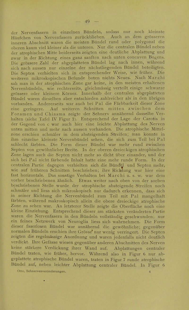 der Nervenfasern in einzelnen Bündeln, sodass nur noch kleinste Häufchen von ■ Nervenfasern zurückblieben. Auch an dem grösseren inneren Abschnitt waren die meisten Bündel rund oder polygonal die oberen kaum viel kleiner als die unteren. Nur die centralen Bündel neben der atrophischen Mitte beiderseits zeigten eine deutliche Abplattung und zwar in der Richtung eines ganz sanften nach unten concaven Bogens. Die grössere Zahl der abgeplatteten Bündel lag nach innen, während sich nach aussen nur einzelne der nächstliegenden Bündel beteiligten. Die Septen verhielten sich in entsprechender Weise, wie früher. Die weiteren mikroskopischen Befunde boten nichts Neues. Nach Marchi sah man in der atrophischen Zone gar keine, in den meisten erhaltenen Nervenbündeln, wie rechterseits, gleichmässig verteilt einige schwarze grössere oder kleinere Körner. Innerhalb der centralen abgeplatteten Bündel waren dieselben aber entschieden zahlreicher als in den übrigen vorhanden. Andererseits war auch bei Pal die Färbbarkeit dieser Zone eine geringere. Auf weiteren Schnitten mitten zwischen dem Foranien und Chiasma zeigte der Sehnerv annähernd dasselbe Ver- halten (siehe Tafel IV Figur 7). Entsprechend der Lage der Carotis in der Gegend von c war auch hier eine leichte Abplattung des Nerven unten mitten und mehr nach aussen vorhanden. Die atrophische Mittel- zone erschien schmäler in dem absteigenden Streifen; man konnte in ihm einzelne kleinste Nervenbündel sehen, die sich zum Teil bei Pal schlecht färbten. Die Form dieser Bündel war mehr rund zwischen Septen von gewöhnlicher Breite. In der oberen dreieckigen atrophischen Zone lagen auch die Septen nicht mehr so dicht über einander, und der sich bei Pal nicht färbende Inhalt hatte eine mehr runde Form. In der centralen Partie dagegen verhielten sich die Bündel und Septen mehr, wie auf früheren Schnitten beschrieben; ihre Richtung war hier eine fast horizontale. Das sonstige Verhalten bei Marchi u. s. w. war dem vorher beschriebenen ähnlich. Etwas weiter nach oben von der soeben beschriebenen Stelle wurde der atrophische absteigende Streifen noch schmäler und Hess sich mikroskopisch nur dadurch erkennen, dass sich in seiner Richtung die Nervenbündel zum Teil mit Pal mangelhaft färbten, während makroskopisch allein die obere dreieckige atrophische Zone zu sehen war. An letzterer Stelle zeigte die Oberfläche noch eine kleine Einziehung. Entsprechend dieser am stärksten veränderten Partie waren die Nervenfasern in den Bündeln vollständig geschwunden; nur ein feines Netzwerk von Neuroglia Hess sich wahrnehmen. Die Form dieser faserlosen Bündel war annähernd die gewöhnliche; gegenüber normalen Bündeln erschien ihre Grösse* nur wenig verringert. Die Septen zeigten die regelmässige Anordnung und waren jedenfalls nicht deutlich verdickt. Ihre Gefässe wiesen gegenüber anderen Abschnitten des Nerven keine stärkere Verdickung ihrer Wand auf. Abplattungen centraler Bündel traten, wie früher, hervor. Während also in Figur 6 nur ab- geplattete atrophische Bündel waren, traten in Figur 7 runde atrophische Bündel auf, neben leichter Abplattung centraler Bündel. In Figur 6 (Jtto, .Schncrvenvcränderungen. 4