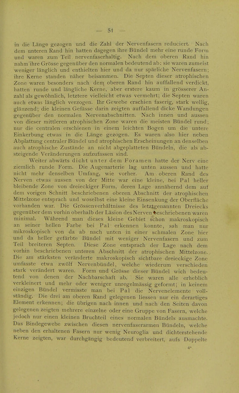 in die Länge gezogen und die Zahl der Nervenfasern reduciert. Nach dem unteren Rand hin hatten dagegen ihre Bündel mehr eine runde Form und waren zum Teil. nervenfaserhaltig. Nach dem oberen Rand hin nahm ihre Grösse gegenüber den normalen bedeutend ab; sie waren zumeist weniger länglich und enthielten hier und da nur spärliche Nervenfasern; ihre Kerne standen näher beisammen. Die Septen dieser atrophischen Zone waren besonders nach dern oberen Rand hin auffallend verdickt, hatten runde und längliche Kerne, aber erstere kaum in grösserer An- zahl als gewöhnlich, letztere vielleicht etwas vermehrt; die Septen waren auch etwas länglich verzogen. Ihr Gewebe erschien faserig, stark wellig, glänzend; die kleinen Gefässe darin zeigten auffallend dicke Wandungen geo-enüber den normalen Nervenabschnitten. Nach innen und aussen von dieser mittleren atrophischen Zone waren die meisten Bündel rund; nur die centralen erschienen in einem leichten Bogen um die untere Einkerbung etwas in die Länge gezogen. Es waren also hier neben Abplattung centraler Bündel und atrophischen Erscheinungen an denselben auch atrophische Zustände an nicht abgeplatteten Bündeln, die als ab- steigende Veränderungen aufzufassen sind. Weiter abwärts dicht unter dem Foramen hatte der Nerv eine ziemlich runde Form. Die Augenarterie lag unten aussen und hatte nicht mehr denselben Umfang, wie vorher. Am . oberen Rand des Nerven etwas aussen von der Mitte war eine kleine, bei Pal heller bleibende Zone von dreieckiger Form, deren Lage annähernd dem auf dem vorigen Schnitt beschriebenen oberen Abschnitt der atrophischen Mittelzone entsprach und woselbst eine kleine Einsenkung der Oberfläche vorhanden war. Die Grössenverhältnisse des letztgenannten Dreiecks gegenüber dem vorhin oberhalb der Läsion des Nerven beschriebenen waren minimal. Während man dieses kleine Gebiet schon makroskopisch an seiner hellen Farbe bei Pal erkennen konnte, sah man nur mikroskopisch von da ab nach unten in einer schmalen Zone hier und da heller gefärbte Bündel mit weniger Nervenfasern und zum Teil breiteren Septen. Diese Zone entsprach der Lage nach dem vorhin beschriebenen unteren Abschnitt der atrophischen Mittelzone. Die am stärksten veränderte makroskopisch sichtbare dreieckige Zone umfasste etwa zwölf Nervenbündel, welche wiederum verschieden stark verändert waren. Form und Grösse dieser Bündel wich bedeu- tend von denen der Nachbarschaft ab. Sie waren alle erheblich verkleinert und mehr oder weniger unregelmässig geformt; in keinem einzigen Bündel vermisste man bei Pal die Nervenelemente voll- ständig. Die drei am oberen Rand gelegenen Hessen nur ein derartiges Element erkennen; die übrigen nach innen und nach den Seiten davon gelegenen zeigten mehrere einzelne oder eine Gruppe von Fasern, welche jedoch nur einen kleinen Bruchteil eines normalen Bündels ausmachte. Das Bindegewebe zwischen diesen nervenfaserarmen Bündeln, welche neben den erhaltenen Fasern nur wenig Neuroglia und dichterstehende Kerne zeigten, war durchgängig bedeutend verbreitert, aufs Doppelte 4*-