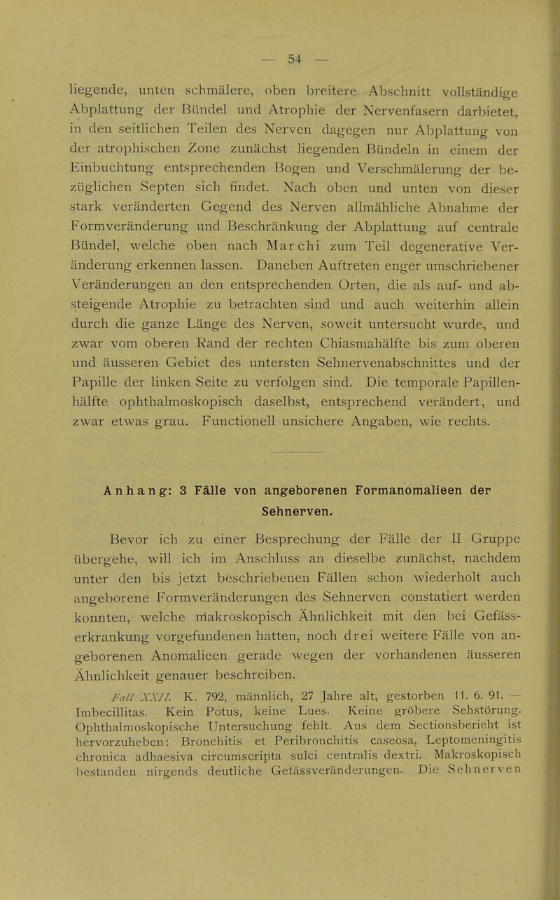 liegende, unten schmälere, oben breitere Abschnitt vollständige Abplattung der Bündel und Atrophie der Nervenfasern darbietet, in den seitlichen Teilen des Nerven dagegen nur Abplattung von der atrophischen Zone zunächst liegenden Bündeln in einem der Einbuchtung entsprechenden Bogen und Verschmälerung der be- züglichen Septen sich findet. Nach oben und unten von dieser stark veränderten Gegend des Nerven allmähliche Abnahme der Formveränderung und Beschränkung der Abplattung auf centrale Bündel, welche oben nach Marchi zum Teil degenerative Ver- änderung erkennen lassen. Daneben Auftreten enger umschriebener Veränderungen an den entsprechenden Orten, die als auf- und ab- steigende Atrophie zu betrachten sind und auch weiterhin allein durch die ganze Länge des Nerven, soweit untersucht wurde, und zwar vom oberen Rand der rechten Chiasmahälfte bis zum oberen und äusseren Gebiet des untersten Sehnervenabschnittes und der Papille der linken Seite zu verfolgen sind. Die temporale Papillen- hälfte ophthalmoskopisch daselbst, entsprechend verändert, und zwar etwas grau. Functionen unsichere Angaben, wie rechts. Anhang: 3 Fälle von angeborenen Formanomalieen der Sehnerven. Bevor ich zu einer Besprechung der Fälle der II Gruppe übergehe, will ich im Anschluss an dieselbe zunächst, nachdem unter den bis jetzt beschriebenen Fällen schon wiederholt auch angeborene Formveränderungen des Sehnerven constatiert werden konnten, welche niakroskopisch Ähnlichkeit mit den bei Gefäss- erkrankung vorgefundenen hatten, noch drei weitere Fälle von an- geborenen Anomalieen gerade wegen der vorhandenen äusseren Ähnlichkeit genauer beschreiben. Fall XXII. K. 792, männlich, 27 Jahre alt, gestorben II. 6. 91. — Imbecillitas. Kein Potus, keine Lues. Keine gröbere Sehstörung. Ophthalmoskopische Untersuchung fehlt. Aus dem Sectionsbericht ist hervorzuheben: Bronchitis et Peribronchitis caseosa, Leptomeningitis chronica ädhaesiva circumscripta sulci centralis dextri. Makroskopi.sch bestanden nirgends deutliche Gefässveränderungen. Die Sehnerven I