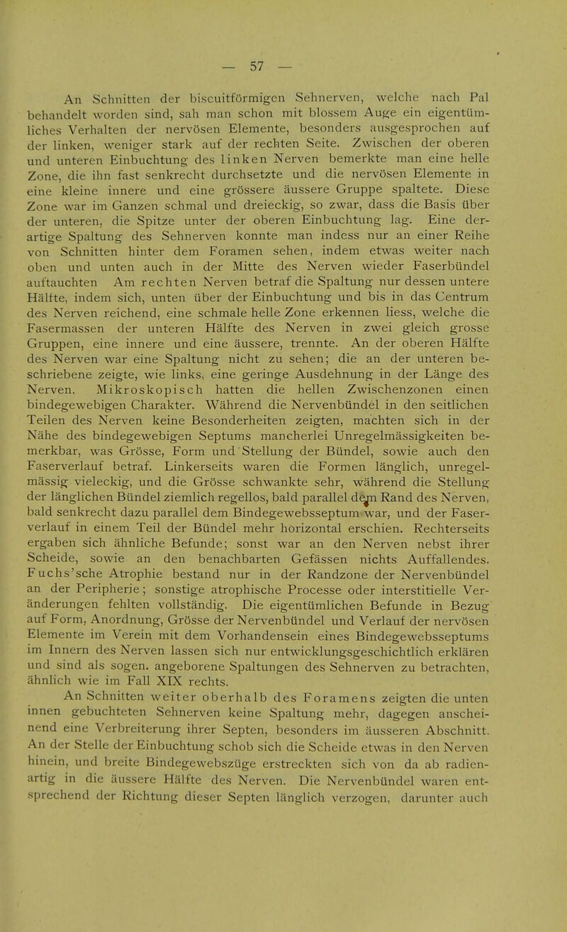 An Schnitten der biscuitfürmigen Sehnerven, welche nach Pal behandelt worden sind, sah man schon mit blossem Auge ein eigentüm- liches Verhalten der nervösen Elemente, besonders ausgesprochen auf der linken, weniger stark auf der rechten Seite. Zwischen der oberen und unteren Einbuchtung des linken Nerven bemerkte man eine helle Zone, die ihn fast senkrecht durchsetzte und die nervösen Elemente in eine kleine innere und eine grössere äussere Gruppe spaltete. Diese Zone war im Ganzen schmal und dreieckig, so zwar, dass die Basis über der unteren, die Spitze unter der oberen Einbuchtung lag. Eine der- artige Spaltung des Sehnerven konnte man indess nur an einer Reihe von Schnitten hinter dem Foramen sehen, indem etwas weiter nach oben und unten auch in der Mitte des Nerven wieder Faserbündel auftauchten Am rechten Nerven betraf die Spaltung nur dessen untere Hältte, indem sich, unten über der Einbuchtung und bis in das Centrum des Nerven reichend, eine schmale helle Zone erkennen Hess, welche die Fasermassen der unteren Hälfte des Nerven in zwei gleich grosse Gruppen, eine innere und eine äussere, trennte. An der oberen Hälfte des Nerven war eine Spaltung nicht zu sehen; die an der unteren be- schriebene zeigte, wie links, eine geringe Ausdehnung in der Länge des Nerven. Mikroskopisch hatten die hellen Zwischenzonen einen bindegewebigen Charakter. Während die Nervenbündel in den seitlichen Teilen des Nerven keine Besonderheiten zeigten, machten sich in der Nähe des bindegewebigen Septums mancherlei Unregelmässigkeiten be- merkbar, was Grösse, Form und Stellung der Bündel, sowie auch den Faserverlauf betraf. Linkerseits waren die Formen länglich, unregel- mässig vieleckig, und die Grösse schwankte sehr, während die Stellung der länglichen Bündel ziemlich regellos, bald parallel d^ Rand des Nerven, bald senkrecht dazu parallel dem Bindegewebsseptum war, und der Faser- verlauf in einem Teil der Bündel mehr horizontal erschien. Rechterseits ergaben sich ähnliche Befunde; sonst war an den Nerven nebst ihrer Scheide, sowie an den benachbarten Gefässen nichts Auffallendes. Fuchs'sche Atrophie bestand nur in der Randzone der Nervenbündel an der Peripherie; sonstige atrophische Processe oder interstitielle Ver- änderungen fehlten vollständig. Die eigentümlichen Befunde in Bezug auf Form, Anordnung, Grösse der Nervenbündel und Verlauf der nervösen Elemente im Verein mit dem Vorhandensein eines Bindegewebsseptums im Innern des Nerven lassen sich nur entwicklungsgeschichtlich erklären und sind als sogen, angeborene Spaltungen des Sehnerven zu betrachten, ähnlich wie im Fall XIX rechts. An Schnitten weiter oberhalb des Foramens zeigten die unten innen gebuchteten Sehnerven keine Spaltung mehr, dagegen anschei- nend eine Verbreiterung ihrer Septen, besonders im äusseren Abschnitt. An der Stelle der Einbuchtung schob sich die Scheide etwas in den Nerven hinein, und breite Bindegewebszüge erstreckten sich von da ab radien- artig in die äussere Hälfte des Nerven. Die Nervenbündel waren ent- sprechend der Richtung dieser Septen länglich verzogen, darunter auch