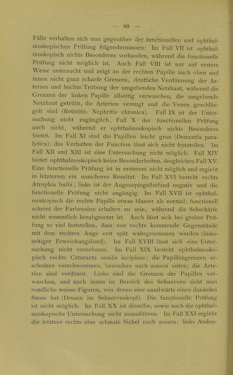 Fälle verhalten sich nun gegenüber der functionellen und ophthal- moskopischen Prüfung folgendermassen: Im Fall VII ist ophthal- moskopisch nichts Besonderes vorhanden, während die functionelle Prüfung nicht möglich ist. Auch Fall VIII ist nur auf erstere Weise untersucht und zeigt an der rechten Papille nach oben und innen nicht ganz scharfe Grenzen, deuthche Verdünnung der Ar- terien und leichte Trübung der umgebenden Netzhaut, während die Grenzen der linken Papille allseitig verwaschen, die umgebende Netzhaut getrübt, die Arterien verengt und die Venen geschlän- gelt sind (Retinitis. Nephritis chronica). Fall IX ist der Unter- suchung nicht zugängHch, Fall X der functionellen Prüfung auch nicht, während er ophthalmoskopisch nichts Besonderes bietet. Im Fall XI sind die Papillen leicht grau (Dementia para- lytica); das Verhalten der Function lässt sich nicht feststellen. Im Fall XII und XIII ist eine Untersuchung nicht mögHch. Fall XIV bietet ophthalmoskopisch keine Besonderheiten, desgleichen Fall XV. Eine functionelle Prüfung ist in ersterem nicht möglich und ergiebt in letzterem ein unsicheres Resultat. Im Fall XVI besteht rechts Atrophia bulbi; links ist der Augenspiegelbefund negativ und die functionelle Prüfung nicht angängig. Im Fall XVII ist ophthal- moskopisch die rechte Papille etwas blasser als normal; functionell scheint der Farbensinn erhalten zu sein, während die Sehschärfe nicht wesentlich herabgesetzt ist. Auch lässt sich bei grober Prü- fung so viel feststellen, dass von rechts kommende Gegenstände mit dem rechten Auge erst spät wahrgenommen werden (links- seitiger Erweichungsherd). Im Fall XVIII lässt sich eine Unter- suchung nicht vornehmen. Im Fall XIX besteht ophthalmosko- pisch rechts Cataracta senilis incipiens; die Papillengrenzen er- scheinen verschwommen, besonders nach aussen unten; die Arte- rien sind verdünnt. Links sind die Grenzen der Papillen ver- waschen, und nach innen im Bereich des Sehnerven sieht man rundliche weisse Figuren, von denen eine nasalwärts einen dunkelen Saum hat (Drusen im Sehnervenkopf). Die functionelle Prüfung ist nicht möglich. Im Fall XX ist dieselbe, sowie auch die ophthal- moskopische Untersuchung nicht auszuführen. Im Fall XXI ergiebt die letztere rechts eine schmale Sichel nach aussen, links Andeu-