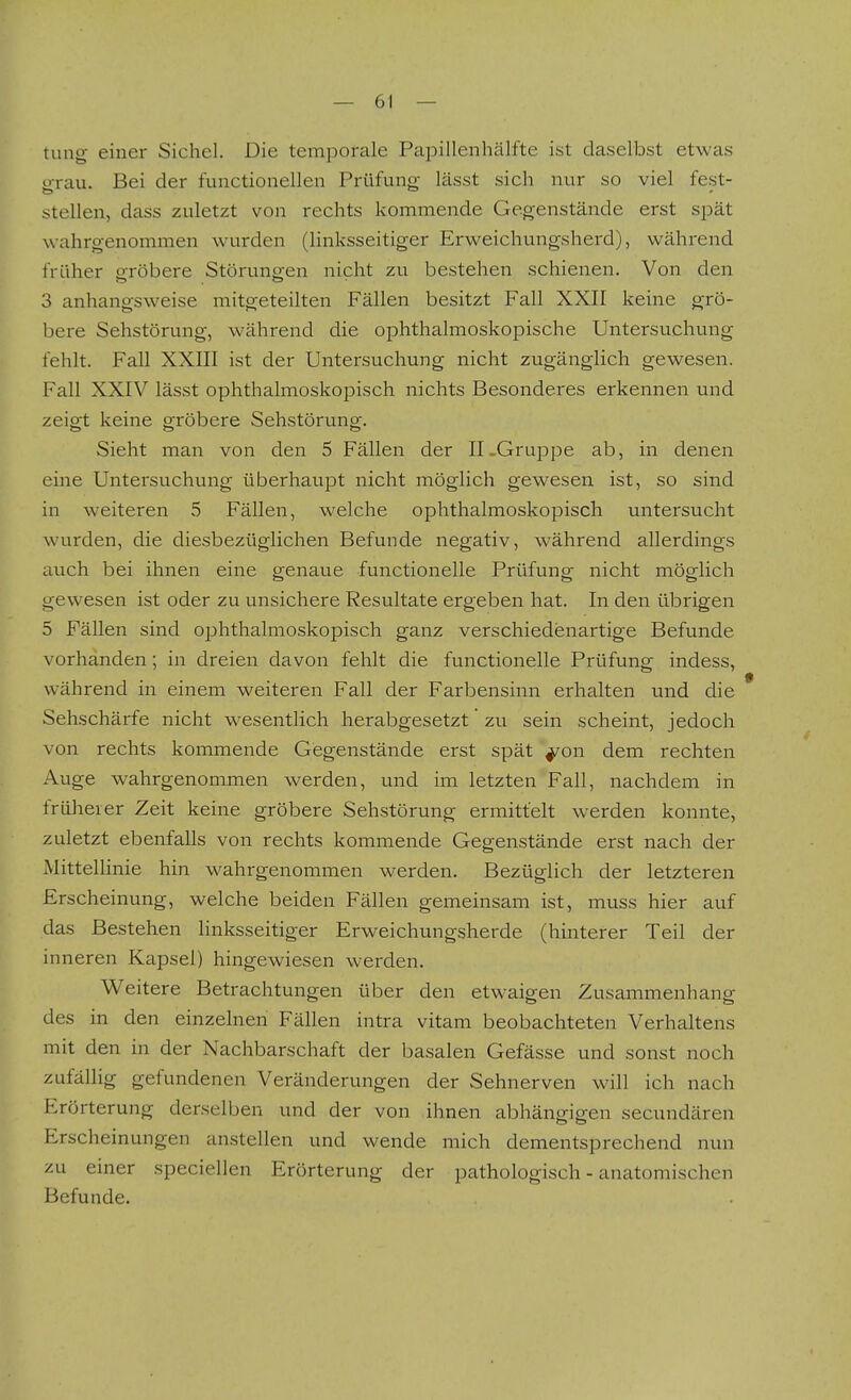 tung einer Sichel. Die temporale Papillenhälfte ist daselbst etwas grau. Bei der functionelleu Prüfung lässt sich nur so viel fest- stellen, dass zuletzt von rechts kommende Gegenstände erst spät wahrgenommen wurden (linksseitiger Erweichungsherd), während früher pfröbere Störungen nicht zu bestehen schienen. Von den 3 anhangsweise mitgeteilten Fällen besitzt Fall XXII keine grö- bere Sehstörung, während die ophthalmoskopische Untersuchung fehlt. Fall XXIII ist der Untersuchung nicht zugänglich gewesen. Fall XXIV lässt ophthalmoskopisch nichts Besonderes erkennen und zeigt keine gröbere Sehstörung. Sieht man von den 5 Fällen der II .Gruppe ab, in denen eine Untersuchung überhaupt nicht möglich gewesen ist, so sind in weiteren 5 Fällen, welche ophthalmoskopisch untersucht wurden, die diesbezüglichen Befunde negativ, während allerdings auch bei ihnen eine genaue functionelle Prüfung nicht möglich gewesen ist oder zu unsichere Resultate ergeben hat. In den übrigen 5 Fällen sind ophthalmoskopisch ganz verschiedenartige Befunde vorhanden; in dreien davon fehlt die functionelle Prüfung indess, während in einem weiteren Fall der Farbensinn erhalten und die Sehschärfe nicht wesentlich herabgesetzt zu sein scheint, jedoch von rechts kommende Gegenstände erst spät ^on dem rechten Auge wahrgenommen werden, und im letzten Fall, nachdem in früherer Zeit keine gröbere Sehstörung ermittelt werden konnte, zuletzt ebenfalls von rechts kommende Gegenstände erst nach der Mittellinie hin wahrgenommen werden. Bezüglich der letzteren Erscheinung, welche beiden Fällen gemeinsam ist, muss hier auf das Bestehen linksseitiger Erweichungsherde (hinterer Teil der inneren Kapsel) hingewiesen werden. Weitere Betrachtungen über den etwaigen Zusammenhang des in den einzelnen Fällen intra vitam beobachteten Verhaltens mit den in der Nachbarschaft der basalen Gefässe und sonst noch zufällig gefundenen Veränderungen der Sehnerven will ich nach Erörterung derselben und der von ihnen abhängigen secundären Erscheinungen anstellen und wende mich dementsprechend nun zu einer speciellen Erörterung der pathologisch - anatomischen Befunde.