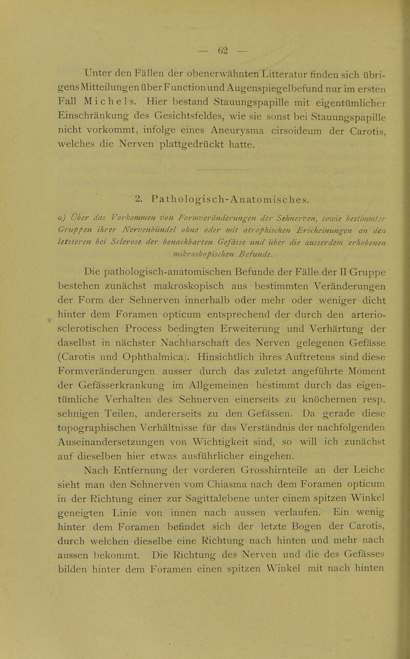 Unter den Fällen der obenerwähnten Litteratur finden sich übri- gens Mitteilungen über Function und Augenspiegelbefund nur im ersten Fall Michels. Hier l^estand Stauungspapille mit eigentümlicher Einschränkung des Gesichtsfeldes, wie sie sonst bei Stauungspapille nicht vorkommt, infolge eines Aneurysma cirsoideum der Caroti.s, welches die Nerven plattgedrückt hatte. 2. Pathologisch-Anatomisches. a) Uber das Vorkommen von Formverändertingen der Sehnerven, sowie besiiiiiiii/.-r Gruppen ihrer Nervenbündel ohne oder mit atrophischen Erscheimmgen an den letzteren bei Sclerose der benachbarte7i Gefässe und über die ausserdevi erhobenen mikroskopischen Befluide. Die pathologisch-anatomischen Befunde der Fälle der II Gruppe bestehen zunächst makroskopisch aus bestimmten Veränderungen der Form der Sehnerven innerhalb oder mehr oder weniger dicht hinter dem Foramen opticum entsprechend der durch den arterio- sclerotischen Process bedingten Erweiterung und Verhärtunof der daselbst in nächster Nachbarschaft des Nerven gelegenen Gefässe (Carotis und Ophthalmicaj. Hinsichthch ihres Auftretens sind diese Formveränderungen ausser durch das zuletzt angeführte Moment der Gefässerkrankung im Allgemeinen bestimmt durch das eigen- tümliche Verhalten des Sehnerven einerseits zu knöchernen resp. sehnigen Teilen, andererseits zu den Gefässen. Da gerade diese topographischen Verhältnisse für das Verständnis der nachfolgenden Auseinandersetzungen von Wichtigkeit sind, so will ich zunächst auf dieselben hier etwas ausführlicher eingehen. Nach Entfernung der vorderen Grosshirnteile an der Leiche sieht man den Sehnerven vom Chiasma nach dem Foramen opticum in der Richtung einer zur Sagittalebene unter einem spitzen W^inkel geneigten Linie von innen nach aussen verlaufen. Ein wenig hinter dem Foramen befindet sich der letzte Bogen der Carotis, durch welchen dieselbe eine Richtung nach hinten und mehr nach aussen bekommt. Die Richtung des Nerven und die des Gefässes bilden hinter dem Foramen einen spitzen Winkel mit nach hinten