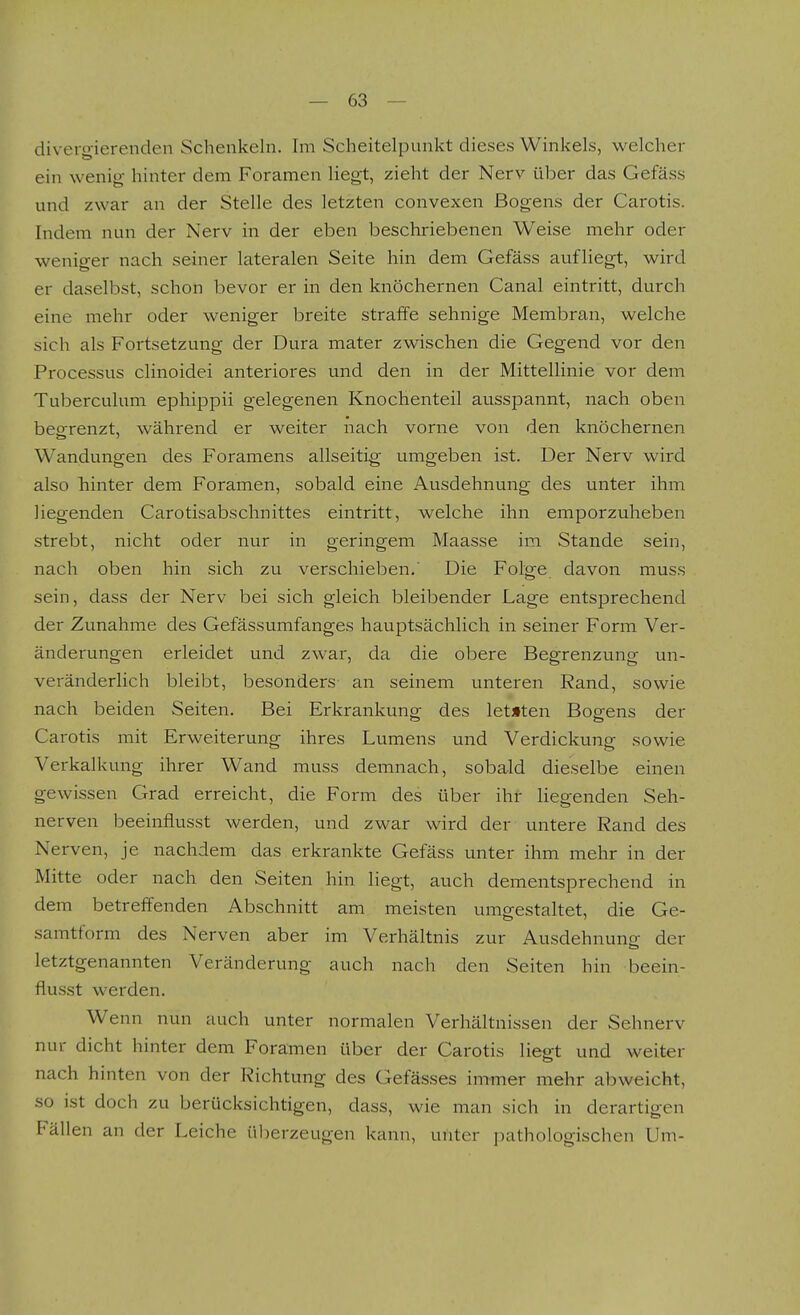 diverg-ierenden Schenkeln. Im Scheitelpunkt dieses Winkels, welcher ein wenig hinter dem Foramen liegt, zieht der Nerv über das Gefäss und zwar an der Stelle des letzten convexen Bogens der Carotis. Indem nun der Nerv in der eben beschriebenen Weise mehr oder weniger nach seiner lateralen Seite hin dem Gefäss aufliegt, wird er daselbst, schon bevor er in den knöchernen Canal eintritt, durch eine mehr oder weniger breite straffe sehnige Membran, welche sich als Fortsetzung der Dura mater zwischen die Gegend vor den Processus clinoidei anteriores und den in der Mittellinie vor dem Tuberculum ephippii gelegenen Knochenteil ausspannt, nach oben begrenzt, während er weiter nach vorne von den knöchernen Wandungen des Foramens allseitig umgeben ist. Der Nerv wird also hinter dem Foramen, sobald eine Ausdehnung des unter ihm liegenden Carotisabschnittes eintritt, welche ihn emporzuheben strebt, nicht oder nur in geringem Maasse im Stande sein, nach oben hin sich zu verschieben,' Die Folge davon muss sein, dass der Nerv bei sich gleich bleibender Lage entsprechend der Zunahme des Gefässumfanges hauptsächlich in seiner Form Ver- änderungen erleidet und zwar, da die obere Begrenzung un- veränderlich bleibt, besonders an seinem unteren Rand, sowie nach beiden Seiten. Bei Erkrankung des letzten Bogens der Cai-otis mit Erweiterung ihres Lumens und Verdickung sowie Verkalkung ihrer Wand muss demnach, sobald dieselbe einen gewissen Grad erreicht, die Form des über ihr hegenden Seh- nerven beeinflusst werden, und zwar wird der untere Rand des Nerven, je nachdem das erkrankte Gefäss unter ihm mehr in der Mitte oder nach den Seiten hin liegt, auch dementsprechend in dem betreffenden Abschnitt am meisten umgestaltet, die Ge- samtform des Nerven aber im Verhältnis zur Ausdehnung- der letztgenannten Veränderung auch nach den Seiten hin beein- flusst werden. Wenn nun auch unter normalen Verhältnissen der Sehnerv nur dicht hinter dem Foramen über der Carotis liegt und weiter nach hinten von der Richtung des Gefässes immer mehr abweicht, so ist doch zu berücksichtigen, dass, wie man sich in derartigen Fällen an der Leiche ül:erzeugen kann, unter ])athologischen Um-