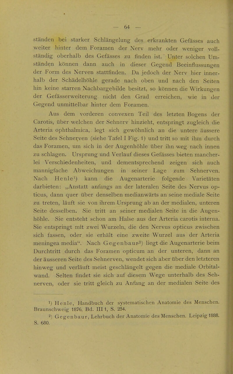 ständen bei starker Schlängelung des erkrankten Gefässes auch weiter hinter dem Foramen der Nerv mehr oder weniger voll- ständig oberhalb des Gefässes zu finden ist.' Unter solchen Um- ständen können dann auch in dieser Gegend Beeinflussuncren der Form des Nerven stattfinden. Da jedoch der Nerv hier inner- halb der Schädelhöhle gerade nach oben und nach den Seiten hin keine starren Nachbargebilde besitzt, so können die Wirkungen der Gefässerweiterung nicht den Grad erreichen, wie in der Gegend unmittelbar hinter dem Foramen. Aus dem vorderen convexen Teil des letzten Bogens der Carotis, über welchen der Sehnerv hinzieht, entspringt zugleich die Arteria ophthalmica,. legt sich gewöhnlich an die untere äussere Seite des Sehneijven (siehe Tafel I Fig. 1) und tritt so mit ihm durch das Foramen, um sich in der Augenhöhle über ihn weg nach innen zu schlagen. Ursprung und Verlauf dieses Gefässes bieten mancher- lei Verschiedenheiten, und dementsprechend zeigen sich auch mannigfache Abweichungen in seiner Lage zum Sehnerven. Nach Henle') kann die Augenarterie folgende Varietäten darbieten: „Anstatt anfangs an der lateralen Seite des Nervus op- ticus, dann quer über denselben medianwärts an seine mediale Seite zu treten, läuft sie von ihrem Ursprung ab an der medialen, unteren Seite desselben. Sie tritt an seiner medialen Seite in die Augen- höhle. Sie entsteht schon am Halse aus der Arteria carotis interna. Sie entspringt mit zwei Wurzeln, die den Nervus opticus zwischen sich fassen, oder sie erhält eine zweite Wurzel aus der Arteria meningea media. Nach Gegenbaur--) liegt die Augenarterie beim Durchtritt durch das Foramen opticum an der unteren, dann an der äusseren Seite des Sehnerven, wendet sich aber über den letzteren hinweg und verläuft meist geschlängelt gegen die mediale Orbital- wand. Selten findet sie sich auf diesem Wege unterhalb des Seh- nerven, oder sie tritt gleich zu Anfang an der medialen Seite des 1) Henle, Handbuch der systematischen Anatomie des Menschen. Braunschweig 1876, Bd. III1, S. 254. ^) Gegenbaur, Lehrbuch der Anatomie des Menschen. Leipzig 1888. S. 680.