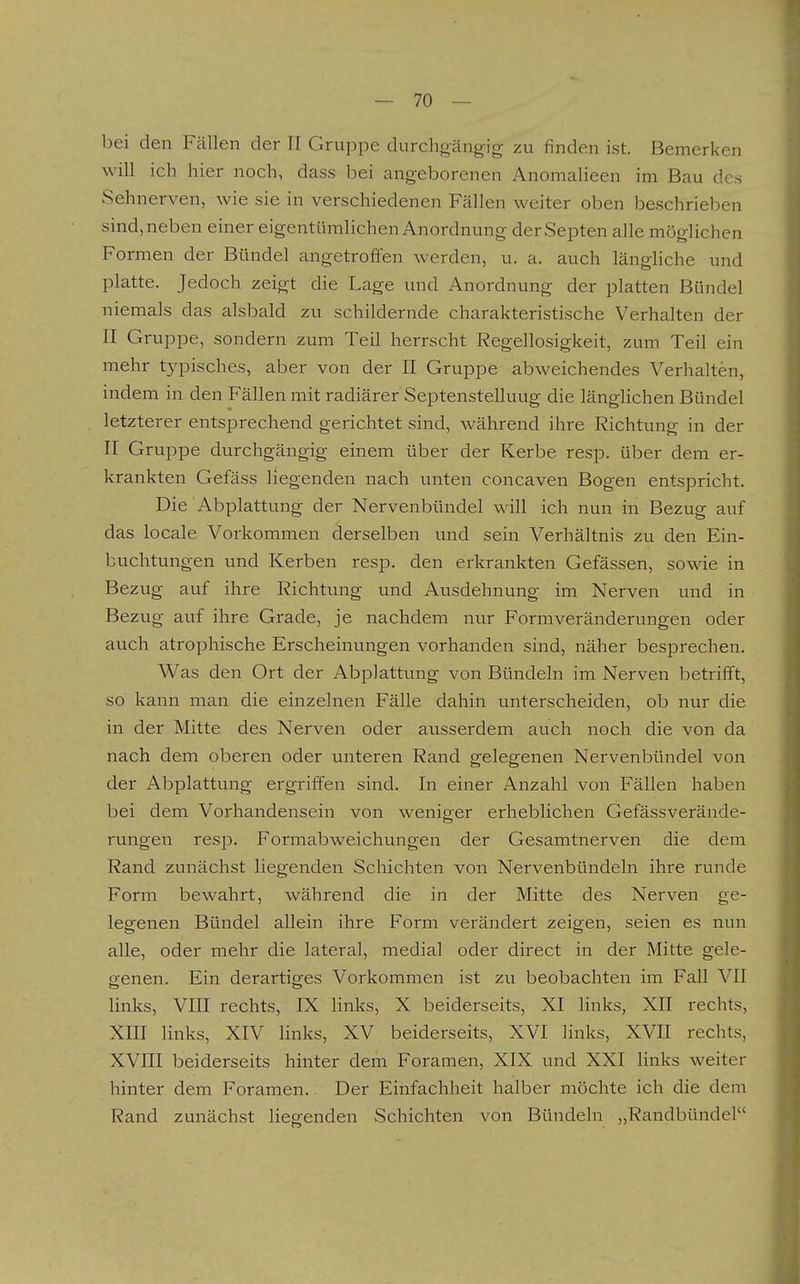 bei den Fällen der II Gruppe durchgängig zu finden ist. Bemerken will ich hier noch, dass bei angeborenen Anomalieen im Bau des Sehnerven, wie sie in verschiedenen Fällen weiter oben beschrieben sind, neben einer eigentümlichen Anordnung derSepten alle möglichen Formen der Bündel angetroffen werden, u. a. auch länghche und platte. Jedoch zeigt die Lage und Anordnung der platten Bündel niemals das alsbald zu schildernde charakteristische Verhalten der II Gruppe, sondern zum Teil herrscht Regellosigkeit, zum^ Teil ein mehr typisches, aber von der II Gruppe abweichendes Verhalten, indem in den Fällen mit radiärer Septenstelluug die länglichen Bündel letzterer entsprechend gerichtet sind, während ihre Richtung in der II Gruppe durchgängig einem über der Kerbe resp. über dem er- krankten Gefäss liegenden nach unten concaven Bogen entspricht. Die Abplattung der Nervenbündel will ich nun in Bezug auf das locale Vorkommen derselben und sein Verhältnis zu den Ein- buchtungen und Kerben resp. den erkrankten Gefässen, sowie in Bezug auf ihre Richtung und Ausdehnung im Nerven und in Bezug auf ihre Grade, je nachdem nur Formveränderungen oder auch atrophische Erscheinungen vorhanden sind, näher besprechen. Was den Ort der Abplattung von Bündeln im Nerven betrifft, so kann man die einzelnen Fälle dahin unterscheiden, ob nur die in der Mitte des Nerven oder ausserdem auch noch die von da nach dem oberen oder unteren Rand gelegenen Nervenbündel von der Abplattung ergriffen sind. In einer Anzahl von Fällen haben bei dem Vorhandensein von weniger erheblichen Gefässverände- rungen resp. Formabweichungen der Gesamtnerven die dem Rand zunächst liegenden Schichten von Nei'venbündeln ihre runde Form bewahrt, während die in der Mitte des Nerven ge- legenen Bündel allein ihre Form verändert zeigen, seien es nun alle, oder mehr die lateral, medial oder direct in der Mitte gele- genen. Ein derartiges Vorkommen ist zu beobachten im Fall VII links, VIII rechts, IX Hnks, X beiderseits, XI links, XII rechts, XIII links, XIV links, XV beiderseits, XVI links, XVII rechts, XVIII beiderseits hinter dem Foramen, XIX und XXI links weiter hinter dem Foramen. Der Einfachheit halber möchte ich die dem Rand zunächst liegenden Schichten von Bündeln „Randbündel