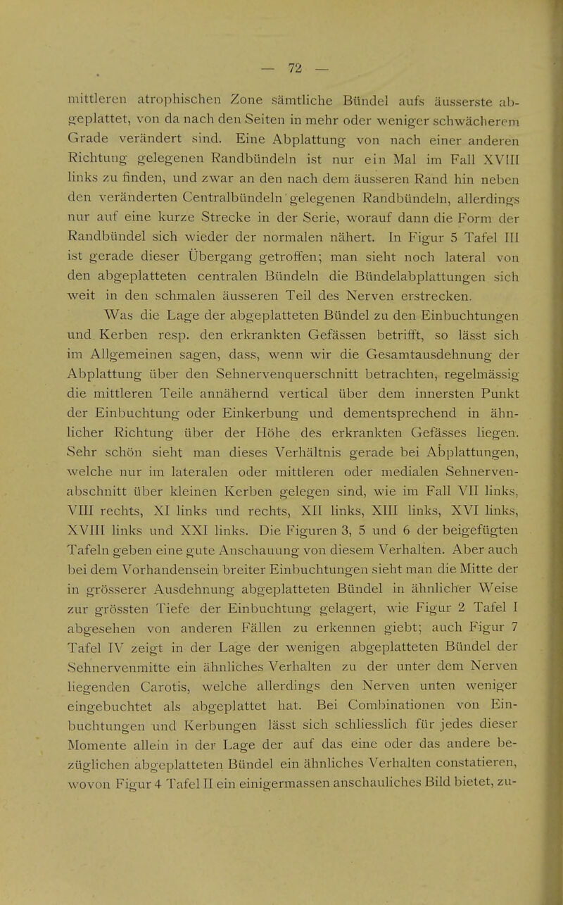 mittleren atrophischen Zone sämthche Bündel aufs äusserste ab- geplattet, von da nach den Seiten in mehr oder weniger schwächerem Grade verändert sind. Eine Abplattung von nach einer anderen Richtung gelegenen Randbündeln ist nur ein Mal im Fall XVIII links zu finden, und zwar an den nach dem äusseren Rand hin neben den veränderten Centralbündeln gelegenen Randbündeln, allerdings nur auf eine kurze Strecke in der Serie, worauf dann die Form der Randbündel sich wieder der normalen nähert. In Figur 5 Tafel III ist gerade dieser Übergang getroffen; man sieht noch lateral von den abgeplatteten centralen Bündeln die Bündelabplattungen sich weit in den schmalen äusseren Teil des Nerven erstrecken. Was die Lage der abgeplatteten Bündel zu den Einbuchtungen und. Kerben resp. den erkrankten Gefässen betrifft, so lässt sich im Allgemeinen sagen, dass, wenn wir die Gesamtausdehnung der Abplattung über den Sehnervenquerschnitt betrachten, regelmässig die mittleren Teile annähernd vertical über dem innersten Punkt der Einbuchtung oder Einkerbung und dementsprechend in ähn- licher Richtung über der Höhe des erkrankten Gefässes liegen. Sehr schön sieht man dieses Verhältnis gerade bei Abplattungen, welche nur im lateralen oder mittleren oder medialen Sehnerven- abschnitt über kleinen Kerben gelegen sind, wie im Fall VII links, VIII rechts, XI links und rechts, XII links, XIII links, XVI hnks, XVIII links und XXI links. Die Figuren 3, 5 und 6 der beigefügten Tafeln geben eine gute Anschauung von diesem Verhalten. Aber auch bei dem Vorhandensein breiter Einbuchtungen sieht man die Mitte der in grösserer Ausdehnung abgeplatteten Bündel in ähnlicher Weise zur grössten Tiefe der Einbuchtung gelagert, wie Figur 2 Tafel I abgesehen von anderen Fällen zu erkennen giebt; auch Figur 7 Tafel IV zeigt in der Lage der wenigen abgeplatteten Bündel der Sehnervenmitte ein ähnliches Verhalten zu der unter dem Nerven liegenden Carotis, welche allerdings den Nerven unten weniger eingebuchtet als abgeplattet hat. Bei Combinationen von Ein- buchtungen und Kerbungen lässt sich schliesshch für jedes dieser Momente allein in der Lage der auf das eine oder das andere be- züglichen abgeplatteten Bündel ein ähnliches Verhalten constatieren, wovon Figur 4 Tafel II ein einigermassen anschauliches Bild bietet, zu-