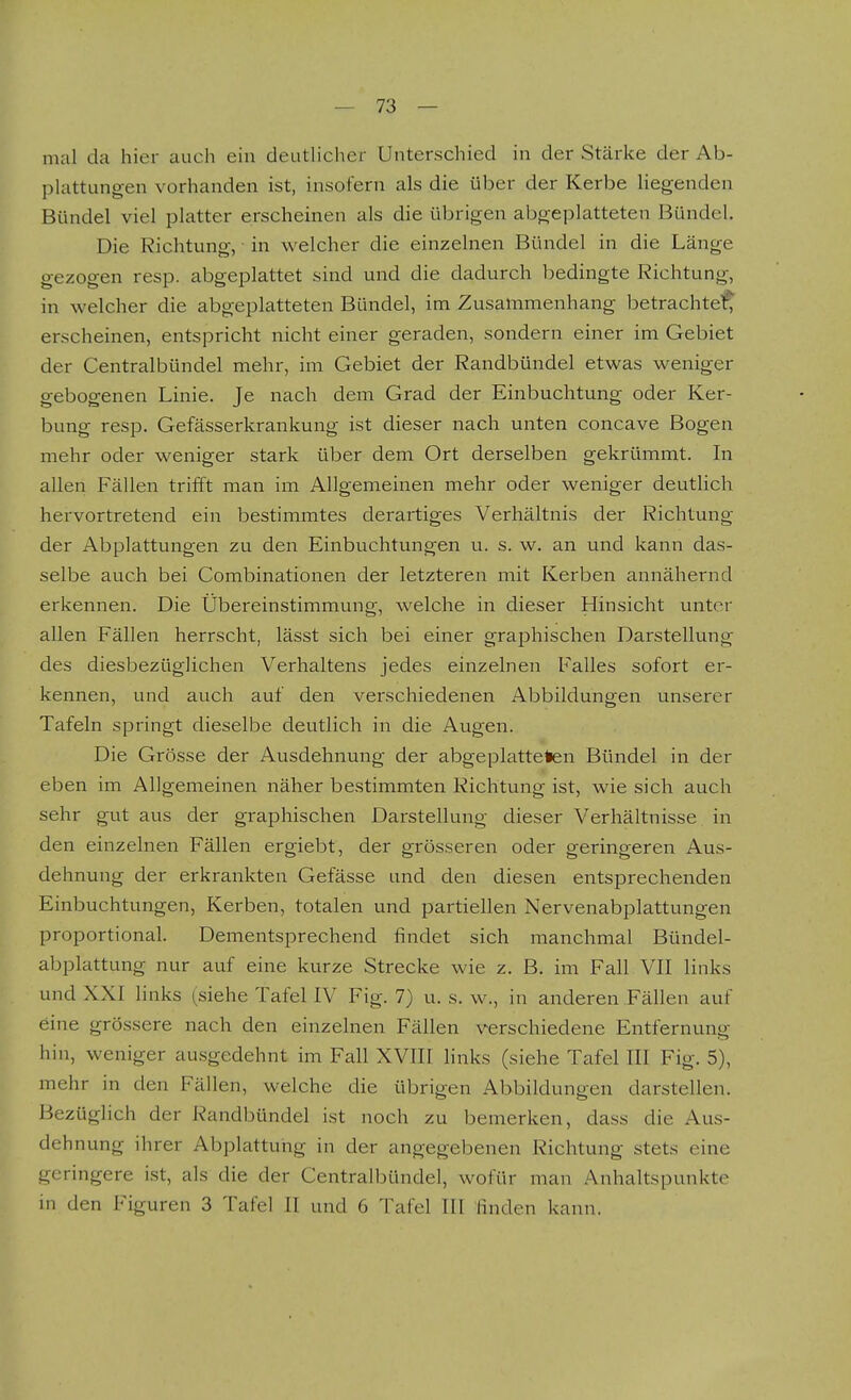 mal da hier aucli ein deutlicher Unterschied in der Stärke der Ab- plattungen vorhanden ist, insofern als die über der Kerbe liegenden Bündel viel platter erscheinen als die übrigen abgeplatteten Bündel. Die Richtung, in welcher die einzelnen Bündel in die Länge gezogen resp. abgeplattet sind und die dadurch bedingte Richtung, in welcher die abgeplatteten Bündel, im Zusammenhang betrachtel^ erscheinen, entspricht nicht einer geraden, sondern einer im Gebiet der Centralbündel mehr, im Gebiet der Randbündel etwas weniger gebogenen Linie. Je nach dem Grad der Einbuchtung oder Ker- bung resp. Gefässerkrankung ist dieser nach unten concave Bogen mehr oder weniger stark über dem Ort derselben gekrümmt. In allen Fällen trifft man im Allgemeinen mehr oder weniger deutlich hervortretend ein bestimmtes derartiges Verhältnis der Richtung der Abplattungen zu den Einbuchtungen u. s. w. an und kann das- selbe auch bei Combinationen der letzteren mit Kerben annähernd erkennen. Die Übereinstimmung, welche in dieser Hinsicht unter allen Fällen herrscht, lässt sich bei einer graphischen Darstellung des diesbezüglichen Verhaltens jedes einzelnen Falles sofort er- kennen, und auch auf den verschiedenen Abbildungen unserer Tafeln springt dieselbe deutlich in die Augen. Die Grösse der Ausdehnung der abgeplatteten Bündel in der eben im Allgemeinen näher bestimmten Richtung ist, wie sich auch sehr gut aus der graphischen Darstellung dieser Verhältnisse in den einzelnen Fällen ergiebt, der grösseren oder geringeren Aus- dehnung der erkrankten Gefässe und den diesen entsprechenden Einbuchtungen, Kerben, totalen und partiellen Nervenabplattungen proportional. Dementsprechend findet sich manchmal Bündel- abplattung nur auf eine kurze Strecke wie z. B. im Fall VII links und XXI Hnks (siehe Tafel IV Fig. 7) u. s. w., in anderen Fällen auf eine grössere nach den einzelnen Fällen verschiedene Entfernung hin, weniger ausgedehnt im Fall XVIII Hnks (siehe Tafel III Fig. 5), mehr in den Fällen, welche die übrigen Abbildungen darstellen. Bezüglich der Randbündel ist noch zu bemerken, dass die Aus- dehnung ihrer Abplattung in der angegebenen Richtung stets eine geringere ist, als die der Centralbündel, wofür man Anhaltspunkte in den Figuren 3 Tafel II und 6 Tafel III Huden kann.