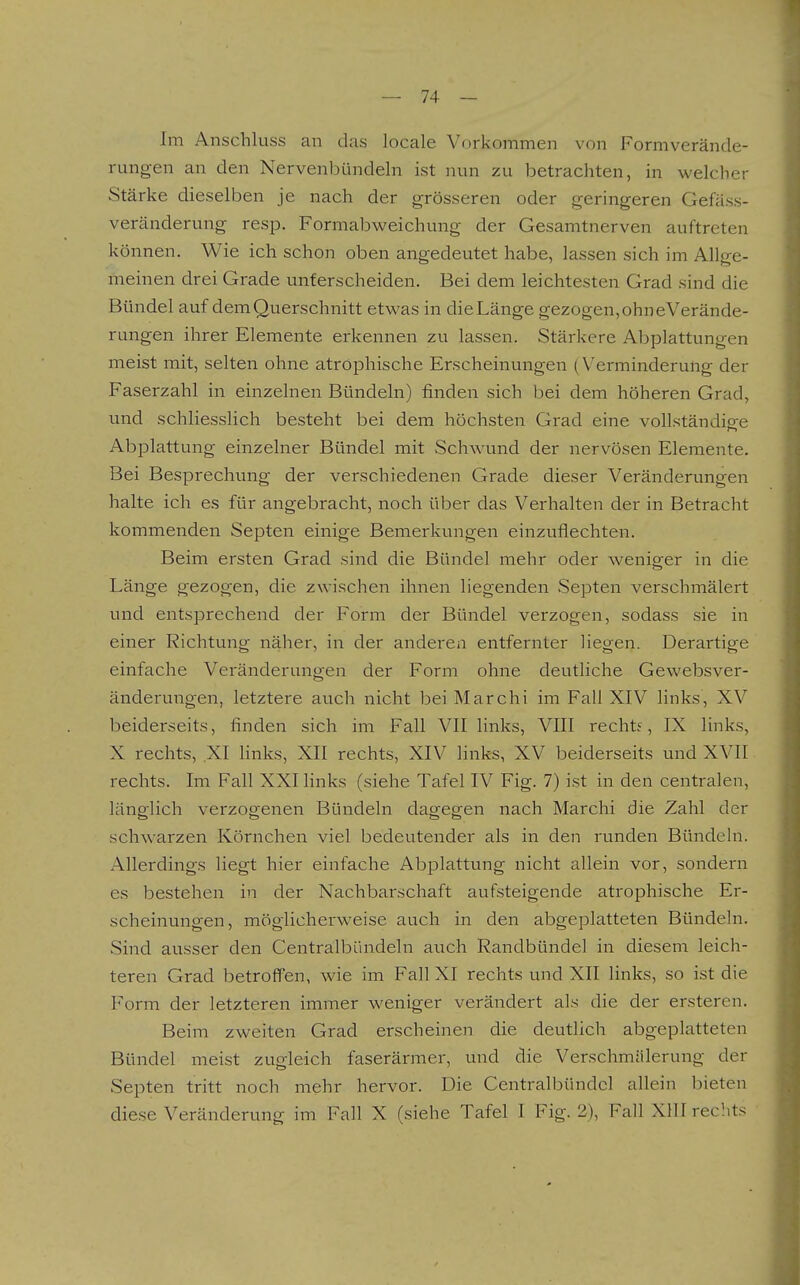 Im Anschluss an das locale Vorkommen von Formverände- rungen an den Nervenbündeln ist nun zu betrachten, in welcher Stärke dieselben je nach der grösseren oder geringeren Gefäss- veränderung resp. Formabweichung der Gesamtnerven auftreten können. Wie ich schon oben angedeutet habe, lassen sich im Allge- meinen drei Grade unterscheiden. Bei dem leichtesten Grad sind die Bündel auf dem Querschnitt etwas in die Länge gezogen, ohneVerände- rungen ihrer Elemente erkennen zu lassen. Stärkere Abplattungen meist mit, selten ohne atrophische Erscheinungen (Verminderung der Faserzahl in einzelnen Bündeln) finden sich bei dem höheren Grad, und schliesslich besteht bei dem höchsten Grad eine vollständige Abplattung einzelner Bündel mit Schwund der nervösen Elemente. Bei Besprechung der verschiedenen Grade dieser Veränderungen halte ich es für angebracht, noch über das Verhalten der in Betracht kommenden Septen einige Bemerkungen einzuflechten. Beim ersten Grad sind die Bündel mehr oder weniger in die Länge gezogen, die zwischen ihnen liegenden Septen verschmälert und entsprechend der Form der Bündel verzogen, sodass sie in einer Richtung näher, in der anderen entfernter liegen. Derartige einfache Veränderungen der Form ohne deutliche Gewebsver- änderungen, letztere auch nicht bei Marchi im Fall XIV links, XV beiderseits, finden sich im Fall VII links, VIII recht?, IX links, X rechts, XI hnks, XII rechts, XIV links, XV beiderseits und XVII rechts. Im Fall XXI links (siehe Tafel IV Fig. 7) ist in den centralen, länglich verzogenen Bündeln dagegen nach Marchi die Zahl der schwarzen Körnchen viel bedeutender als in den runden Bündeln. Allerdings liegt hier einfache Abplattung nicht allein vor, sondern es bestehen in der Nachbarschaft aufsteigende atrophische Er- scheinungen, möglicherweise auch in den abgeplatteten Bündeln. Sind ausser den Centraibündeln auch Randbündel in diesem leich- teren Grad betroffen, wie im Fall XI rechts und XII links, so ist die Form der letzteren immer weniger verändert als die der ersteren. Beim zweiten Grad erscheinen die deutlich abgeplatteten Bündel meist zugleich faserärmer, und die Verschmälerung der Septen tritt noch mehr hervor. Die Centraibündel allein bieten diese Veränderung im Fall X (siehe Tafel I Fig. 2), Fall XIII rechts