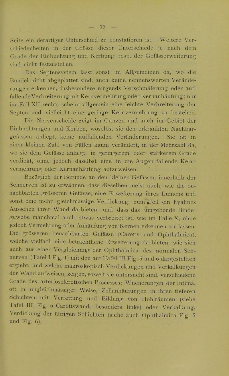 Seite ein derartiger Unterschied zu constatieren ist. Weitere Ver- schiedenheiten in der Grösse dieser Unterschiede je nach dem Grade der Einbuchtung und Kerbung resp. der Gefässerweiterung sind nicht festzustellen. Das Septensystem lässt sonst im Allgemeinen da, wo die Bündel nicht abgeplattet sind, auch keine nennenswerten Verände- rungen erkennen, insbesondere nirgends Verschmälerung oder auf- fallende V erbreiterung mit Kernvermehrung oder Kernanhäufung; nur im Fall XII rechts scheint allo-emein eine leichte Verbreiterung- der Septen und vielleicht eine geringe Kernvermehrung zu bestehen. Die Nervenscheide zeigt im Ganzen und auch im Gebiet der Einbuchtungen und Kerben, woselbst sie den erkrankten Nachbai - gefässen anliegt, keine auffallenden Veränderungen. Sie ist in einer kleinen Zahl von Fällen kaum verändert, in der Mehrzahl da, wo sie dem Gefässe anliegt, in geringerem oder stärkerem Grade verdickt, ohne jedoch daselbst eine in die Augen fallende Kern- vermehrung oder Kernanhäufung aufzuweisen. Bezüglich der Befunde an den kleinen'Gefässen innerhalb der Sehnerven ist zu erwähnen, dass dieselben meist auch, wie die be- nachbarten grösseren Gefässe, eine Erweiterung ihres Lumens und sonst eine mehr gleichmässige Verdickung, zum ^eil ein hyalines Aussehen ihrer Wand darbieten,. und dass das umgebende Binde- gewebe manchmal auch etwas verbreitet ist, wie im Falle X, ohne jedoch Vermehrung oder Anhäufung von Kernen erkennen zu lassen. Die grösseren benachbarten Gefässe (Carotis und Ophthalmica), welche vielfach eine beträchtliche Erweiterung darbieten, wie sich auch aus einer Vergleichung der Ophthalmica des normalen Seh- nerven (Tafel I Fig. 1) mit den auf Tafel III Fig. 5 und 6 dargestellten ergiebt, und welche makroskopisch Verdickungen und Verkalkungen der Wand aufweisen, zeigen, soweit sie untersucht sind, verschiedene Grade des arteriosclerotischen Processes: Wucherungen der Intima, oft in ungleichmässiger Weise, Zellanhäufungen in ihren tieferen Schichten mit Verfettung und Bildung von Hohlräumen (siehe Tafel III Fig. 6 Carotiswand, besonders links) oder Verkalkung, Verdickung der übrigen Schichten (siehe auch Ophthalmica Fig. 5 und Fig. 6).