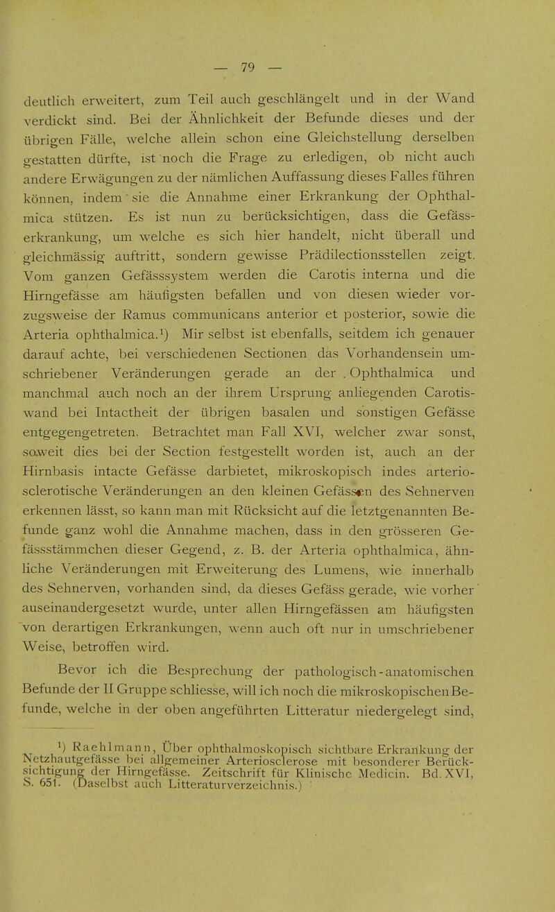 deutlich erweitert, zum Teil auch geschlängelt und in der Wand verdickt sind. Bei der Ähnlichkeit der Befunde dieses und der übrio-en Fälle, welche allein schon eine Gleichstellung derselben gestatten dürfte, ist noch die Frage zu erledigen, ob nicht auch andere Erwägungen zu der nämlichen Auffassung dieses Falles führen können, indem' sie die Annahme einer Erkrankung der Ophthal- mica stützen. Es ist nun zu berücksichtigen, dass die Gefäss- erkrankung, um welche es sich hier handelt, nicht überall und gleichmässig auftritt, sondern gewisse Prädilectionsstellen zeigt. Vom ganzen Gefässsystem werden die Carotis interna und die Hirngefässe am häufigsten befallen und von diesen wieder vor- zugsweise der Ramus communicans anterior et posterior, sowie die Arteria ophthalmica.^) Mir selbst ist ebenfalls, seitdem ich genauer darauf achte, bei verschiedenen Sectionen das Vorhandensein um- schriebener Veränderungen gerade an der . Ophthalmica und manchmal auch noch an der ihrem Ursprung anliegenden Carotis- wand bei Intactheit der übrigen basalen und sonstigen Gefässe entgegengetreten, Betrachtet man Fall XVI, welcher zwar sonst, saweit dies bei der Section festgestellt worden ist, auch an der Hirnbasis intacte Gefässe darbietet, mikroskopisch indes arterio- sclerotische Veränderungen an den kleinen Gefässen des Sehnerven erkennen lässt, so kann man mit Rücksicht auf die letztgenannten Be- funde ganz wohl die Annahme machen, dass in den grösseren Ge- fässstämmchen dieser Gegend, z. B. der Arteria ophthalmica, ähn- liche Veränderungen mit Erweiterung des Lumens, wie innerhalb des Sehnerven, vorhanden sind, da dieses Gefäss gerade, wie vorher' auseinandergesetzt wurde, unter allen Hirngefässen am häufigsten von derartigen Erkrankungen, wenn auch oft nur in umschriebener Weise, betroffen wird. Bevor ich die Besprechung der pathologisch-anatomischen Befunde der II Gruppe schliesse, will ich noch die mikroskopischen Be- funde, welche in der oben angeführten Litteratur niedergelegt sind, Raehlinann, Über ophthalmoskopisch sichtbare Erkrankung der rNctzhautgetässe bei al]g;emeiner Arteriosclerose mit besonderer Berück- sichtigung der Hirngefässe. Zeitschrift für Klinische Medicin. Bd. XVI, .S. 651. (Daselbst auch Litteraturverzeichnis.)