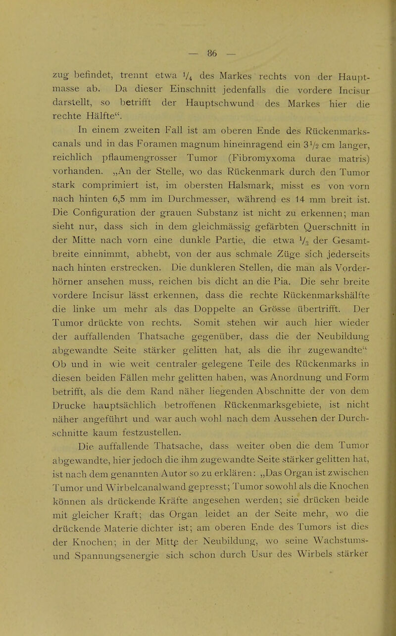 zug befindet, trennt etwa 1/4 des Markes rechts von der Haujit- masse ab. Da dieser Einschnitt jedenfalls die vordere Incisur darstellt, so betrifft der Hauptschwund des Markes hier die rechte Hälfte. In einem zweiten Fall ist am oberen Ende des Rückenmarks- canals und in das Foramen magnum hineinragend ein 3V2 cm langer, reichlich pflaumengrosser Tumor (Fibromyxoma durae matris) vorhanden. „An der Stelle, wo das Rückenmark durch den Tumor stark comprimiert ist, im obersten Halsmark, misst es von vorn nach hinten 6,5 mm im Durchmesser, während es 14 mm breit ist. Die Configuration der grauen Substanz ist nicht zu erkennen; man sieht nur, dass sich in dem gleichmässig gefärbten Querschnitt in der Mitte nach vorn eine dunkle Partie, die etwa V.t der Gesanit- breite einnimmt, abhebt, von der aus schmale Züge sich jederseits nach hinten erstrecken. Die dunkleren Stellen, die man als Vorder- hörner ansehen muss, reichen bis dicht an die Pia. Die sehr breite vordere Incisur lässt erkennen, dass die rechte Rückenmarkshälfte die linke um mehr als das Doppelte an Grösse übertrifft. Der Tumor drückte von rechts. Somit stehen wir auch hier wieder der auffallenden Thatsache gegenüber, dass die der Neubildung abgewandte Seite stärker gelitten hat, als die ihr zugewandte Ob und in wie weit centraler gelegene Teile des Rückenmarks in diesen beiden Fällen mehr gelitten haben, was Anordnung und Form betrifft, als die dem Rand näher liegenden Abschnitte der von dem Drucke hauptsächlich betroffenen Rückenmarksgebiete, ist nicht näher angeführt und war auch wohl nach dem Aussehen der Durch- schnitte kaum festzustellen. Die auffallende Thatsache, dass weiter oben die dem Tumor abgewandte, hier jedoch die ihm zugewandte Seite stärker gelitten hat, ist nach dem genannten Autor so zu erklären: „Das Organ ist zwischen Tumor und Wirbelcanalwand gepresst; Tumor sowohl als die Knochen können als drückende Kräfte angesehen werden; sie drücken beide mit gleicher Kraft; das Organ leidet an der Seite mehr, wo die drückende Materie dichter ist; am oberen Ende des Tumors ist dies der Knochen; in der Mittp der Neubildung, wo seine Wachstums- und Spannungsenergie sich schon durch Usur des Wirbels stärker