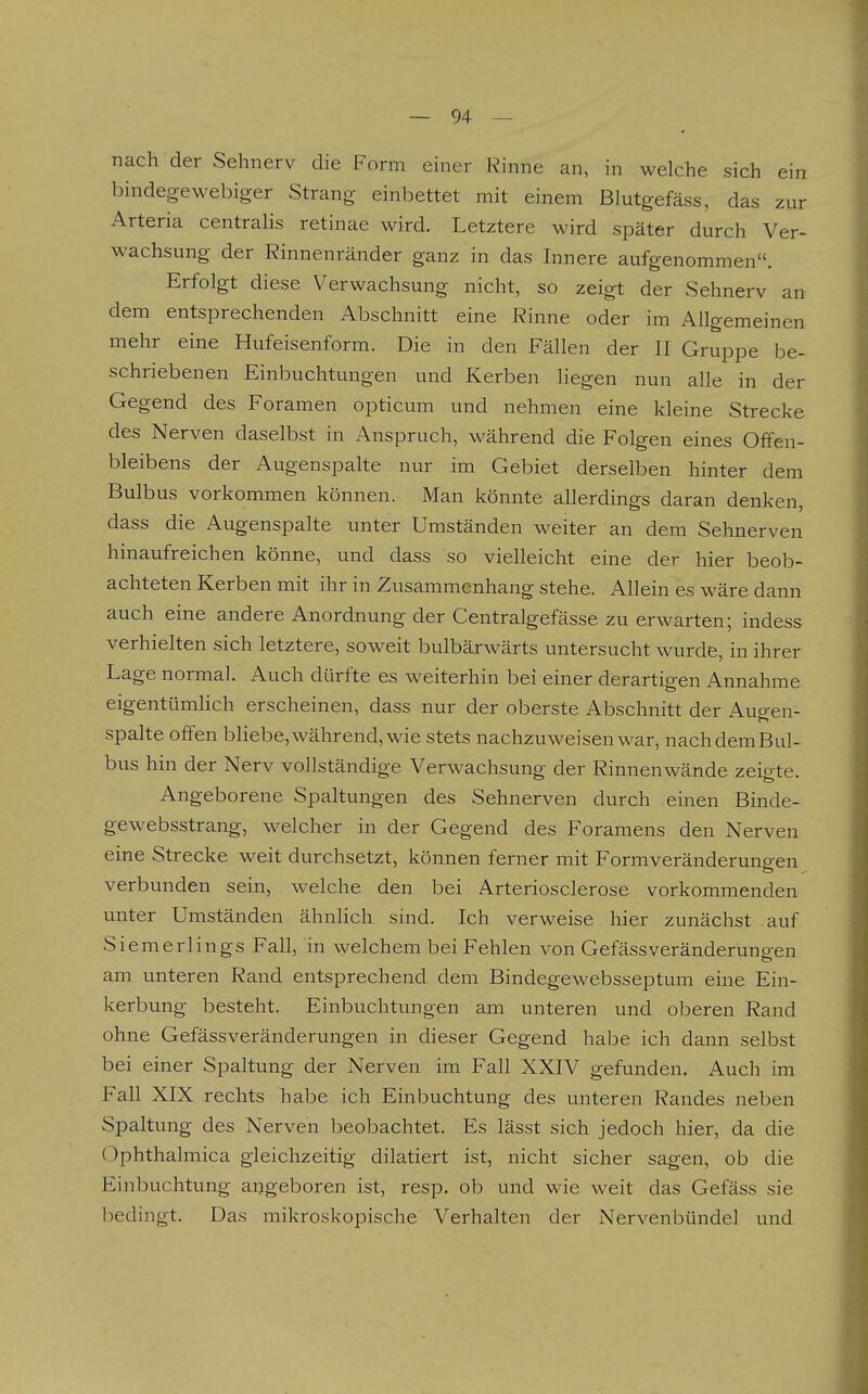 nach der Sehnerv die Form emer Rinne an, in welche sich ein bindegewebiger Strang einbettet mit einem Blutgefäss, das zur Arteria centralis retinae wird. Letztere wird später durch Ver- wachsung der Rinnenränder ganz in das Innere aufgenommen. Erfolgt diese Verwachsung nicht, so zeigt der Sehnerv an dem entsprechenden Abschnitt eine Rinne oder im Allgemeinen mehr eine Hufeisenform. Die in den Fällen der II Gruppe be- schriebenen Einbuchtungen und Kerben liegen nun alle in der Gegend des Foramen opticum und nehmen eine kleine Strecke des Nerven daselbst in Anspruch, während die Folgen eines Olfen- bleibens der Augenspalte nur im Gebiet derselben hinter dem Bulbus vorkommen können. Man könnte allerdings daran denken, dass die Augenspalte unter Umständen weiter an dem Sehnerven hinaufreichen könne, und dass so vielleicht eine der hier beob- achteten Kerben mit ihr in Zusammenhang stehe. Allein es wäre dann auch eine andere Anordnung der Centralgefässe zu erwarten; indess verhielten sich letztere, soweit bulbärwärts untersucht wurde, in ihrer Lage normal. Auch dürfte es weiterhin bei einer derartigen Annahme eigentümhch erscheinen, dass nur der oberste Abschnitt der Augen- spalte offen bliebe, während, wie stets nachzuweisen war, nachdemBul- bus hin der Nerv vollständige Verwachsung der Rinnenwände zeigte. Angeborene Spaltungen des Sehnerven durch einen Binde- gewebsstrang, welcher in der Gegend des Foramens den Nerven eine Strecke weit durchsetzt, können ferner mit Formveränderungen verbunden sein, welche den bei Arteriosclerose vorkommenden unter Umständen ähnlich sind. Ich verweise hier zunächst auf Siemerlings Fall, in welchem bei Fehlen von Gefässveränderung-en am unteren Rand entsprechend dem Bindegewebsseptum eine Ein- kerbung besteht. Einbuchtungen am unteren und oberen Rand ohne Gefässveränderungen in dieser Gegend habe ich dann selbst bei einer Spaltung der Nerven im Fall XXIV gefunden. Auch im Fall XIX rechts habe ich Einbuchtung des unteren Randes neben Spaltung des Nerven beobachtet. Es lässt sich jedoch hier, da die (^phthalmica gleichzeitig dilatiert ist, nicht sicher sagen, ob die Einbuchtung angeboren ist, resp. ob und wie weit das Gefäss sie bedingt. Das mikroskopische Verhalten der Nervenbündel und